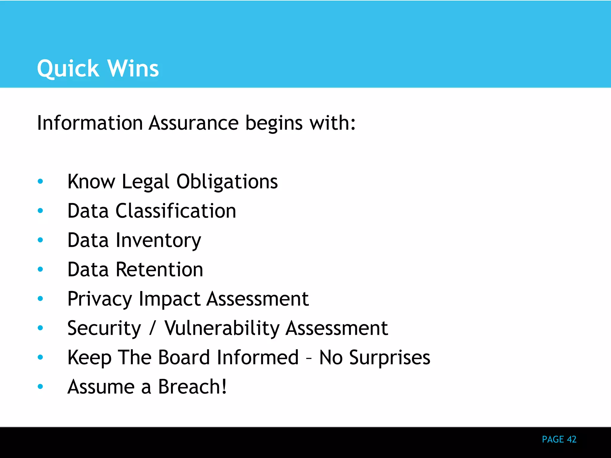 PAGE 42 
Quick Wins 
Information Assurance begins with: 
• Know Legal Obligations 
• Data Classification 
• Data Inventory 
• Data Retention 
• Privacy Impact Assessment 
• Security / Vulnerability Assessment 
• Keep The Board Informed – No Surprises 
• Assume a Breach! 
 