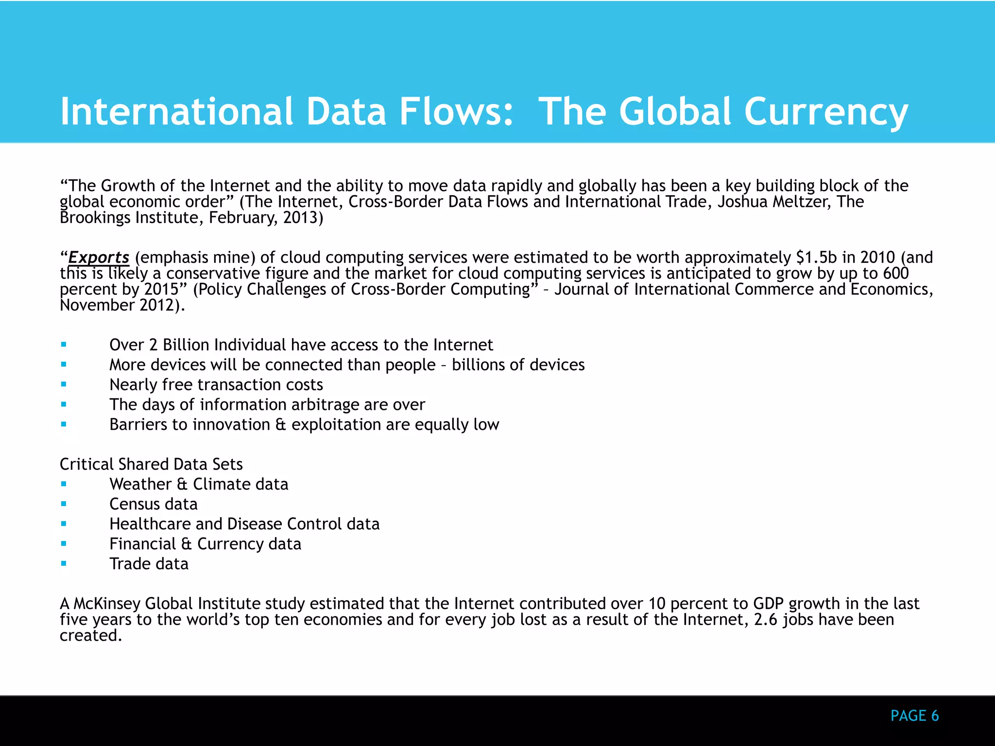 International Data Flows: The Global Currency 
“The Growth of the Internet and the ability to move data rapidly and globally has been a key building block of the 
global economic order” (The Internet, Cross-Border Data Flows and International Trade, Joshua Meltzer, The 
Brookings Institute, February, 2013) 
“Exports (emphasis mine) of cloud computing services were estimated to be worth approximately $1.5b in 2010 (and 
this is likely a conservative figure and the market for cloud computing services is anticipated to grow by up to 600 
percent by 2015” (Policy Challenges of Cross-Border Computing” – Journal of International Commerce and Economics, 
November 2012). 
PAGE 6 
 Over 2 Billion Individual have access to the Internet 
 More devices will be connected than people – billions of devices 
 Nearly free transaction costs 
 The days of information arbitrage are over 
 Barriers to innovation & exploitation are equally low 
Critical Shared Data Sets 
 Weather & Climate data 
 Census data 
 Healthcare and Disease Control data 
 Financial & Currency data 
 Trade data 
A McKinsey Global Institute study estimated that the Internet contributed over 10 percent to GDP growth in the last 
five years to the world’s top ten economies and for every job lost as a result of the Internet, 2.6 jobs have been 
created. 
 