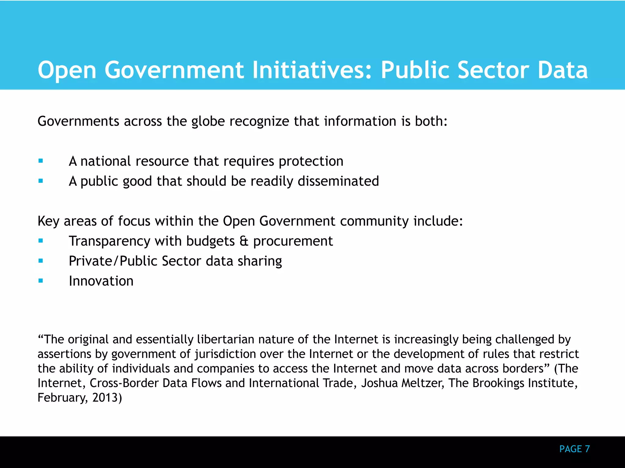 Open Government Initiatives: Public Sector Data 
PAGE 7 
Governments across the globe recognize that information is both: 
 A national resource that requires protection 
 A public good that should be readily disseminated 
Key areas of focus within the Open Government community include: 
 Transparency with budgets & procurement 
 Private/Public Sector data sharing 
 Innovation 
“The original and essentially libertarian nature of the Internet is increasingly being challenged by 
assertions by government of jurisdiction over the Internet or the development of rules that restrict 
the ability of individuals and companies to access the Internet and move data across borders” (The 
Internet, Cross-Border Data Flows and International Trade, Joshua Meltzer, The Brookings Institute, 
February, 2013) 
 