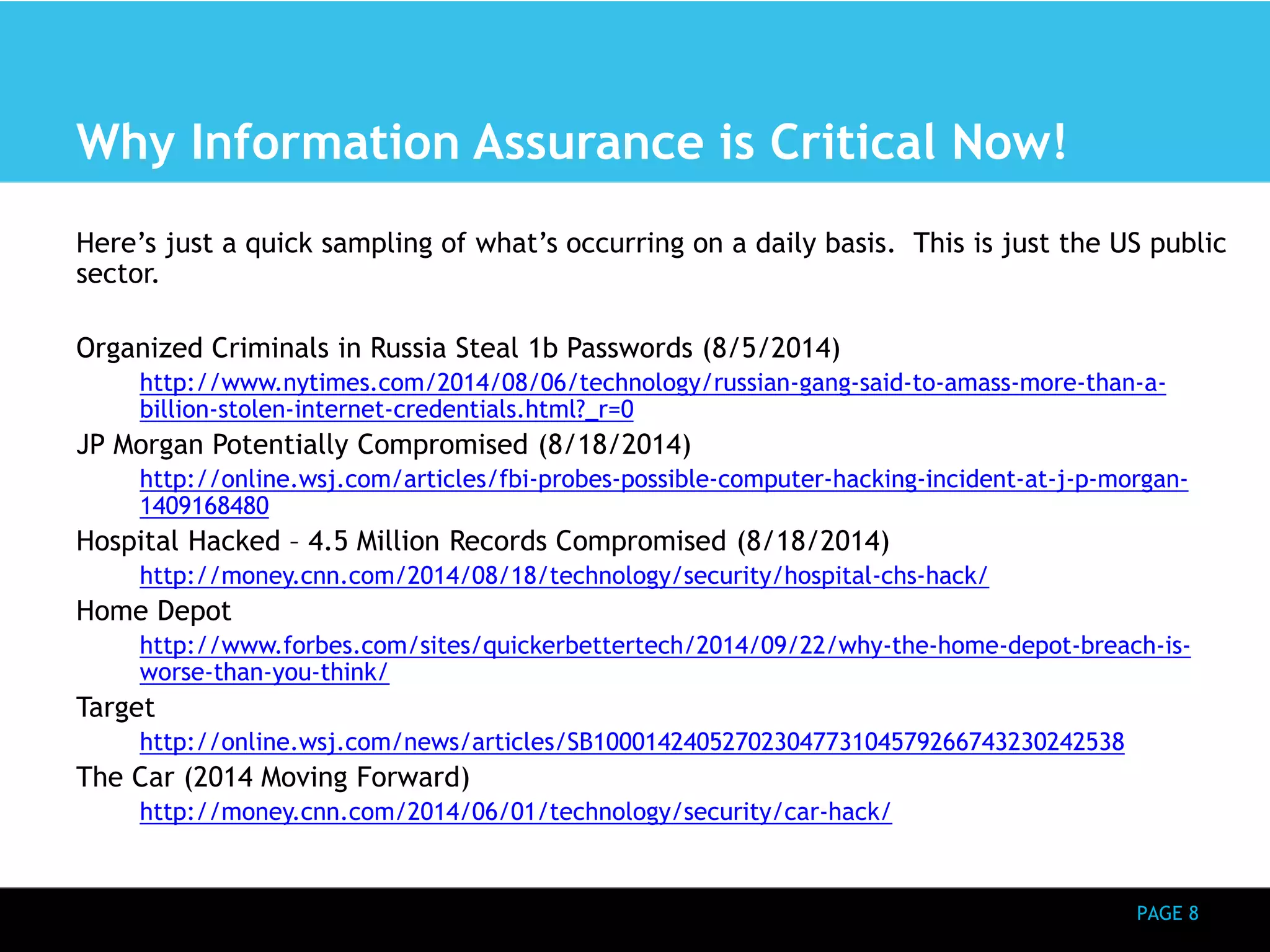 PAGE 8 
Why Information Assurance is Critical Now! 
Here’s just a quick sampling of what’s occurring on a daily basis. This is just the US public 
sector. 
Organized Criminals in Russia Steal 1b Passwords (8/5/2014) 
http://www.nytimes.com/2014/08/06/technology/russian-gang-said-to-amass-more-than-a-billion- 
stolen-internet-credentials.html?_r=0 
JP Morgan Potentially Compromised (8/18/2014) 
http://online.wsj.com/articles/fbi-probes-possible-computer-hacking-incident-at-j-p-morgan- 
1409168480 
Hospital Hacked – 4.5 Million Records Compromised (8/18/2014) 
http://money.cnn.com/2014/08/18/technology/security/hospital-chs-hack/ 
Home Depot 
http://www.forbes.com/sites/quickerbettertech/2014/09/22/why-the-home-depot-breach-is-worse- 
than-you-think/ 
Target 
http://online.wsj.com/news/articles/SB10001424052702304773104579266743230242538 
The Car (2014 Moving Forward) 
http://money.cnn.com/2014/06/01/technology/security/car-hack/ 
 