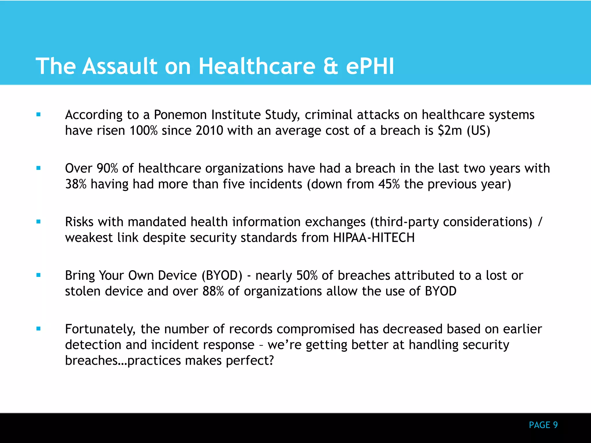 PAGE 9 
The Assault on Healthcare & ePHI 
 According to a Ponemon Institute Study, criminal attacks on healthcare systems 
have risen 100% since 2010 with an average cost of a breach is $2m (US) 
 Over 90% of healthcare organizations have had a breach in the last two years with 
38% having had more than five incidents (down from 45% the previous year) 
 Risks with mandated health information exchanges (third-party considerations) / 
weakest link despite security standards from HIPAA-HITECH 
 Bring Your Own Device (BYOD) - nearly 50% of breaches attributed to a lost or 
stolen device and over 88% of organizations allow the use of BYOD 
 Fortunately, the number of records compromised has decreased based on earlier 
detection and incident response – we’re getting better at handling security 
breaches…practices makes perfect? 
 