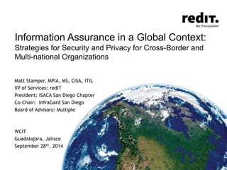 Information Assurance in a Global Context: 
Strategies for Security and Privacy for Cross-Border and 
Multi-national Organizations 
Matt Stamper, MPIA, MS, CISA, ITIL 
VP of Services: redIT 
President: ISACA San Diego Chapter 
Co-Chair: InfraGard San Diego 
Board of Advisors: Multiple 
WCIT 
Guadalajara, Jalisco 
September 28th, 2014 
 