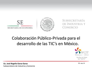 Lic. José Rogelio Garza Garza 
Subsecretario de Industria y Comercio 
Colaboración Público-Privada para el desarrollo de las TIC’s en México. 
30- sep-14  