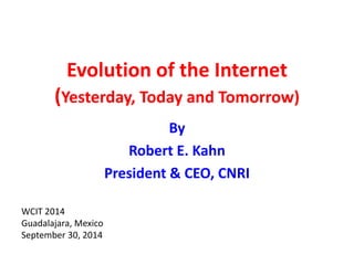 Evolution of the Internet 
(Yesterday, Today and Tomorrow) 
By 
Robert E. Kahn 
President & CEO, CNRI 
WCIT 2014 
Guadalajara, Mexico 
September 30, 2014 
 