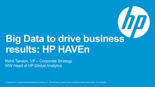 Big Data to drive business 
results: HP HAVEn 
Rohit Tandon, VP – Corporate Strategy 
WW Head of HP Global Analytics 
© Copyright 2013 Hewlett-Packard Development Company, L.P. The information contained herein is subject to change without notice. HP Confidential. 
 