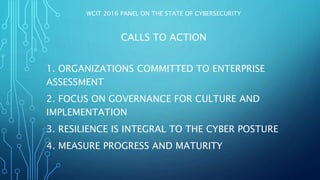 WCIT 2016 PANEL ON THE STATE OF CYBERSECURITY
CALLS TO ACTION
1. ORGANIZATIONS COMMITTED TO ENTERPRISE
ASSESSMENT
2. FOCUS ON GOVERNANCE FOR CULTURE AND
IMPLEMENTATION
3. RESILIENCE IS INTEGRAL TO THE CYBER POSTURE
4. MEASURE PROGRESS AND MATURITY
 
