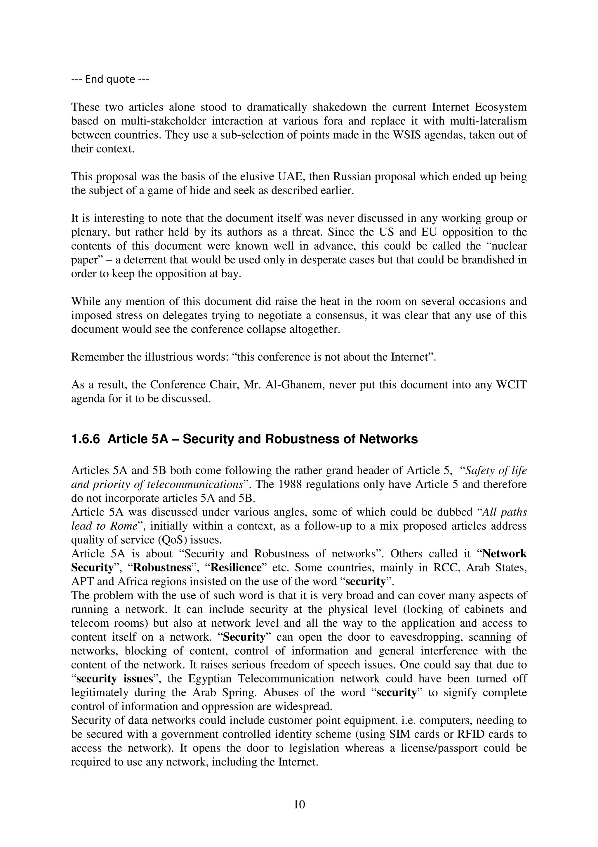 --- End quote ---

These two articles alone stood to dramatically shakedown the current Internet Ecosystem
based on multi-stakeholder interaction at various fora and replace it with multi-lateralism
between countries. They use a sub-selection of points made in the WSIS agendas, taken out of
their context.

This proposal was the basis of the elusive UAE, then Russian proposal which ended up being
the subject of a game of hide and seek as described earlier.

It is interesting to note that the document itself was never discussed in any working group or
plenary, but rather held by its authors as a threat. Since the US and EU opposition to the
contents of this document were known well in advance, this could be called the “nuclear
paper” – a deterrent that would be used only in desperate cases but that could be brandished in
order to keep the opposition at bay.

While any mention of this document did raise the heat in the room on several occasions and
imposed stress on delegates trying to negotiate a consensus, it was clear that any use of this
document would see the conference collapse altogether.

Remember the illustrious words: “this conference is not about the Internet”.

As a result, the Conference Chair, Mr. Al-Ghanem, never put this document into any WCIT
agenda for it to be discussed.


1.6.6 Article 5A – Security and Robustness of Networks

Articles 5A and 5B both come following the rather grand header of Article 5, “Safety of life
and priority of telecommunications”. The 1988 regulations only have Article 5 and therefore
do not incorporate articles 5A and 5B.
Article 5A was discussed under various angles, some of which could be dubbed “All paths
lead to Rome”, initially within a context, as a follow-up to a mix proposed articles address
quality of service (QoS) issues.
Article 5A is about “Security and Robustness of networks”. Others called it “Network
Security”, “Robustness”, “Resilience” etc. Some countries, mainly in RCC, Arab States,
APT and Africa regions insisted on the use of the word “security”.
The problem with the use of such word is that it is very broad and can cover many aspects of
running a network. It can include security at the physical level (locking of cabinets and
telecom rooms) but also at network level and all the way to the application and access to
content itself on a network. “Security” can open the door to eavesdropping, scanning of
networks, blocking of content, control of information and general interference with the
content of the network. It raises serious freedom of speech issues. One could say that due to
“security issues”, the Egyptian Telecommunication network could have been turned off
legitimately during the Arab Spring. Abuses of the word “security” to signify complete
control of information and oppression are widespread.
Security of data networks could include customer point equipment, i.e. computers, needing to
be secured with a government controlled identity scheme (using SIM cards or RFID cards to
access the network). It opens the door to legislation whereas a license/passport could be
required to use any network, including the Internet.


                                              10
 