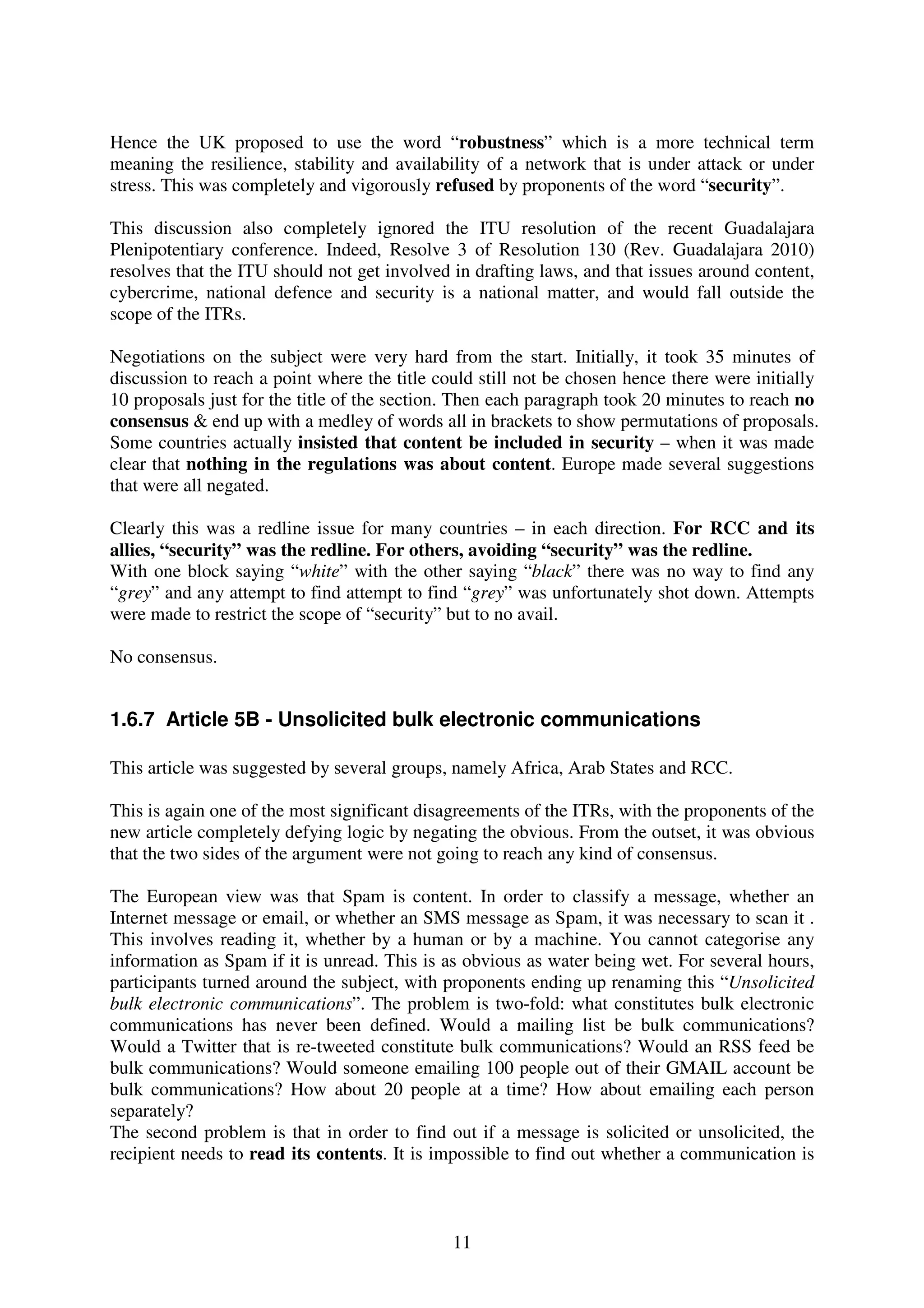 Hence the UK proposed to use the word “robustness” which is a more technical term
meaning the resilience, stability and availability of a network that is under attack or under
stress. This was completely and vigorously refused by proponents of the word “security”.

This discussion also completely ignored the ITU resolution of the recent Guadalajara
Plenipotentiary conference. Indeed, Resolve 3 of Resolution 130 (Rev. Guadalajara 2010)
resolves that the ITU should not get involved in drafting laws, and that issues around content,
cybercrime, national defence and security is a national matter, and would fall outside the
scope of the ITRs.

Negotiations on the subject were very hard from the start. Initially, it took 35 minutes of
discussion to reach a point where the title could still not be chosen hence there were initially
10 proposals just for the title of the section. Then each paragraph took 20 minutes to reach no
consensus & end up with a medley of words all in brackets to show permutations of proposals.
Some countries actually insisted that content be included in security – when it was made
clear that nothing in the regulations was about content. Europe made several suggestions
that were all negated.

Clearly this was a redline issue for many countries – in each direction. For RCC and its
allies, “security” was the redline. For others, avoiding “security” was the redline.
With one block saying “white” with the other saying “black” there was no way to find any
“grey” and any attempt to find attempt to find “grey” was unfortunately shot down. Attempts
were made to restrict the scope of “security” but to no avail.

No consensus.


1.6.7 Article 5B - Unsolicited bulk electronic communications

This article was suggested by several groups, namely Africa, Arab States and RCC.

This is again one of the most significant disagreements of the ITRs, with the proponents of the
new article completely defying logic by negating the obvious. From the outset, it was obvious
that the two sides of the argument were not going to reach any kind of consensus.

The European view was that Spam is content. In order to classify a message, whether an
Internet message or email, or whether an SMS message as Spam, it was necessary to scan it .
This involves reading it, whether by a human or by a machine. You cannot categorise any
information as Spam if it is unread. This is as obvious as water being wet. For several hours,
participants turned around the subject, with proponents ending up renaming this “Unsolicited
bulk electronic communications”. The problem is two-fold: what constitutes bulk electronic
communications has never been defined. Would a mailing list be bulk communications?
Would a Twitter that is re-tweeted constitute bulk communications? Would an RSS feed be
bulk communications? Would someone emailing 100 people out of their GMAIL account be
bulk communications? How about 20 people at a time? How about emailing each person
separately?
The second problem is that in order to find out if a message is solicited or unsolicited, the
recipient needs to read its contents. It is impossible to find out whether a communication is



                                              11
 