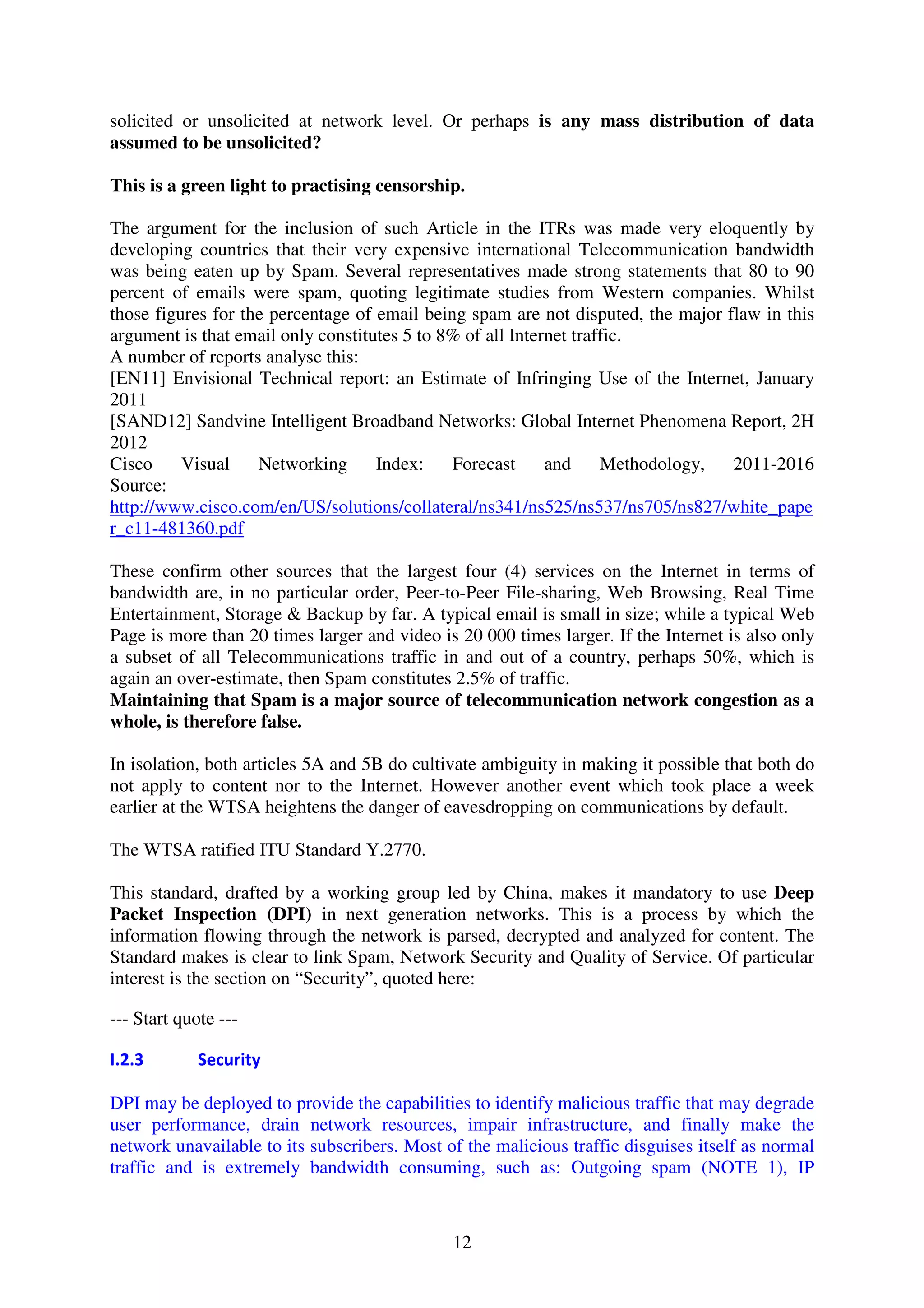 solicited or unsolicited at network level. Or perhaps is any mass distribution of data
assumed to be unsolicited?

This is a green light to practising censorship.

The argument for the inclusion of such Article in the ITRs was made very eloquently by
developing countries that their very expensive international Telecommunication bandwidth
was being eaten up by Spam. Several representatives made strong statements that 80 to 90
percent of emails were spam, quoting legitimate studies from Western companies. Whilst
those figures for the percentage of email being spam are not disputed, the major flaw in this
argument is that email only constitutes 5 to 8% of all Internet traffic.
A number of reports analyse this:
[EN11] Envisional Technical report: an Estimate of Infringing Use of the Internet, January
2011
[SAND12] Sandvine Intelligent Broadband Networks: Global Internet Phenomena Report, 2H
2012
Cisco     Visual    Networking      Index:    Forecast      and     Methodology,  2011-2016
Source:
http://www.cisco.com/en/US/solutions/collateral/ns341/ns525/ns537/ns705/ns827/white_pape
r_c11-481360.pdf

These confirm other sources that the largest four (4) services on the Internet in terms of
bandwidth are, in no particular order, Peer-to-Peer File-sharing, Web Browsing, Real Time
Entertainment, Storage & Backup by far. A typical email is small in size; while a typical Web
Page is more than 20 times larger and video is 20 000 times larger. If the Internet is also only
a subset of all Telecommunications traffic in and out of a country, perhaps 50%, which is
again an over-estimate, then Spam constitutes 2.5% of traffic.
Maintaining that Spam is a major source of telecommunication network congestion as a
whole, is therefore false.

In isolation, both articles 5A and 5B do cultivate ambiguity in making it possible that both do
not apply to content nor to the Internet. However another event which took place a week
earlier at the WTSA heightens the danger of eavesdropping on communications by default.

The WTSA ratified ITU Standard Y.2770.

This standard, drafted by a working group led by China, makes it mandatory to use Deep
Packet Inspection (DPI) in next generation networks. This is a process by which the
information flowing through the network is parsed, decrypted and analyzed for content. The
Standard makes is clear to link Spam, Network Security and Quality of Service. Of particular
interest is the section on “Security”, quoted here:

--- Start quote ---

I.2.3        Security

DPI may be deployed to provide the capabilities to identify malicious traffic that may degrade
user performance, drain network resources, impair infrastructure, and finally make the
network unavailable to its subscribers. Most of the malicious traffic disguises itself as normal
traffic and is extremely bandwidth consuming, such as: Outgoing spam (NOTE 1), IP



                                              12
 