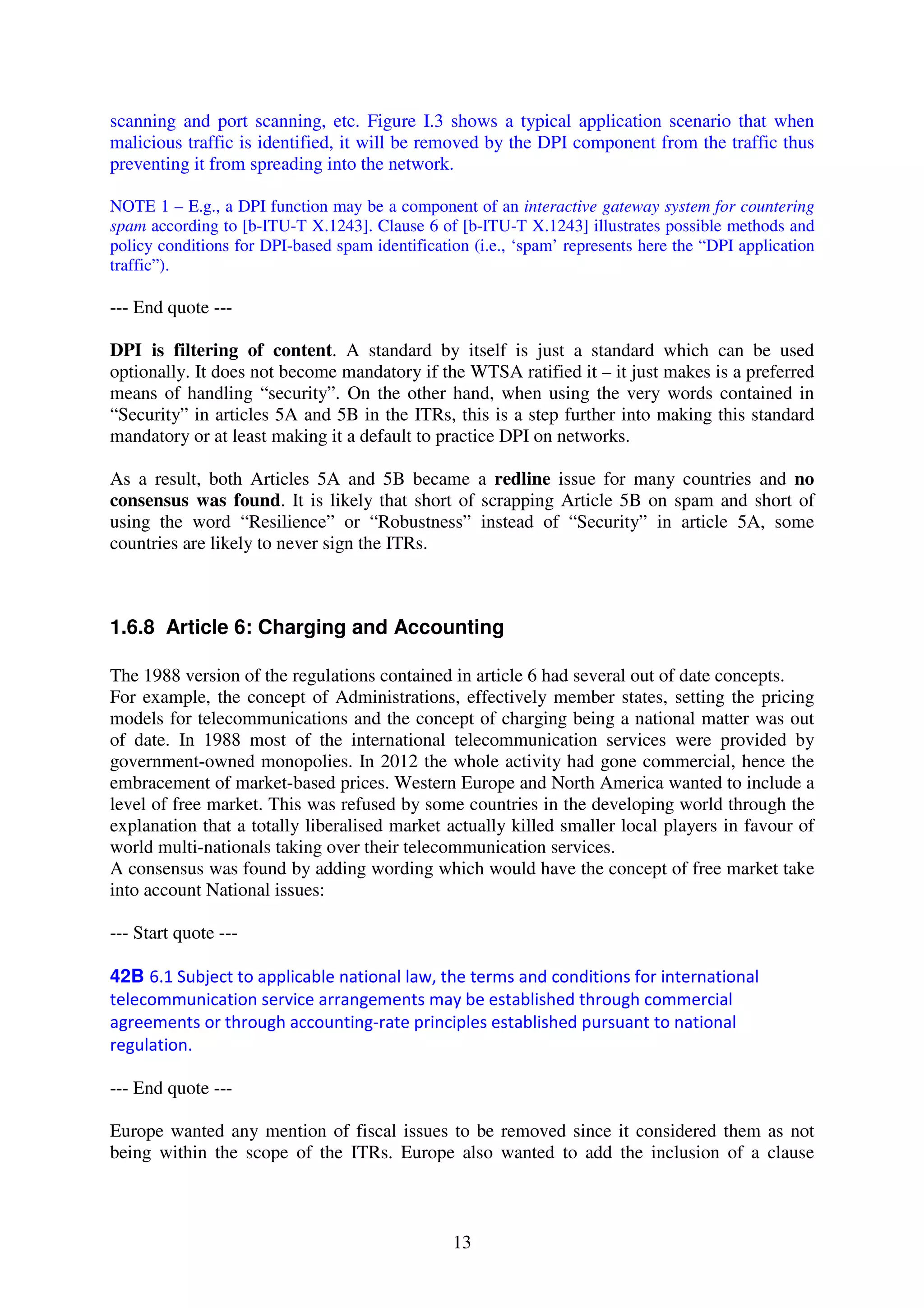 scanning and port scanning, etc. Figure I.3 shows a typical application scenario that when
malicious traffic is identified, it will be removed by the DPI component from the traffic thus
preventing it from spreading into the network.

NOTE 1 – E.g., a DPI function may be a component of an interactive gateway system for countering
spam according to [b-ITU-T X.1243]. Clause 6 of [b-ITU-T X.1243] illustrates possible methods and
policy conditions for DPI-based spam identification (i.e., ‘spam’ represents here the “DPI application
traffic”).

--- End quote ---

DPI is filtering of content. A standard by itself is just a standard which can be used
optionally. It does not become mandatory if the WTSA ratified it – it just makes is a preferred
means of handling “security”. On the other hand, when using the very words contained in
“Security” in articles 5A and 5B in the ITRs, this is a step further into making this standard
mandatory or at least making it a default to practice DPI on networks.

As a result, both Articles 5A and 5B became a redline issue for many countries and no
consensus was found. It is likely that short of scrapping Article 5B on spam and short of
using the word “Resilience” or “Robustness” instead of “Security” in article 5A, some
countries are likely to never sign the ITRs.



1.6.8 Article 6: Charging and Accounting

The 1988 version of the regulations contained in article 6 had several out of date concepts.
For example, the concept of Administrations, effectively member states, setting the pricing
models for telecommunications and the concept of charging being a national matter was out
of date. In 1988 most of the international telecommunication services were provided by
government-owned monopolies. In 2012 the whole activity had gone commercial, hence the
embracement of market-based prices. Western Europe and North America wanted to include a
level of free market. This was refused by some countries in the developing world through the
explanation that a totally liberalised market actually killed smaller local players in favour of
world multi-nationals taking over their telecommunication services.
A consensus was found by adding wording which would have the concept of free market take
into account National issues:

--- Start quote ---

42B 6.1 Subject to applicable national law, the terms and conditions for international
telecommunication service arrangements may be established through commercial
agreements or through accounting-rate principles established pursuant to national
regulation.

--- End quote ---

Europe wanted any mention of fiscal issues to be removed since it considered them as not
being within the scope of the ITRs. Europe also wanted to add the inclusion of a clause



                                                 13
 