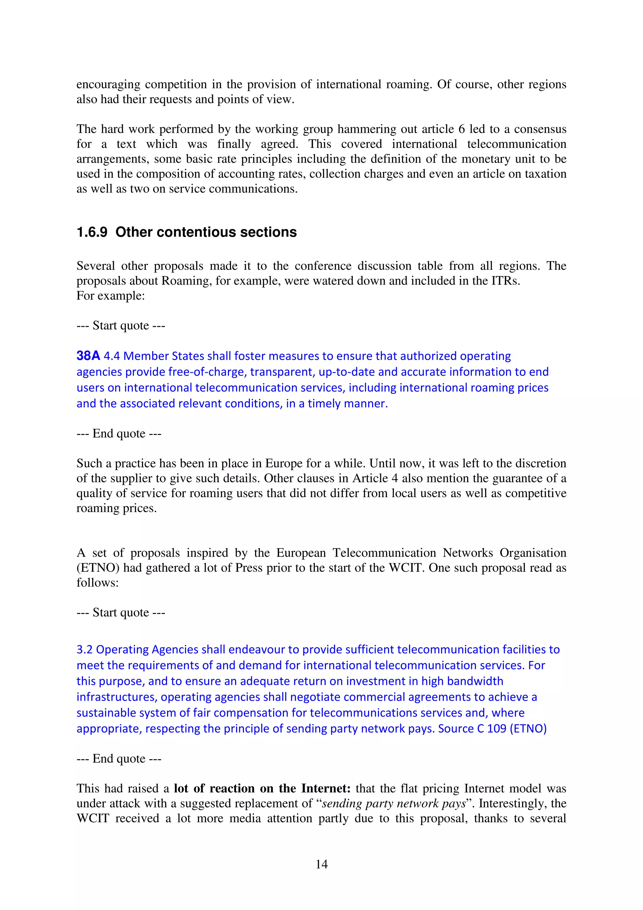 encouraging competition in the provision of international roaming. Of course, other regions
also had their requests and points of view.

The hard work performed by the working group hammering out article 6 led to a consensus
for a text which was finally agreed. This covered international telecommunication
arrangements, some basic rate principles including the definition of the monetary unit to be
used in the composition of accounting rates, collection charges and even an article on taxation
as well as two on service communications.


1.6.9 Other contentious sections

Several other proposals made it to the conference discussion table from all regions. The
proposals about Roaming, for example, were watered down and included in the ITRs.
For example:

--- Start quote ---

38A 4.4 Member States shall foster measures to ensure that authorized operating
agencies provide free-of-charge, transparent, up-to-date and accurate information to end
users on international telecommunication services, including international roaming prices
and the associated relevant conditions, in a timely manner.

--- End quote ---

Such a practice has been in place in Europe for a while. Until now, it was left to the discretion
of the supplier to give such details. Other clauses in Article 4 also mention the guarantee of a
quality of service for roaming users that did not differ from local users as well as competitive
roaming prices.


A set of proposals inspired by the European Telecommunication Networks Organisation
(ETNO) had gathered a lot of Press prior to the start of the WCIT. One such proposal read as
follows:

--- Start quote ---

3.2 Operating Agencies shall endeavour to provide sufficient telecommunication facilities to
meet the requirements of and demand for international telecommunication services. For
this purpose, and to ensure an adequate return on investment in high bandwidth
infrastructures, operating agencies shall negotiate commercial agreements to achieve a
sustainable system of fair compensation for telecommunications services and, where
appropriate, respecting the principle of sending party network pays. Source C 109 (ETNO)

--- End quote ---

This had raised a lot of reaction on the Internet: that the flat pricing Internet model was
under attack with a suggested replacement of “sending party network pays”. Interestingly, the
WCIT received a lot more media attention partly due to this proposal, thanks to several


                                               14
 