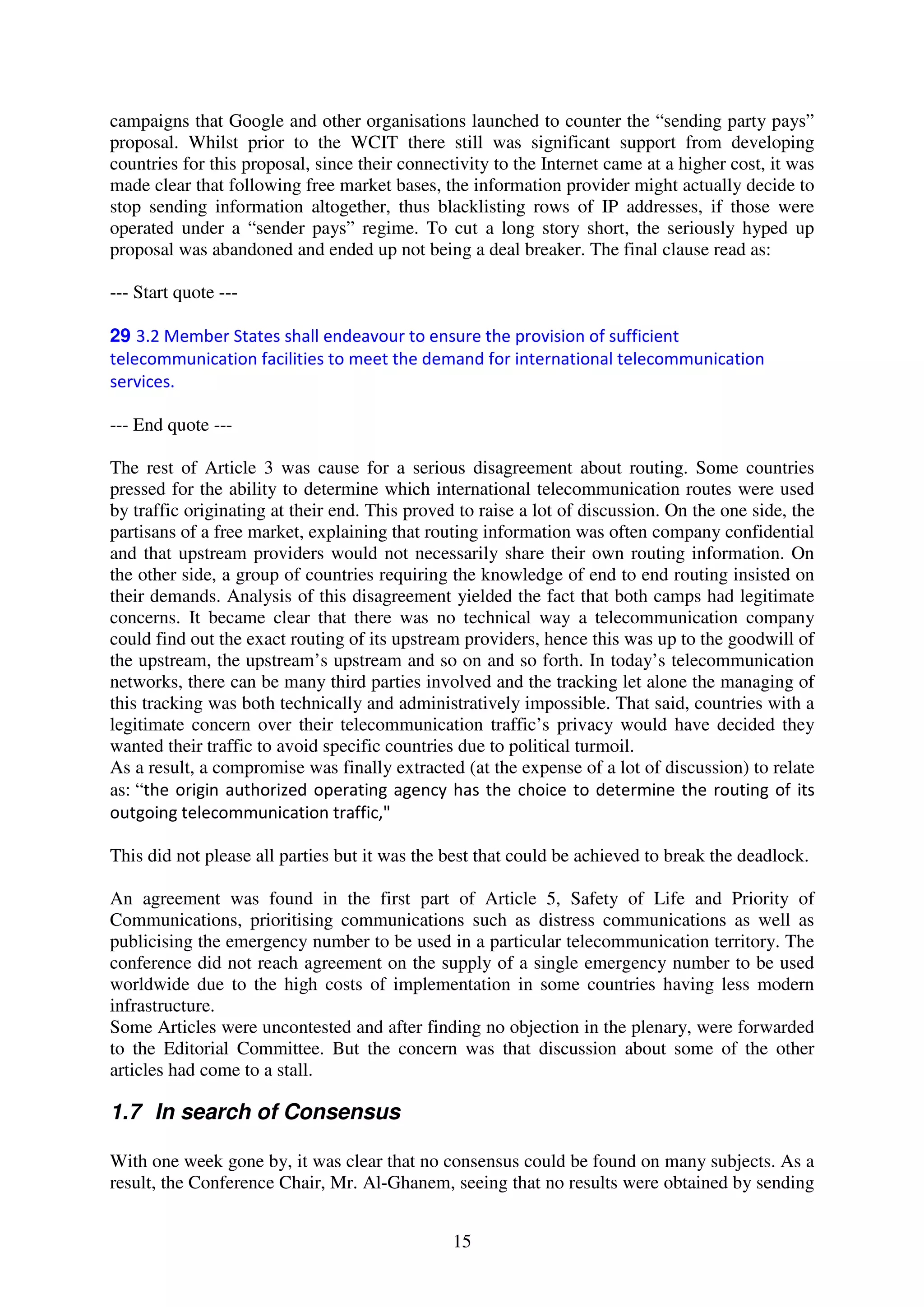 campaigns that Google and other organisations launched to counter the “sending party pays”
proposal. Whilst prior to the WCIT there still was significant support from developing
countries for this proposal, since their connectivity to the Internet came at a higher cost, it was
made clear that following free market bases, the information provider might actually decide to
stop sending information altogether, thus blacklisting rows of IP addresses, if those were
operated under a “sender pays” regime. To cut a long story short, the seriously hyped up
proposal was abandoned and ended up not being a deal breaker. The final clause read as:

--- Start quote ---

29 3.2 Member States shall endeavour to ensure the provision of sufficient
telecommunication facilities to meet the demand for international telecommunication
services.

--- End quote ---

The rest of Article 3 was cause for a serious disagreement about routing. Some countries
pressed for the ability to determine which international telecommunication routes were used
by traffic originating at their end. This proved to raise a lot of discussion. On the one side, the
partisans of a free market, explaining that routing information was often company confidential
and that upstream providers would not necessarily share their own routing information. On
the other side, a group of countries requiring the knowledge of end to end routing insisted on
their demands. Analysis of this disagreement yielded the fact that both camps had legitimate
concerns. It became clear that there was no technical way a telecommunication company
could find out the exact routing of its upstream providers, hence this was up to the goodwill of
the upstream, the upstream’s upstream and so on and so forth. In today’s telecommunication
networks, there can be many third parties involved and the tracking let alone the managing of
this tracking was both technically and administratively impossible. That said, countries with a
legitimate concern over their telecommunication traffic’s privacy would have decided they
wanted their traffic to avoid specific countries due to political turmoil.
As a result, a compromise was finally extracted (at the expense of a lot of discussion) to relate
as: “the origin authorized operating agency has the choice to determine the routing of its
outgoing telecommunication traffic,"

This did not please all parties but it was the best that could be achieved to break the deadlock.

An agreement was found in the first part of Article 5, Safety of Life and Priority of
Communications, prioritising communications such as distress communications as well as
publicising the emergency number to be used in a particular telecommunication territory. The
conference did not reach agreement on the supply of a single emergency number to be used
worldwide due to the high costs of implementation in some countries having less modern
infrastructure.
Some Articles were uncontested and after finding no objection in the plenary, were forwarded
to the Editorial Committee. But the concern was that discussion about some of the other
articles had come to a stall.

1.7 In search of Consensus

With one week gone by, it was clear that no consensus could be found on many subjects. As a
result, the Conference Chair, Mr. Al-Ghanem, seeing that no results were obtained by sending


                                                15
 