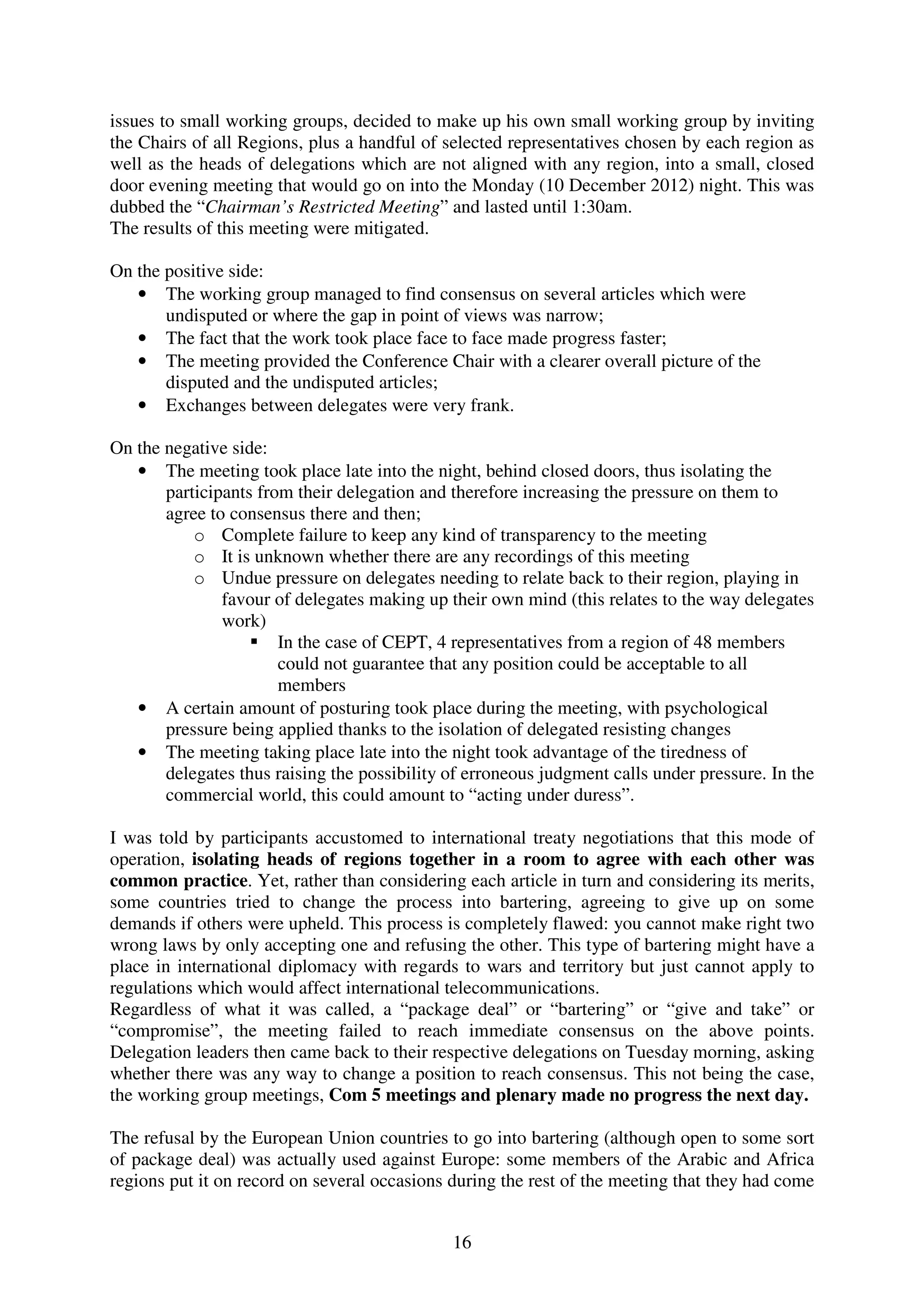 issues to small working groups, decided to make up his own small working group by inviting
the Chairs of all Regions, plus a handful of selected representatives chosen by each region as
well as the heads of delegations which are not aligned with any region, into a small, closed
door evening meeting that would go on into the Monday (10 December 2012) night. This was
dubbed the “Chairman’s Restricted Meeting” and lasted until 1:30am.
The results of this meeting were mitigated.

On the positive side:
   • The working group managed to find consensus on several articles which were
       undisputed or where the gap in point of views was narrow;
   • The fact that the work took place face to face made progress faster;
   • The meeting provided the Conference Chair with a clearer overall picture of the
       disputed and the undisputed articles;
   • Exchanges between delegates were very frank.

On the negative side:
   • The meeting took place late into the night, behind closed doors, thus isolating the
       participants from their delegation and therefore increasing the pressure on them to
       agree to consensus there and then;
           o Complete failure to keep any kind of transparency to the meeting
           o It is unknown whether there are any recordings of this meeting
           o Undue pressure on delegates needing to relate back to their region, playing in
               favour of delegates making up their own mind (this relates to the way delegates
               work)
                       In the case of CEPT, 4 representatives from a region of 48 members
                       could not guarantee that any position could be acceptable to all
                       members
   • A certain amount of posturing took place during the meeting, with psychological
       pressure being applied thanks to the isolation of delegated resisting changes
   • The meeting taking place late into the night took advantage of the tiredness of
       delegates thus raising the possibility of erroneous judgment calls under pressure. In the
       commercial world, this could amount to “acting under duress”.

I was told by participants accustomed to international treaty negotiations that this mode of
operation, isolating heads of regions together in a room to agree with each other was
common practice. Yet, rather than considering each article in turn and considering its merits,
some countries tried to change the process into bartering, agreeing to give up on some
demands if others were upheld. This process is completely flawed: you cannot make right two
wrong laws by only accepting one and refusing the other. This type of bartering might have a
place in international diplomacy with regards to wars and territory but just cannot apply to
regulations which would affect international telecommunications.
Regardless of what it was called, a “package deal” or “bartering” or “give and take” or
“compromise”, the meeting failed to reach immediate consensus on the above points.
Delegation leaders then came back to their respective delegations on Tuesday morning, asking
whether there was any way to change a position to reach consensus. This not being the case,
the working group meetings, Com 5 meetings and plenary made no progress the next day.

The refusal by the European Union countries to go into bartering (although open to some sort
of package deal) was actually used against Europe: some members of the Arabic and Africa
regions put it on record on several occasions during the rest of the meeting that they had come


                                              16
 