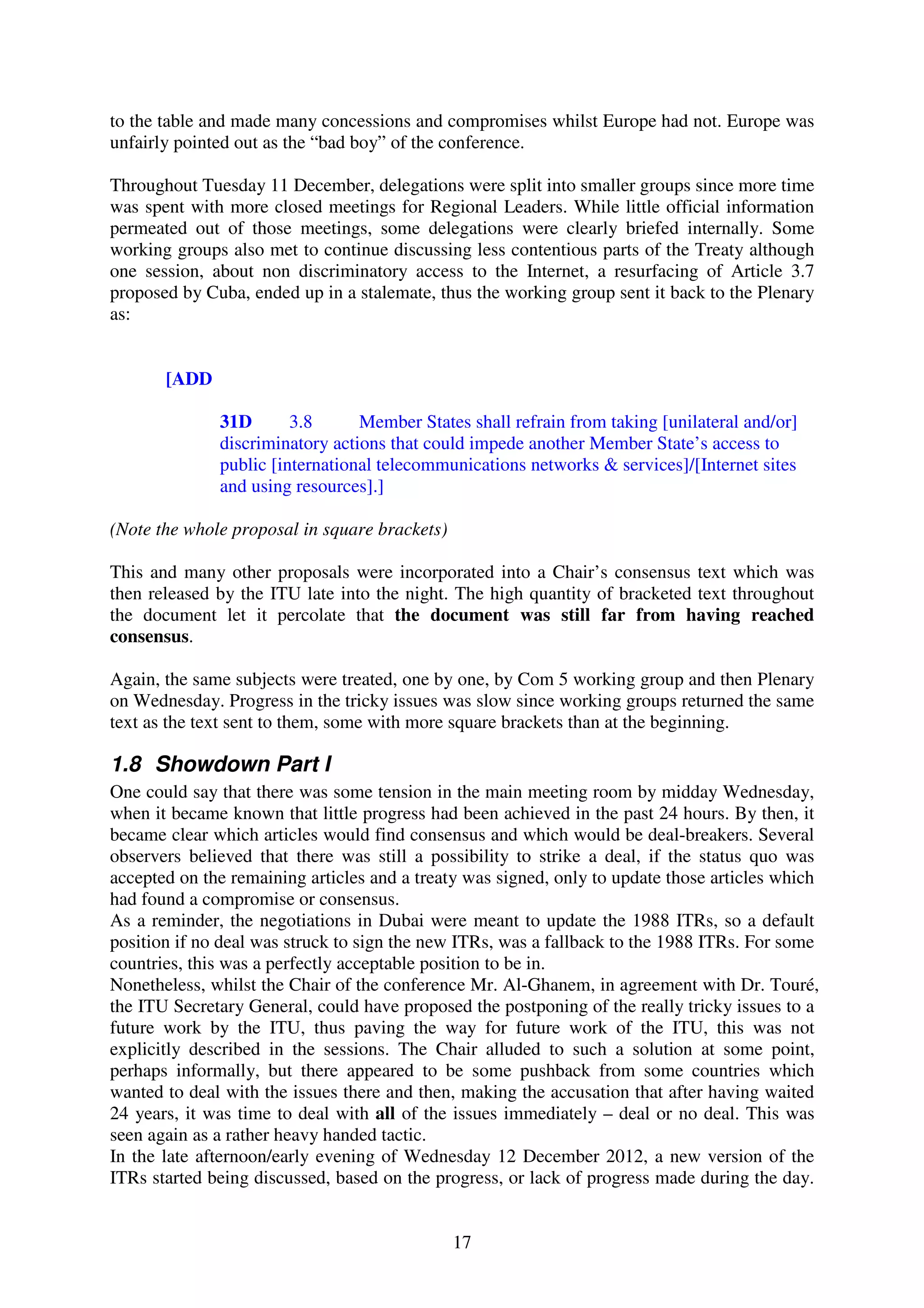 to the table and made many concessions and compromises whilst Europe had not. Europe was
unfairly pointed out as the “bad boy” of the conference.

Throughout Tuesday 11 December, delegations were split into smaller groups since more time
was spent with more closed meetings for Regional Leaders. While little official information
permeated out of those meetings, some delegations were clearly briefed internally. Some
working groups also met to continue discussing less contentious parts of the Treaty although
one session, about non discriminatory access to the Internet, a resurfacing of Article 3.7
proposed by Cuba, ended up in a stalemate, thus the working group sent it back to the Plenary
as:


       [ADD

              31D       3.8      Member States shall refrain from taking [unilateral and/or]
              discriminatory actions that could impede another Member State’s access to
              public [international telecommunications networks & services]/[Internet sites
              and using resources].]

(Note the whole proposal in square brackets)

This and many other proposals were incorporated into a Chair’s consensus text which was
then released by the ITU late into the night. The high quantity of bracketed text throughout
the document let it percolate that the document was still far from having reached
consensus.

Again, the same subjects were treated, one by one, by Com 5 working group and then Plenary
on Wednesday. Progress in the tricky issues was slow since working groups returned the same
text as the text sent to them, some with more square brackets than at the beginning.

1.8 Showdown Part I
One could say that there was some tension in the main meeting room by midday Wednesday,
when it became known that little progress had been achieved in the past 24 hours. By then, it
became clear which articles would find consensus and which would be deal-breakers. Several
observers believed that there was still a possibility to strike a deal, if the status quo was
accepted on the remaining articles and a treaty was signed, only to update those articles which
had found a compromise or consensus.
As a reminder, the negotiations in Dubai were meant to update the 1988 ITRs, so a default
position if no deal was struck to sign the new ITRs, was a fallback to the 1988 ITRs. For some
countries, this was a perfectly acceptable position to be in.
Nonetheless, whilst the Chair of the conference Mr. Al-Ghanem, in agreement with Dr. Touré,
the ITU Secretary General, could have proposed the postponing of the really tricky issues to a
future work by the ITU, thus paving the way for future work of the ITU, this was not
explicitly described in the sessions. The Chair alluded to such a solution at some point,
perhaps informally, but there appeared to be some pushback from some countries which
wanted to deal with the issues there and then, making the accusation that after having waited
24 years, it was time to deal with all of the issues immediately – deal or no deal. This was
seen again as a rather heavy handed tactic.
In the late afternoon/early evening of Wednesday 12 December 2012, a new version of the
ITRs started being discussed, based on the progress, or lack of progress made during the day.


                                               17
 