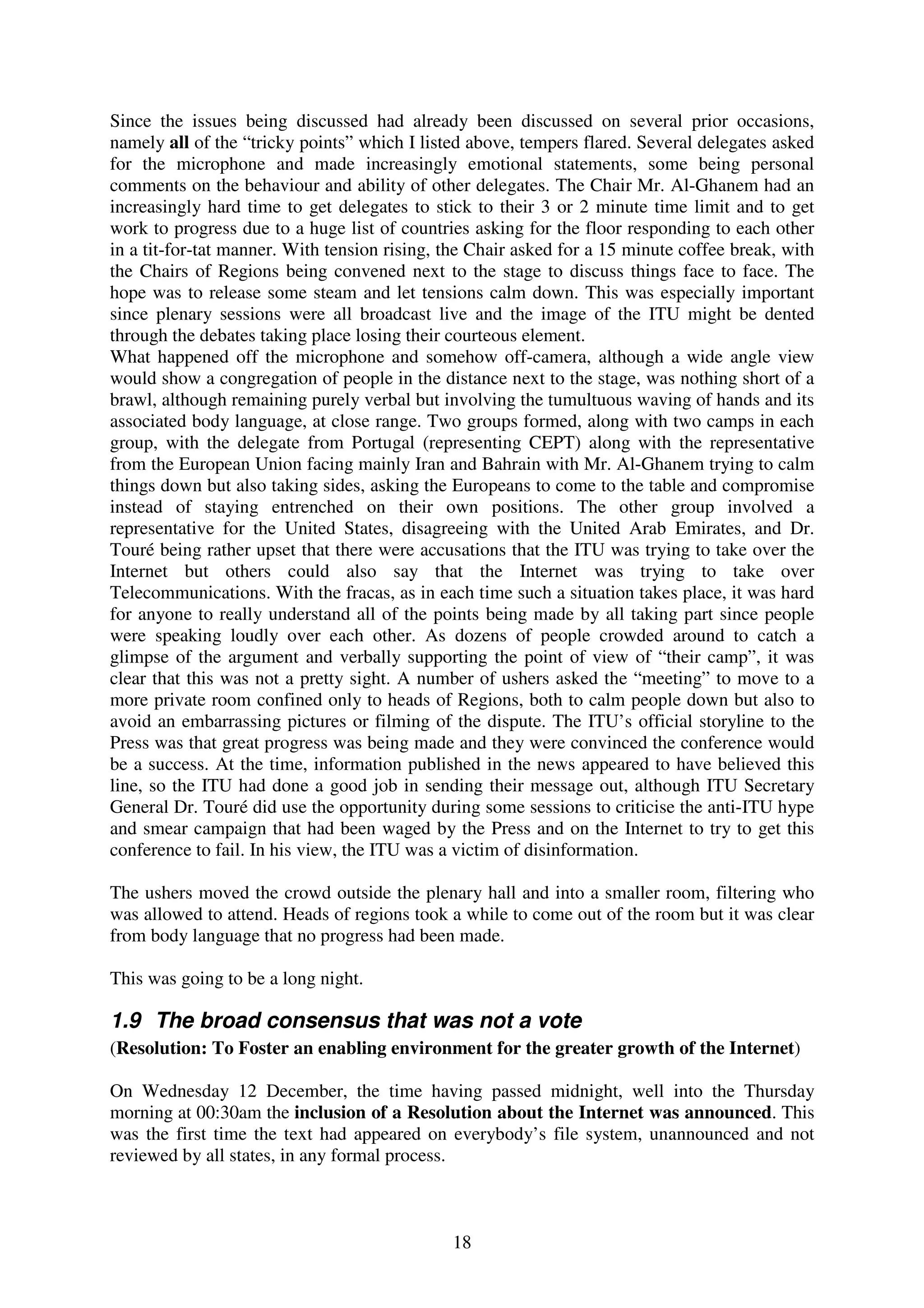 Since the issues being discussed had already been discussed on several prior occasions,
namely all of the “tricky points” which I listed above, tempers flared. Several delegates asked
for the microphone and made increasingly emotional statements, some being personal
comments on the behaviour and ability of other delegates. The Chair Mr. Al-Ghanem had an
increasingly hard time to get delegates to stick to their 3 or 2 minute time limit and to get
work to progress due to a huge list of countries asking for the floor responding to each other
in a tit-for-tat manner. With tension rising, the Chair asked for a 15 minute coffee break, with
the Chairs of Regions being convened next to the stage to discuss things face to face. The
hope was to release some steam and let tensions calm down. This was especially important
since plenary sessions were all broadcast live and the image of the ITU might be dented
through the debates taking place losing their courteous element.
What happened off the microphone and somehow off-camera, although a wide angle view
would show a congregation of people in the distance next to the stage, was nothing short of a
brawl, although remaining purely verbal but involving the tumultuous waving of hands and its
associated body language, at close range. Two groups formed, along with two camps in each
group, with the delegate from Portugal (representing CEPT) along with the representative
from the European Union facing mainly Iran and Bahrain with Mr. Al-Ghanem trying to calm
things down but also taking sides, asking the Europeans to come to the table and compromise
instead of staying entrenched on their own positions. The other group involved a
representative for the United States, disagreeing with the United Arab Emirates, and Dr.
Touré being rather upset that there were accusations that the ITU was trying to take over the
Internet but others could also say that the Internet was trying to take over
Telecommunications. With the fracas, as in each time such a situation takes place, it was hard
for anyone to really understand all of the points being made by all taking part since people
were speaking loudly over each other. As dozens of people crowded around to catch a
glimpse of the argument and verbally supporting the point of view of “their camp”, it was
clear that this was not a pretty sight. A number of ushers asked the “meeting” to move to a
more private room confined only to heads of Regions, both to calm people down but also to
avoid an embarrassing pictures or filming of the dispute. The ITU’s official storyline to the
Press was that great progress was being made and they were convinced the conference would
be a success. At the time, information published in the news appeared to have believed this
line, so the ITU had done a good job in sending their message out, although ITU Secretary
General Dr. Touré did use the opportunity during some sessions to criticise the anti-ITU hype
and smear campaign that had been waged by the Press and on the Internet to try to get this
conference to fail. In his view, the ITU was a victim of disinformation.

The ushers moved the crowd outside the plenary hall and into a smaller room, filtering who
was allowed to attend. Heads of regions took a while to come out of the room but it was clear
from body language that no progress had been made.

This was going to be a long night.

1.9 The broad consensus that was not a vote
(Resolution: To Foster an enabling environment for the greater growth of the Internet)

On Wednesday 12 December, the time having passed midnight, well into the Thursday
morning at 00:30am the inclusion of a Resolution about the Internet was announced. This
was the first time the text had appeared on everybody’s file system, unannounced and not
reviewed by all states, in any formal process.



                                              18
 