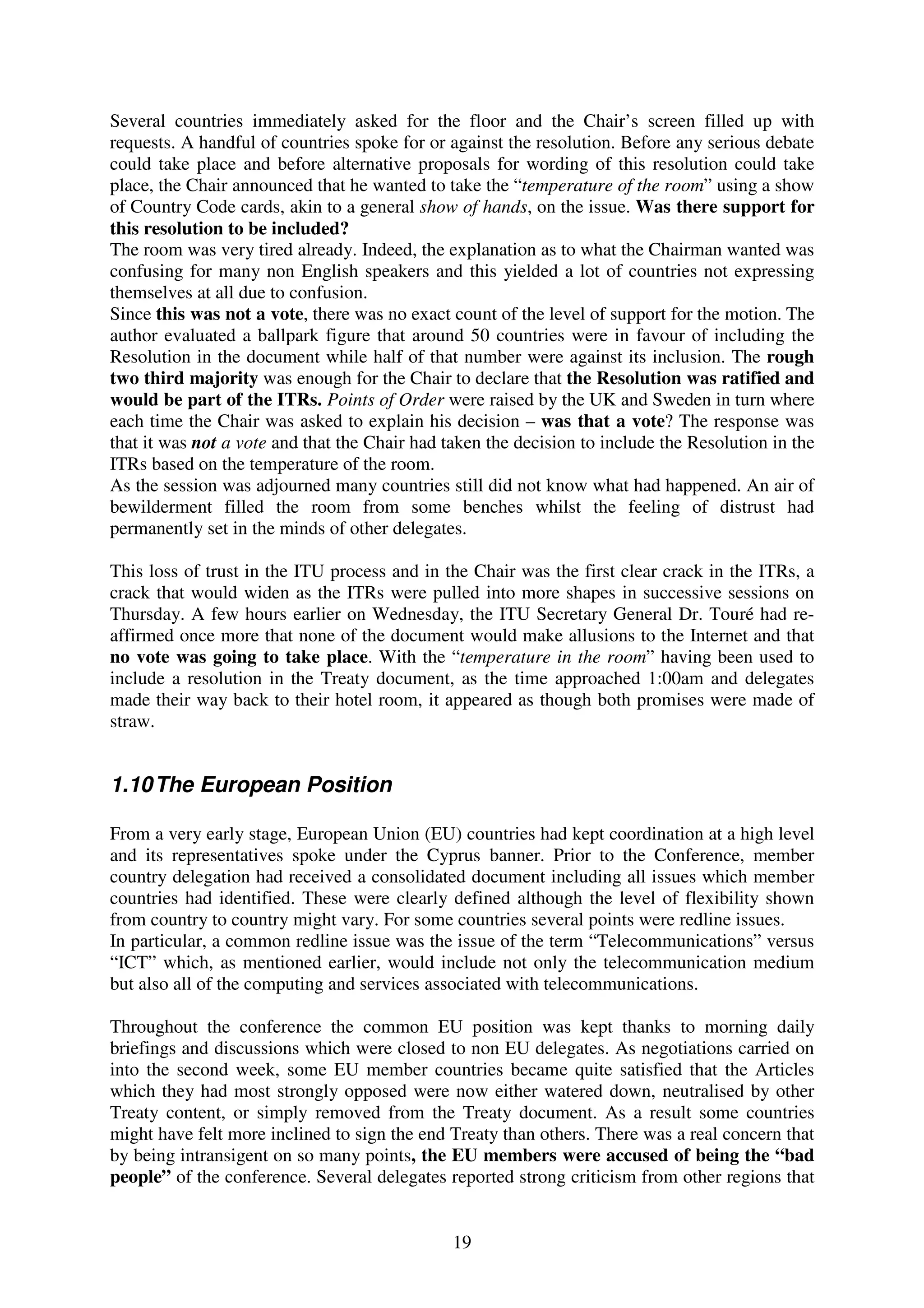 Several countries immediately asked for the floor and the Chair’s screen filled up with
requests. A handful of countries spoke for or against the resolution. Before any serious debate
could take place and before alternative proposals for wording of this resolution could take
place, the Chair announced that he wanted to take the “temperature of the room” using a show
of Country Code cards, akin to a general show of hands, on the issue. Was there support for
this resolution to be included?
The room was very tired already. Indeed, the explanation as to what the Chairman wanted was
confusing for many non English speakers and this yielded a lot of countries not expressing
themselves at all due to confusion.
Since this was not a vote, there was no exact count of the level of support for the motion. The
author evaluated a ballpark figure that around 50 countries were in favour of including the
Resolution in the document while half of that number were against its inclusion. The rough
two third majority was enough for the Chair to declare that the Resolution was ratified and
would be part of the ITRs. Points of Order were raised by the UK and Sweden in turn where
each time the Chair was asked to explain his decision – was that a vote? The response was
that it was not a vote and that the Chair had taken the decision to include the Resolution in the
ITRs based on the temperature of the room.
As the session was adjourned many countries still did not know what had happened. An air of
bewilderment filled the room from some benches whilst the feeling of distrust had
permanently set in the minds of other delegates.

This loss of trust in the ITU process and in the Chair was the first clear crack in the ITRs, a
crack that would widen as the ITRs were pulled into more shapes in successive sessions on
Thursday. A few hours earlier on Wednesday, the ITU Secretary General Dr. Touré had re-
affirmed once more that none of the document would make allusions to the Internet and that
no vote was going to take place. With the “temperature in the room” having been used to
include a resolution in the Treaty document, as the time approached 1:00am and delegates
made their way back to their hotel room, it appeared as though both promises were made of
straw.


1.10 The European Position

From a very early stage, European Union (EU) countries had kept coordination at a high level
and its representatives spoke under the Cyprus banner. Prior to the Conference, member
country delegation had received a consolidated document including all issues which member
countries had identified. These were clearly defined although the level of flexibility shown
from country to country might vary. For some countries several points were redline issues.
In particular, a common redline issue was the issue of the term “Telecommunications” versus
“ICT” which, as mentioned earlier, would include not only the telecommunication medium
but also all of the computing and services associated with telecommunications.

Throughout the conference the common EU position was kept thanks to morning daily
briefings and discussions which were closed to non EU delegates. As negotiations carried on
into the second week, some EU member countries became quite satisfied that the Articles
which they had most strongly opposed were now either watered down, neutralised by other
Treaty content, or simply removed from the Treaty document. As a result some countries
might have felt more inclined to sign the end Treaty than others. There was a real concern that
by being intransigent on so many points, the EU members were accused of being the “bad
people” of the conference. Several delegates reported strong criticism from other regions that


                                               19
 