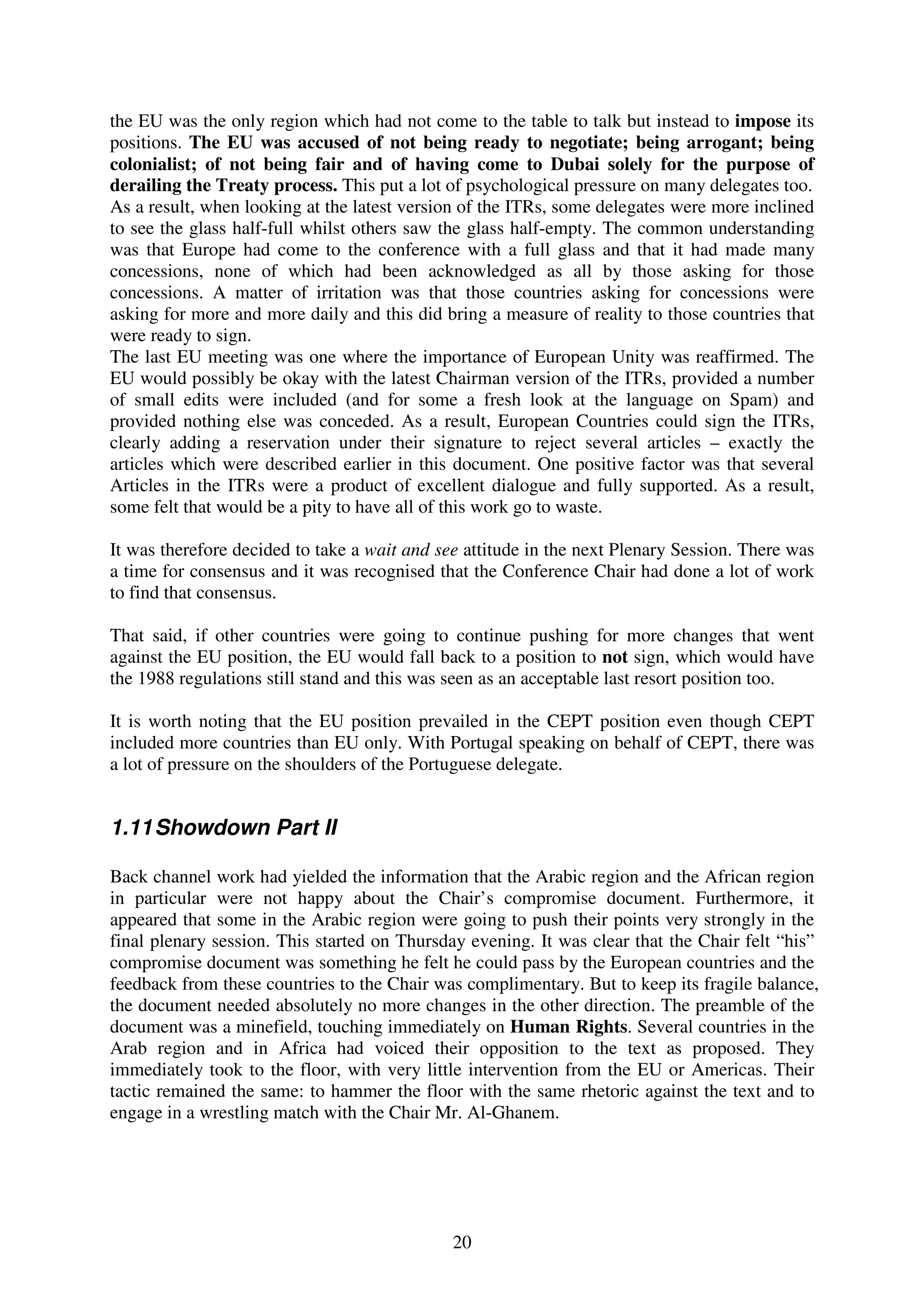 the EU was the only region which had not come to the table to talk but instead to impose its
positions. The EU was accused of not being ready to negotiate; being arrogant; being
colonialist; of not being fair and of having come to Dubai solely for the purpose of
derailing the Treaty process. This put a lot of psychological pressure on many delegates too.
As a result, when looking at the latest version of the ITRs, some delegates were more inclined
to see the glass half-full whilst others saw the glass half-empty. The common understanding
was that Europe had come to the conference with a full glass and that it had made many
concessions, none of which had been acknowledged as all by those asking for those
concessions. A matter of irritation was that those countries asking for concessions were
asking for more and more daily and this did bring a measure of reality to those countries that
were ready to sign.
The last EU meeting was one where the importance of European Unity was reaffirmed. The
EU would possibly be okay with the latest Chairman version of the ITRs, provided a number
of small edits were included (and for some a fresh look at the language on Spam) and
provided nothing else was conceded. As a result, European Countries could sign the ITRs,
clearly adding a reservation under their signature to reject several articles – exactly the
articles which were described earlier in this document. One positive factor was that several
Articles in the ITRs were a product of excellent dialogue and fully supported. As a result,
some felt that would be a pity to have all of this work go to waste.

It was therefore decided to take a wait and see attitude in the next Plenary Session. There was
a time for consensus and it was recognised that the Conference Chair had done a lot of work
to find that consensus.

That said, if other countries were going to continue pushing for more changes that went
against the EU position, the EU would fall back to a position to not sign, which would have
the 1988 regulations still stand and this was seen as an acceptable last resort position too.

It is worth noting that the EU position prevailed in the CEPT position even though CEPT
included more countries than EU only. With Portugal speaking on behalf of CEPT, there was
a lot of pressure on the shoulders of the Portuguese delegate.


1.11 Showdown Part II

Back channel work had yielded the information that the Arabic region and the African region
in particular were not happy about the Chair’s compromise document. Furthermore, it
appeared that some in the Arabic region were going to push their points very strongly in the
final plenary session. This started on Thursday evening. It was clear that the Chair felt “his”
compromise document was something he felt he could pass by the European countries and the
feedback from these countries to the Chair was complimentary. But to keep its fragile balance,
the document needed absolutely no more changes in the other direction. The preamble of the
document was a minefield, touching immediately on Human Rights. Several countries in the
Arab region and in Africa had voiced their opposition to the text as proposed. They
immediately took to the floor, with very little intervention from the EU or Americas. Their
tactic remained the same: to hammer the floor with the same rhetoric against the text and to
engage in a wrestling match with the Chair Mr. Al-Ghanem.




                                              20
 