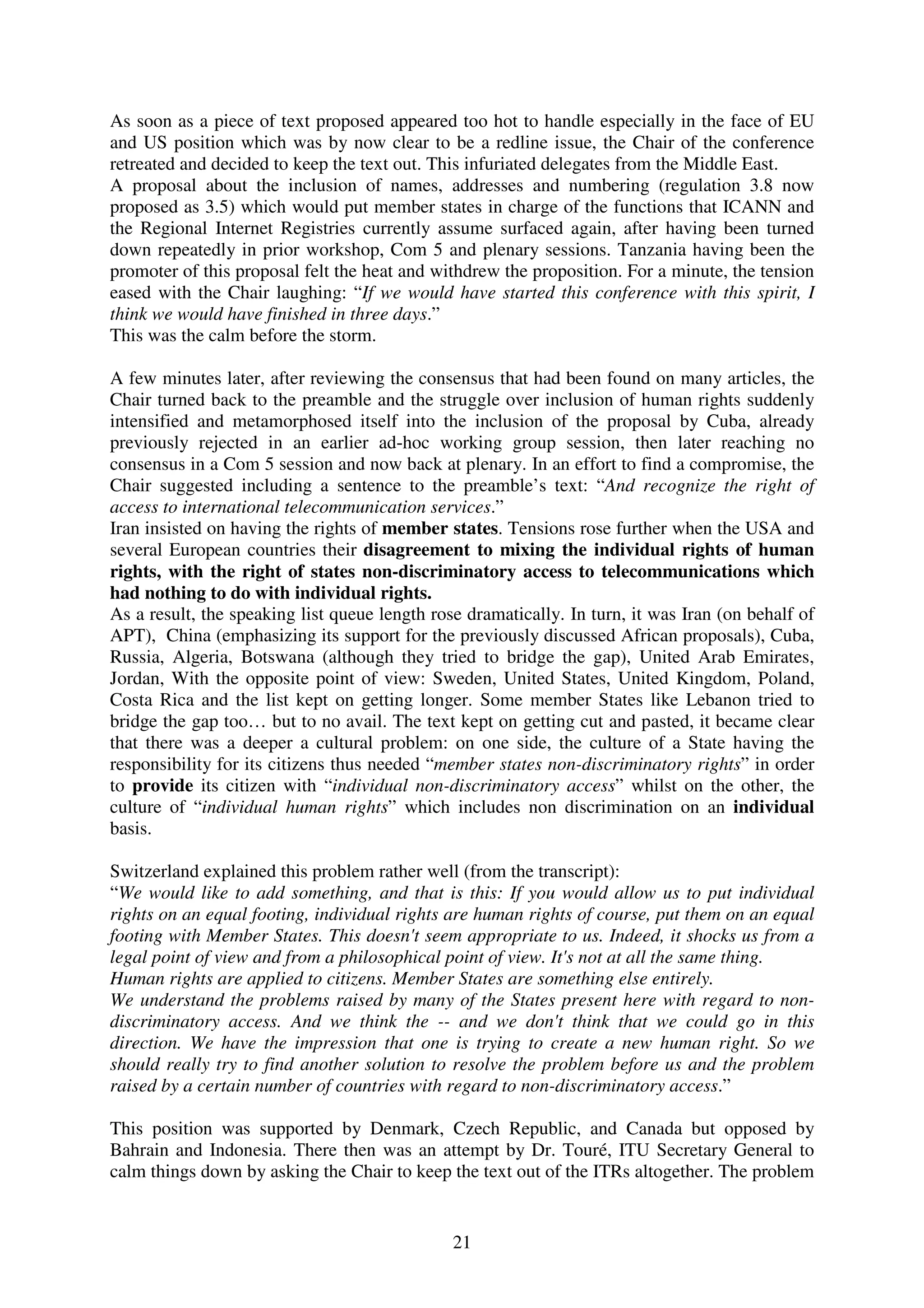 As soon as a piece of text proposed appeared too hot to handle especially in the face of EU
and US position which was by now clear to be a redline issue, the Chair of the conference
retreated and decided to keep the text out. This infuriated delegates from the Middle East.
A proposal about the inclusion of names, addresses and numbering (regulation 3.8 now
proposed as 3.5) which would put member states in charge of the functions that ICANN and
the Regional Internet Registries currently assume surfaced again, after having been turned
down repeatedly in prior workshop, Com 5 and plenary sessions. Tanzania having been the
promoter of this proposal felt the heat and withdrew the proposition. For a minute, the tension
eased with the Chair laughing: “If we would have started this conference with this spirit, I
think we would have finished in three days.”
This was the calm before the storm.

A few minutes later, after reviewing the consensus that had been found on many articles, the
Chair turned back to the preamble and the struggle over inclusion of human rights suddenly
intensified and metamorphosed itself into the inclusion of the proposal by Cuba, already
previously rejected in an earlier ad-hoc working group session, then later reaching no
consensus in a Com 5 session and now back at plenary. In an effort to find a compromise, the
Chair suggested including a sentence to the preamble’s text: “And recognize the right of
access to international telecommunication services.”
Iran insisted on having the rights of member states. Tensions rose further when the USA and
several European countries their disagreement to mixing the individual rights of human
rights, with the right of states non-discriminatory access to telecommunications which
had nothing to do with individual rights.
As a result, the speaking list queue length rose dramatically. In turn, it was Iran (on behalf of
APT), China (emphasizing its support for the previously discussed African proposals), Cuba,
Russia, Algeria, Botswana (although they tried to bridge the gap), United Arab Emirates,
Jordan, With the opposite point of view: Sweden, United States, United Kingdom, Poland,
Costa Rica and the list kept on getting longer. Some member States like Lebanon tried to
bridge the gap too… but to no avail. The text kept on getting cut and pasted, it became clear
that there was a deeper a cultural problem: on one side, the culture of a State having the
responsibility for its citizens thus needed “member states non-discriminatory rights” in order
to provide its citizen with “individual non-discriminatory access” whilst on the other, the
culture of “individual human rights” which includes non discrimination on an individual
basis.

Switzerland explained this problem rather well (from the transcript):
“We would like to add something, and that is this: If you would allow us to put individual
rights on an equal footing, individual rights are human rights of course, put them on an equal
footing with Member States. This doesn't seem appropriate to us. Indeed, it shocks us from a
legal point of view and from a philosophical point of view. It's not at all the same thing.
Human rights are applied to citizens. Member States are something else entirely.
We understand the problems raised by many of the States present here with regard to non-
discriminatory access. And we think the -- and we don't think that we could go in this
direction. We have the impression that one is trying to create a new human right. So we
should really try to find another solution to resolve the problem before us and the problem
raised by a certain number of countries with regard to non-discriminatory access.”

This position was supported by Denmark, Czech Republic, and Canada but opposed by
Bahrain and Indonesia. There then was an attempt by Dr. Touré, ITU Secretary General to
calm things down by asking the Chair to keep the text out of the ITRs altogether. The problem


                                               21
 