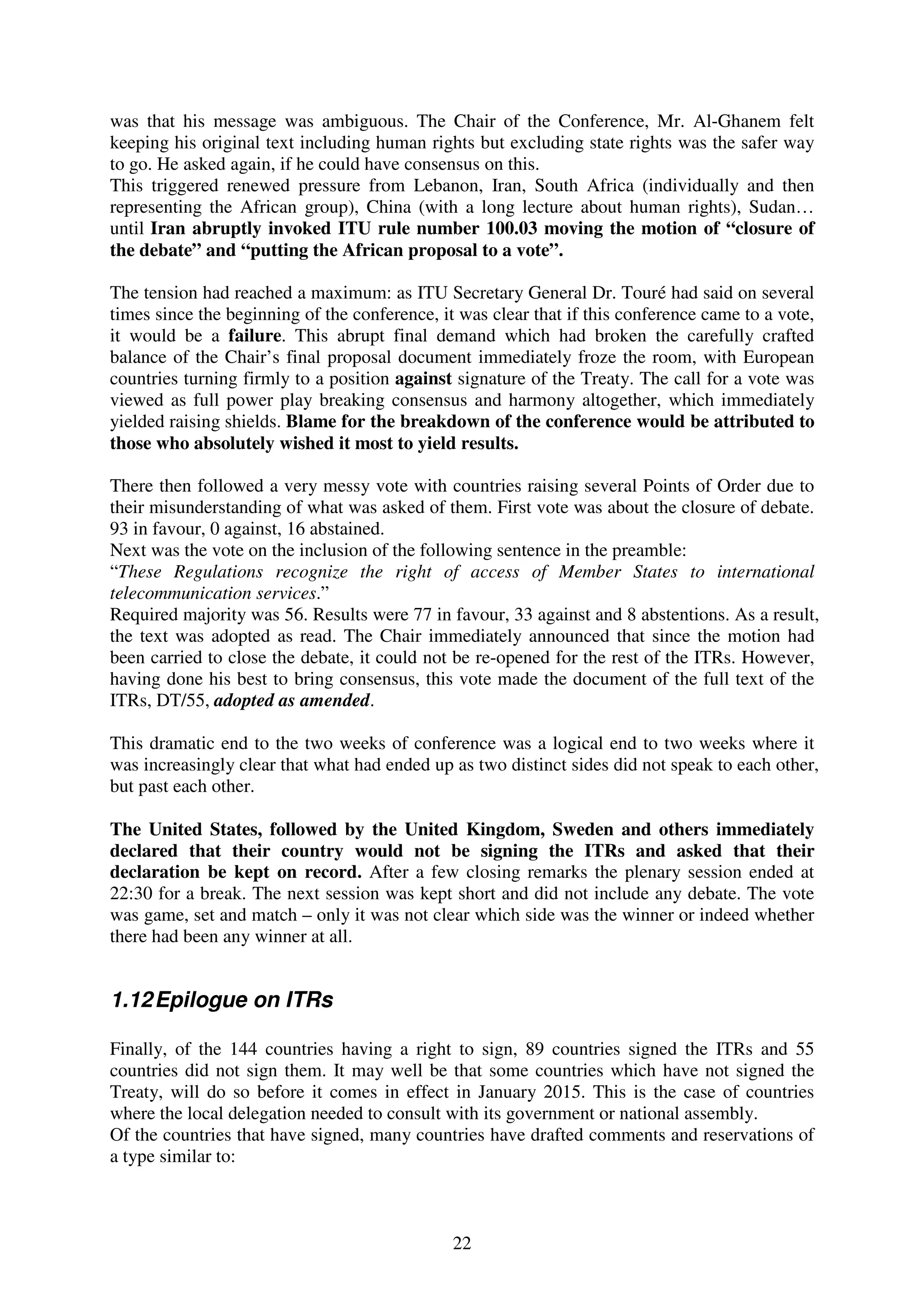 was that his message was ambiguous. The Chair of the Conference, Mr. Al-Ghanem felt
keeping his original text including human rights but excluding state rights was the safer way
to go. He asked again, if he could have consensus on this.
This triggered renewed pressure from Lebanon, Iran, South Africa (individually and then
representing the African group), China (with a long lecture about human rights), Sudan…
until Iran abruptly invoked ITU rule number 100.03 moving the motion of “closure of
the debate” and “putting the African proposal to a vote”.

The tension had reached a maximum: as ITU Secretary General Dr. Touré had said on several
times since the beginning of the conference, it was clear that if this conference came to a vote,
it would be a failure. This abrupt final demand which had broken the carefully crafted
balance of the Chair’s final proposal document immediately froze the room, with European
countries turning firmly to a position against signature of the Treaty. The call for a vote was
viewed as full power play breaking consensus and harmony altogether, which immediately
yielded raising shields. Blame for the breakdown of the conference would be attributed to
those who absolutely wished it most to yield results.

There then followed a very messy vote with countries raising several Points of Order due to
their misunderstanding of what was asked of them. First vote was about the closure of debate.
93 in favour, 0 against, 16 abstained.
Next was the vote on the inclusion of the following sentence in the preamble:
“These Regulations recognize the right of access of Member States to international
telecommunication services.”
Required majority was 56. Results were 77 in favour, 33 against and 8 abstentions. As a result,
the text was adopted as read. The Chair immediately announced that since the motion had
been carried to close the debate, it could not be re-opened for the rest of the ITRs. However,
having done his best to bring consensus, this vote made the document of the full text of the
ITRs, DT/55, adopted as amended.

This dramatic end to the two weeks of conference was a logical end to two weeks where it
was increasingly clear that what had ended up as two distinct sides did not speak to each other,
but past each other.

The United States, followed by the United Kingdom, Sweden and others immediately
declared that their country would not be signing the ITRs and asked that their
declaration be kept on record. After a few closing remarks the plenary session ended at
22:30 for a break. The next session was kept short and did not include any debate. The vote
was game, set and match – only it was not clear which side was the winner or indeed whether
there had been any winner at all.


1.12 Epilogue on ITRs

Finally, of the 144 countries having a right to sign, 89 countries signed the ITRs and 55
countries did not sign them. It may well be that some countries which have not signed the
Treaty, will do so before it comes in effect in January 2015. This is the case of countries
where the local delegation needed to consult with its government or national assembly.
Of the countries that have signed, many countries have drafted comments and reservations of
a type similar to:



                                               22
 