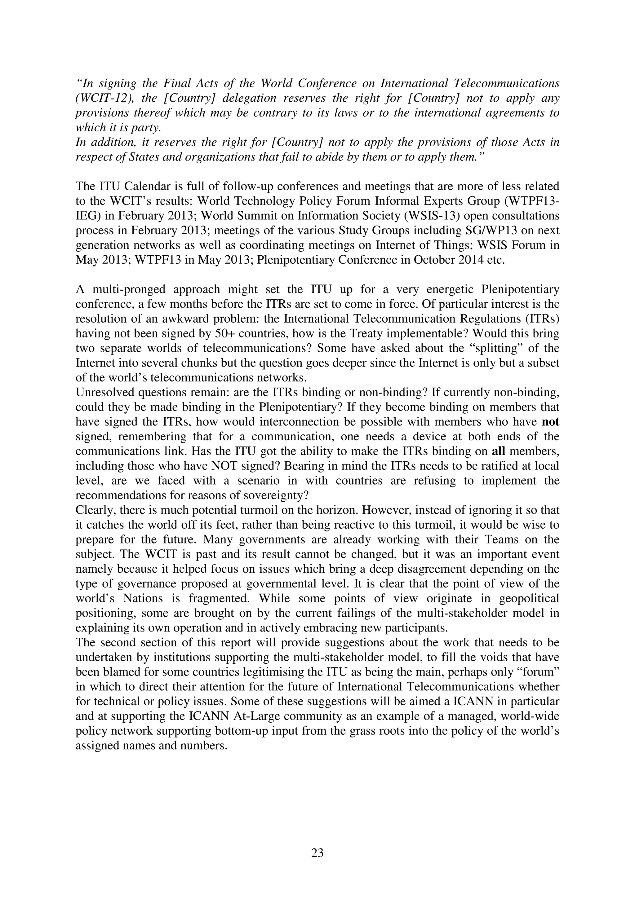 “In signing the Final Acts of the World Conference on International Telecommunications
(WCIT-12), the [Country] delegation reserves the right for [Country] not to apply any
provisions thereof which may be contrary to its laws or to the international agreements to
which it is party.
In addition, it reserves the right for [Country] not to apply the provisions of those Acts in
respect of States and organizations that fail to abide by them or to apply them.”

The ITU Calendar is full of follow-up conferences and meetings that are more of less related
to the WCIT’s results: World Technology Policy Forum Informal Experts Group (WTPF13-
IEG) in February 2013; World Summit on Information Society (WSIS-13) open consultations
process in February 2013; meetings of the various Study Groups including SG/WP13 on next
generation networks as well as coordinating meetings on Internet of Things; WSIS Forum in
May 2013; WTPF13 in May 2013; Plenipotentiary Conference in October 2014 etc.

A multi-pronged approach might set the ITU up for a very energetic Plenipotentiary
conference, a few months before the ITRs are set to come in force. Of particular interest is the
resolution of an awkward problem: the International Telecommunication Regulations (ITRs)
having not been signed by 50+ countries, how is the Treaty implementable? Would this bring
two separate worlds of telecommunications? Some have asked about the “splitting” of the
Internet into several chunks but the question goes deeper since the Internet is only but a subset
of the world’s telecommunications networks.
Unresolved questions remain: are the ITRs binding or non-binding? If currently non-binding,
could they be made binding in the Plenipotentiary? If they become binding on members that
have signed the ITRs, how would interconnection be possible with members who have not
signed, remembering that for a communication, one needs a device at both ends of the
communications link. Has the ITU got the ability to make the ITRs binding on all members,
including those who have NOT signed? Bearing in mind the ITRs needs to be ratified at local
level, are we faced with a scenario in with countries are refusing to implement the
recommendations for reasons of sovereignty?
Clearly, there is much potential turmoil on the horizon. However, instead of ignoring it so that
it catches the world off its feet, rather than being reactive to this turmoil, it would be wise to
prepare for the future. Many governments are already working with their Teams on the
subject. The WCIT is past and its result cannot be changed, but it was an important event
namely because it helped focus on issues which bring a deep disagreement depending on the
type of governance proposed at governmental level. It is clear that the point of view of the
world’s Nations is fragmented. While some points of view originate in geopolitical
positioning, some are brought on by the current failings of the multi-stakeholder model in
explaining its own operation and in actively embracing new participants.
The second section of this report will provide suggestions about the work that needs to be
undertaken by institutions supporting the multi-stakeholder model, to fill the voids that have
been blamed for some countries legitimising the ITU as being the main, perhaps only “forum”
in which to direct their attention for the future of International Telecommunications whether
for technical or policy issues. Some of these suggestions will be aimed a ICANN in particular
and at supporting the ICANN At-Large community as an example of a managed, world-wide
policy network supporting bottom-up input from the grass roots into the policy of the world’s
assigned names and numbers.




                                               23
 