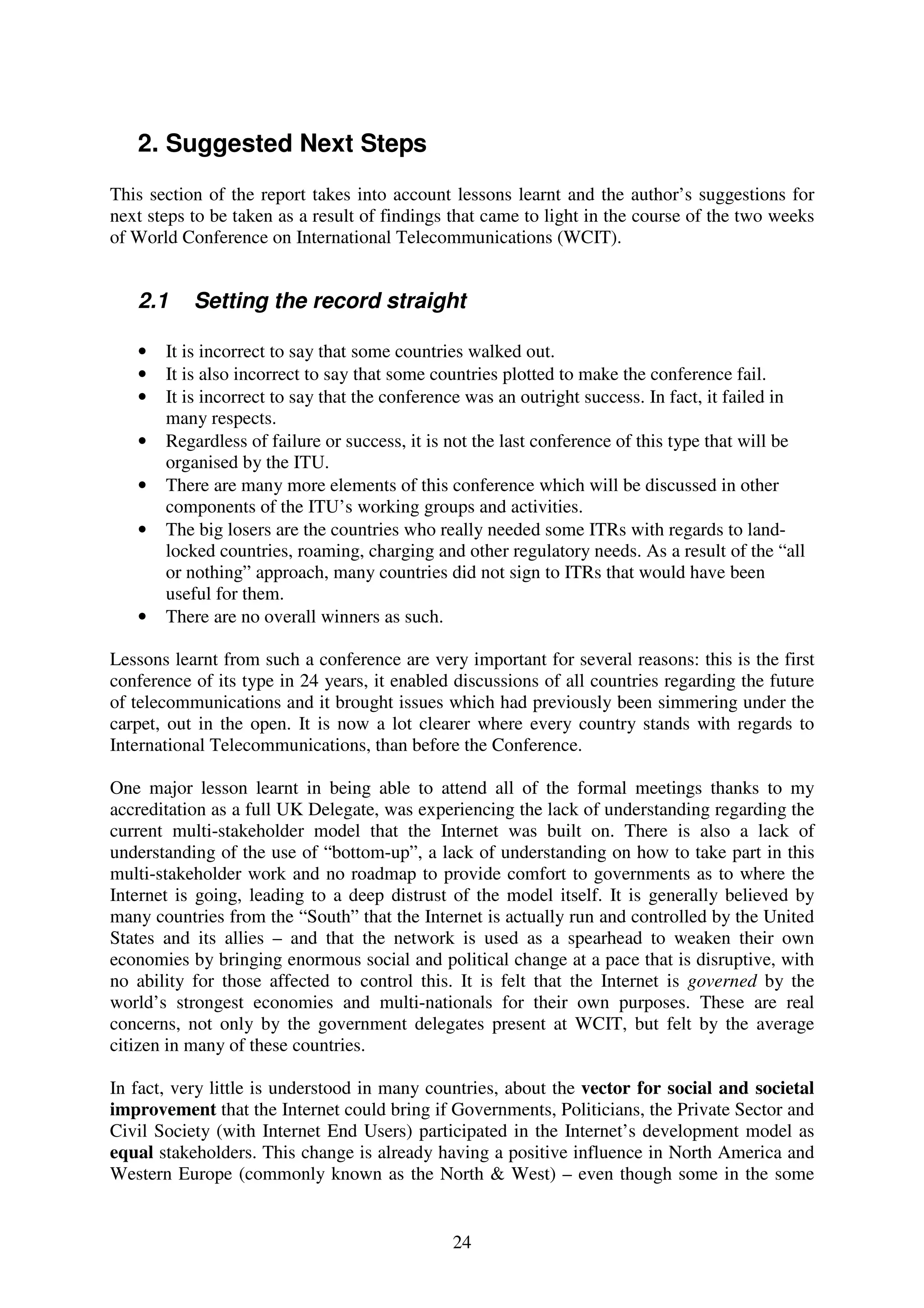 2. Suggested Next Steps
This section of the report takes into account lessons learnt and the author’s suggestions for
next steps to be taken as a result of findings that came to light in the course of the two weeks
of World Conference on International Telecommunications (WCIT).


   2.1     Setting the record straight

   •   It is incorrect to say that some countries walked out.
   •   It is also incorrect to say that some countries plotted to make the conference fail.
   •   It is incorrect to say that the conference was an outright success. In fact, it failed in
       many respects.
   •   Regardless of failure or success, it is not the last conference of this type that will be
       organised by the ITU.
   •   There are many more elements of this conference which will be discussed in other
       components of the ITU’s working groups and activities.
   •   The big losers are the countries who really needed some ITRs with regards to land-
       locked countries, roaming, charging and other regulatory needs. As a result of the “all
       or nothing” approach, many countries did not sign to ITRs that would have been
       useful for them.
   •   There are no overall winners as such.

Lessons learnt from such a conference are very important for several reasons: this is the first
conference of its type in 24 years, it enabled discussions of all countries regarding the future
of telecommunications and it brought issues which had previously been simmering under the
carpet, out in the open. It is now a lot clearer where every country stands with regards to
International Telecommunications, than before the Conference.

One major lesson learnt in being able to attend all of the formal meetings thanks to my
accreditation as a full UK Delegate, was experiencing the lack of understanding regarding the
current multi-stakeholder model that the Internet was built on. There is also a lack of
understanding of the use of “bottom-up”, a lack of understanding on how to take part in this
multi-stakeholder work and no roadmap to provide comfort to governments as to where the
Internet is going, leading to a deep distrust of the model itself. It is generally believed by
many countries from the “South” that the Internet is actually run and controlled by the United
States and its allies – and that the network is used as a spearhead to weaken their own
economies by bringing enormous social and political change at a pace that is disruptive, with
no ability for those affected to control this. It is felt that the Internet is governed by the
world’s strongest economies and multi-nationals for their own purposes. These are real
concerns, not only by the government delegates present at WCIT, but felt by the average
citizen in many of these countries.

In fact, very little is understood in many countries, about the vector for social and societal
improvement that the Internet could bring if Governments, Politicians, the Private Sector and
Civil Society (with Internet End Users) participated in the Internet’s development model as
equal stakeholders. This change is already having a positive influence in North America and
Western Europe (commonly known as the North & West) – even though some in the some


                                              24
 