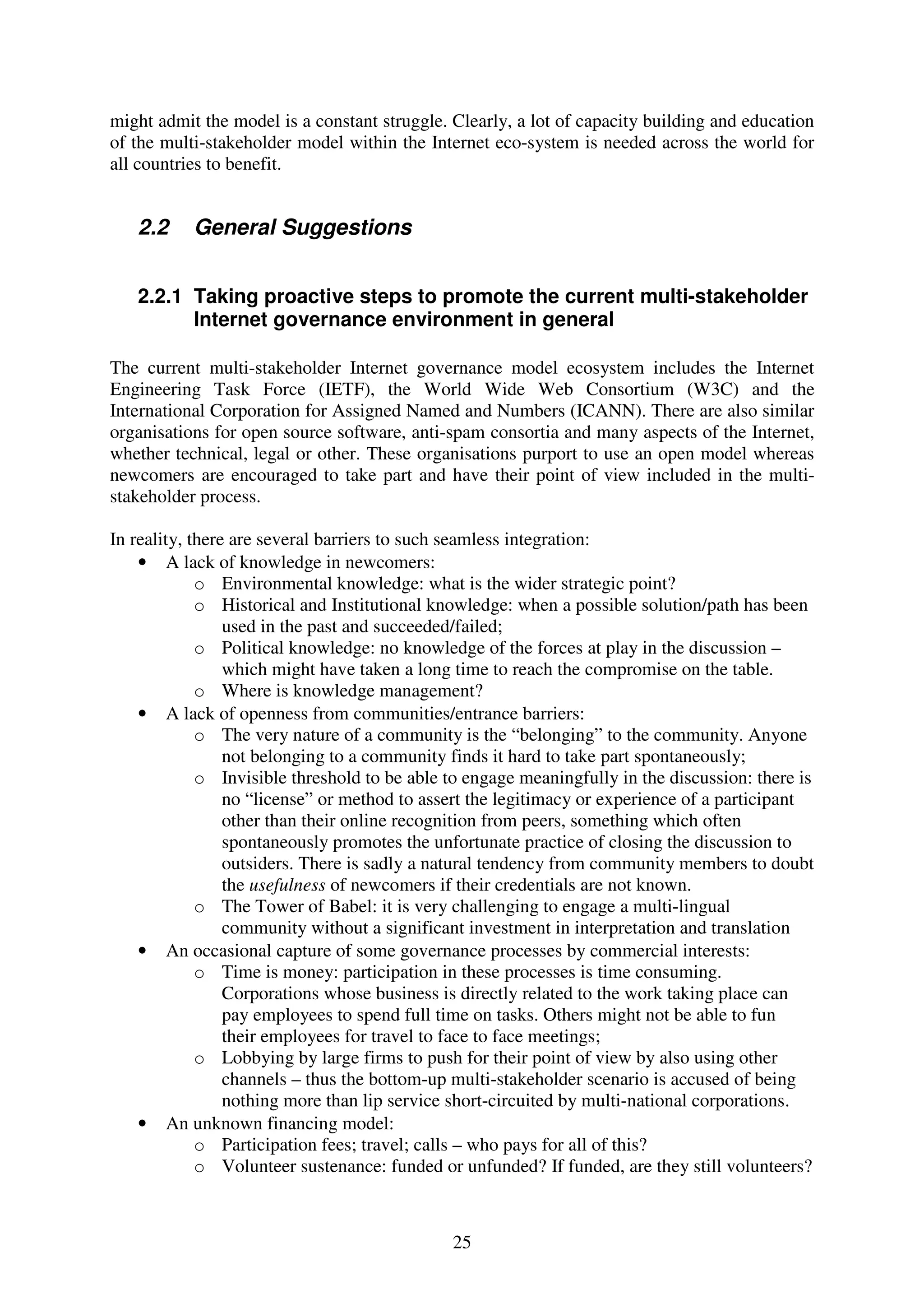 might admit the model is a constant struggle. Clearly, a lot of capacity building and education
of the multi-stakeholder model within the Internet eco-system is needed across the world for
all countries to benefit.


   2.2     General Suggestions


   2.2.1 Taking proactive steps to promote the current multi-stakeholder
         Internet governance environment in general

The current multi-stakeholder Internet governance model ecosystem includes the Internet
Engineering Task Force (IETF), the World Wide Web Consortium (W3C) and the
International Corporation for Assigned Named and Numbers (ICANN). There are also similar
organisations for open source software, anti-spam consortia and many aspects of the Internet,
whether technical, legal or other. These organisations purport to use an open model whereas
newcomers are encouraged to take part and have their point of view included in the multi-
stakeholder process.

In reality, there are several barriers to such seamless integration:
    • A lack of knowledge in newcomers:
             o Environmental knowledge: what is the wider strategic point?
             o Historical and Institutional knowledge: when a possible solution/path has been
                 used in the past and succeeded/failed;
             o Political knowledge: no knowledge of the forces at play in the discussion –
                 which might have taken a long time to reach the compromise on the table.
             o Where is knowledge management?
    • A lack of openness from communities/entrance barriers:
             o The very nature of a community is the “belonging” to the community. Anyone
                 not belonging to a community finds it hard to take part spontaneously;
             o Invisible threshold to be able to engage meaningfully in the discussion: there is
                 no “license” or method to assert the legitimacy or experience of a participant
                 other than their online recognition from peers, something which often
                 spontaneously promotes the unfortunate practice of closing the discussion to
                 outsiders. There is sadly a natural tendency from community members to doubt
                 the usefulness of newcomers if their credentials are not known.
             o The Tower of Babel: it is very challenging to engage a multi-lingual
                 community without a significant investment in interpretation and translation
    • An occasional capture of some governance processes by commercial interests:
             o Time is money: participation in these processes is time consuming.
                 Corporations whose business is directly related to the work taking place can
                 pay employees to spend full time on tasks. Others might not be able to fun
                 their employees for travel to face to face meetings;
             o Lobbying by large firms to push for their point of view by also using other
                 channels – thus the bottom-up multi-stakeholder scenario is accused of being
                 nothing more than lip service short-circuited by multi-national corporations.
    • An unknown financing model:
             o Participation fees; travel; calls – who pays for all of this?
             o Volunteer sustenance: funded or unfunded? If funded, are they still volunteers?



                                              25
 