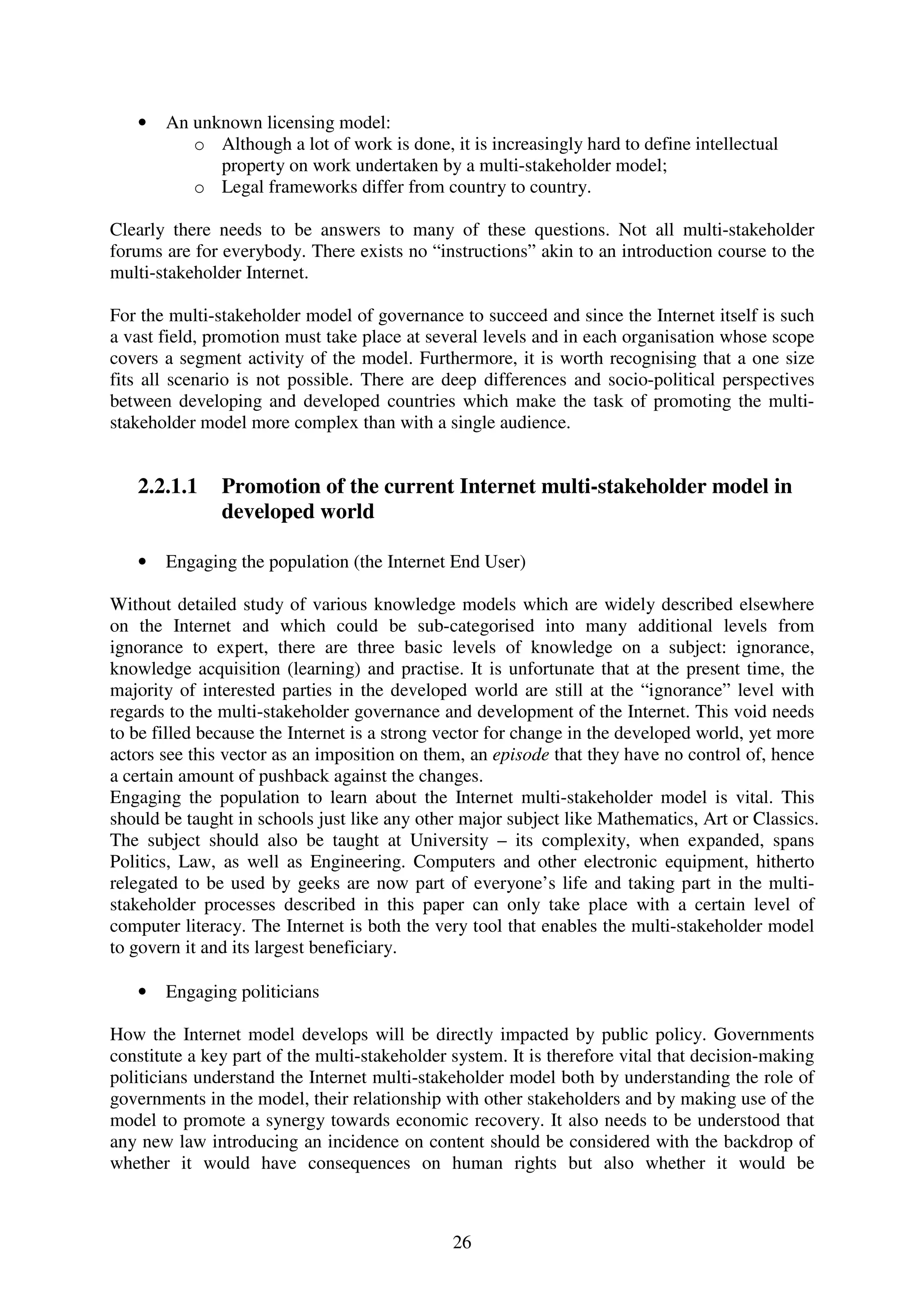 •   An unknown licensing model:
          o Although a lot of work is done, it is increasingly hard to define intellectual
             property on work undertaken by a multi-stakeholder model;
          o Legal frameworks differ from country to country.

Clearly there needs to be answers to many of these questions. Not all multi-stakeholder
forums are for everybody. There exists no “instructions” akin to an introduction course to the
multi-stakeholder Internet.

For the multi-stakeholder model of governance to succeed and since the Internet itself is such
a vast field, promotion must take place at several levels and in each organisation whose scope
covers a segment activity of the model. Furthermore, it is worth recognising that a one size
fits all scenario is not possible. There are deep differences and socio-political perspectives
between developing and developed countries which make the task of promoting the multi-
stakeholder model more complex than with a single audience.


   2.2.1.1     Promotion of the current Internet multi-stakeholder model in
               developed world

   •   Engaging the population (the Internet End User)

Without detailed study of various knowledge models which are widely described elsewhere
on the Internet and which could be sub-categorised into many additional levels from
ignorance to expert, there are three basic levels of knowledge on a subject: ignorance,
knowledge acquisition (learning) and practise. It is unfortunate that at the present time, the
majority of interested parties in the developed world are still at the “ignorance” level with
regards to the multi-stakeholder governance and development of the Internet. This void needs
to be filled because the Internet is a strong vector for change in the developed world, yet more
actors see this vector as an imposition on them, an episode that they have no control of, hence
a certain amount of pushback against the changes.
Engaging the population to learn about the Internet multi-stakeholder model is vital. This
should be taught in schools just like any other major subject like Mathematics, Art or Classics.
The subject should also be taught at University – its complexity, when expanded, spans
Politics, Law, as well as Engineering. Computers and other electronic equipment, hitherto
relegated to be used by geeks are now part of everyone’s life and taking part in the multi-
stakeholder processes described in this paper can only take place with a certain level of
computer literacy. The Internet is both the very tool that enables the multi-stakeholder model
to govern it and its largest beneficiary.

   •   Engaging politicians

How the Internet model develops will be directly impacted by public policy. Governments
constitute a key part of the multi-stakeholder system. It is therefore vital that decision-making
politicians understand the Internet multi-stakeholder model both by understanding the role of
governments in the model, their relationship with other stakeholders and by making use of the
model to promote a synergy towards economic recovery. It also needs to be understood that
any new law introducing an incidence on content should be considered with the backdrop of
whether it would have consequences on human rights but also whether it would be



                                               26
 