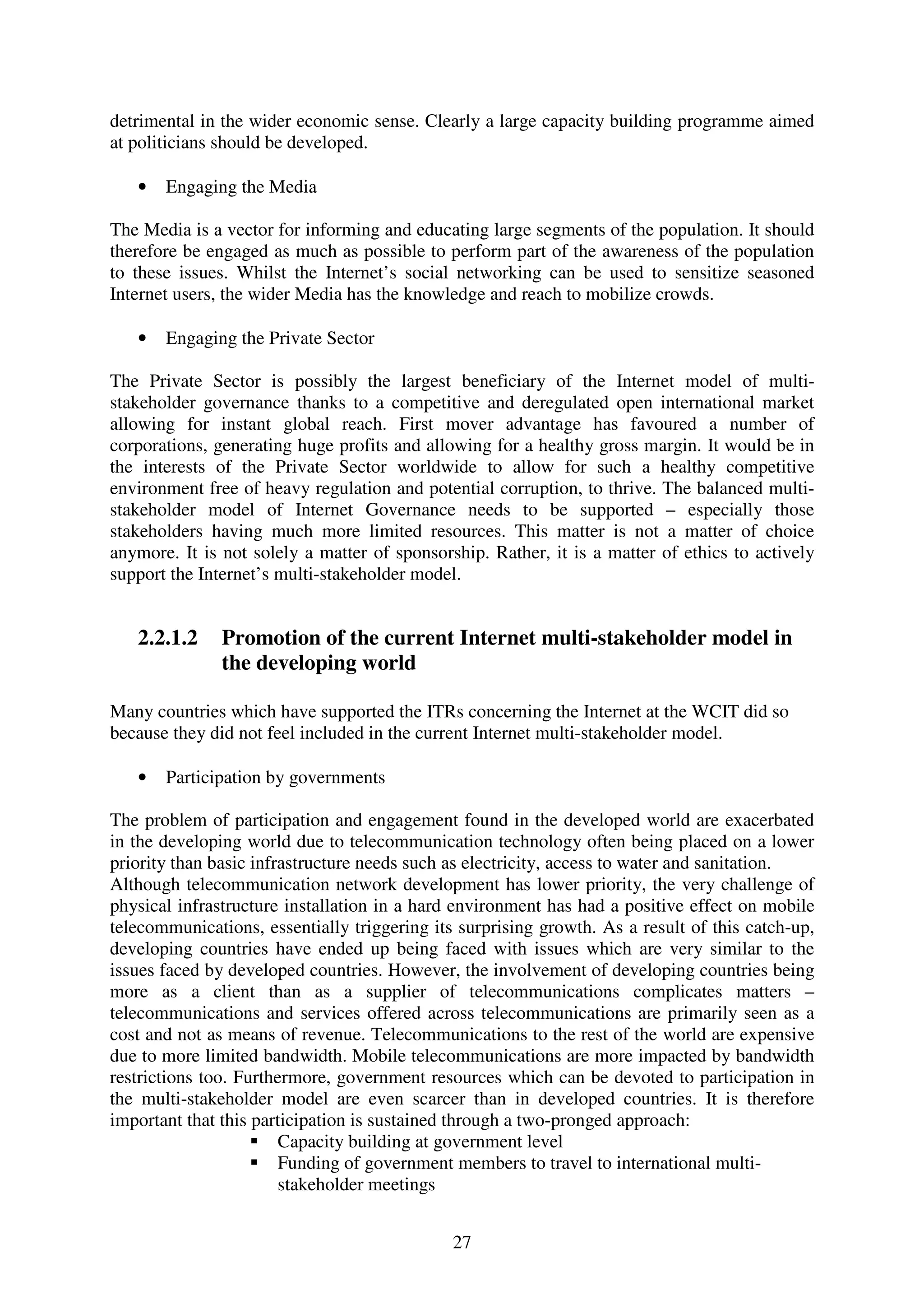 detrimental in the wider economic sense. Clearly a large capacity building programme aimed
at politicians should be developed.

   •   Engaging the Media

The Media is a vector for informing and educating large segments of the population. It should
therefore be engaged as much as possible to perform part of the awareness of the population
to these issues. Whilst the Internet’s social networking can be used to sensitize seasoned
Internet users, the wider Media has the knowledge and reach to mobilize crowds.

   •   Engaging the Private Sector

The Private Sector is possibly the largest beneficiary of the Internet model of multi-
stakeholder governance thanks to a competitive and deregulated open international market
allowing for instant global reach. First mover advantage has favoured a number of
corporations, generating huge profits and allowing for a healthy gross margin. It would be in
the interests of the Private Sector worldwide to allow for such a healthy competitive
environment free of heavy regulation and potential corruption, to thrive. The balanced multi-
stakeholder model of Internet Governance needs to be supported – especially those
stakeholders having much more limited resources. This matter is not a matter of choice
anymore. It is not solely a matter of sponsorship. Rather, it is a matter of ethics to actively
support the Internet’s multi-stakeholder model.


   2.2.1.2     Promotion of the current Internet multi-stakeholder model in
               the developing world

Many countries which have supported the ITRs concerning the Internet at the WCIT did so
because they did not feel included in the current Internet multi-stakeholder model.

   •   Participation by governments

The problem of participation and engagement found in the developed world are exacerbated
in the developing world due to telecommunication technology often being placed on a lower
priority than basic infrastructure needs such as electricity, access to water and sanitation.
Although telecommunication network development has lower priority, the very challenge of
physical infrastructure installation in a hard environment has had a positive effect on mobile
telecommunications, essentially triggering its surprising growth. As a result of this catch-up,
developing countries have ended up being faced with issues which are very similar to the
issues faced by developed countries. However, the involvement of developing countries being
more as a client than as a supplier of telecommunications complicates matters –
telecommunications and services offered across telecommunications are primarily seen as a
cost and not as means of revenue. Telecommunications to the rest of the world are expensive
due to more limited bandwidth. Mobile telecommunications are more impacted by bandwidth
restrictions too. Furthermore, government resources which can be devoted to participation in
the multi-stakeholder model are even scarcer than in developed countries. It is therefore
important that this participation is sustained through a two-pronged approach:
                        Capacity building at government level
                        Funding of government members to travel to international multi-
                        stakeholder meetings


                                              27
 