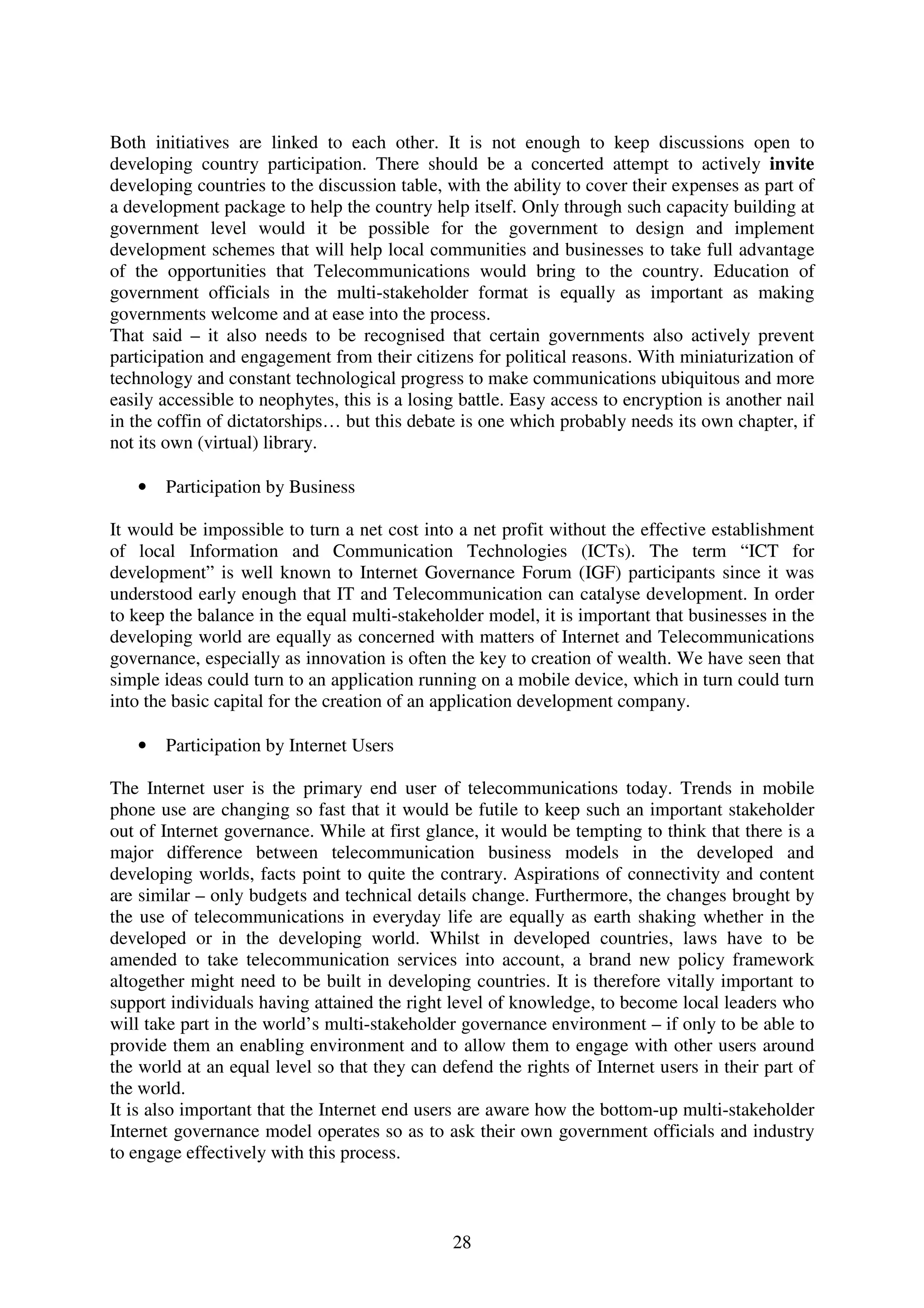 Both initiatives are linked to each other. It is not enough to keep discussions open to
developing country participation. There should be a concerted attempt to actively invite
developing countries to the discussion table, with the ability to cover their expenses as part of
a development package to help the country help itself. Only through such capacity building at
government level would it be possible for the government to design and implement
development schemes that will help local communities and businesses to take full advantage
of the opportunities that Telecommunications would bring to the country. Education of
government officials in the multi-stakeholder format is equally as important as making
governments welcome and at ease into the process.
That said – it also needs to be recognised that certain governments also actively prevent
participation and engagement from their citizens for political reasons. With miniaturization of
technology and constant technological progress to make communications ubiquitous and more
easily accessible to neophytes, this is a losing battle. Easy access to encryption is another nail
in the coffin of dictatorships… but this debate is one which probably needs its own chapter, if
not its own (virtual) library.

   •   Participation by Business

It would be impossible to turn a net cost into a net profit without the effective establishment
of local Information and Communication Technologies (ICTs). The term “ICT for
development” is well known to Internet Governance Forum (IGF) participants since it was
understood early enough that IT and Telecommunication can catalyse development. In order
to keep the balance in the equal multi-stakeholder model, it is important that businesses in the
developing world are equally as concerned with matters of Internet and Telecommunications
governance, especially as innovation is often the key to creation of wealth. We have seen that
simple ideas could turn to an application running on a mobile device, which in turn could turn
into the basic capital for the creation of an application development company.

   •   Participation by Internet Users

The Internet user is the primary end user of telecommunications today. Trends in mobile
phone use are changing so fast that it would be futile to keep such an important stakeholder
out of Internet governance. While at first glance, it would be tempting to think that there is a
major difference between telecommunication business models in the developed and
developing worlds, facts point to quite the contrary. Aspirations of connectivity and content
are similar – only budgets and technical details change. Furthermore, the changes brought by
the use of telecommunications in everyday life are equally as earth shaking whether in the
developed or in the developing world. Whilst in developed countries, laws have to be
amended to take telecommunication services into account, a brand new policy framework
altogether might need to be built in developing countries. It is therefore vitally important to
support individuals having attained the right level of knowledge, to become local leaders who
will take part in the world’s multi-stakeholder governance environment – if only to be able to
provide them an enabling environment and to allow them to engage with other users around
the world at an equal level so that they can defend the rights of Internet users in their part of
the world.
It is also important that the Internet end users are aware how the bottom-up multi-stakeholder
Internet governance model operates so as to ask their own government officials and industry
to engage effectively with this process.



                                               28
 
