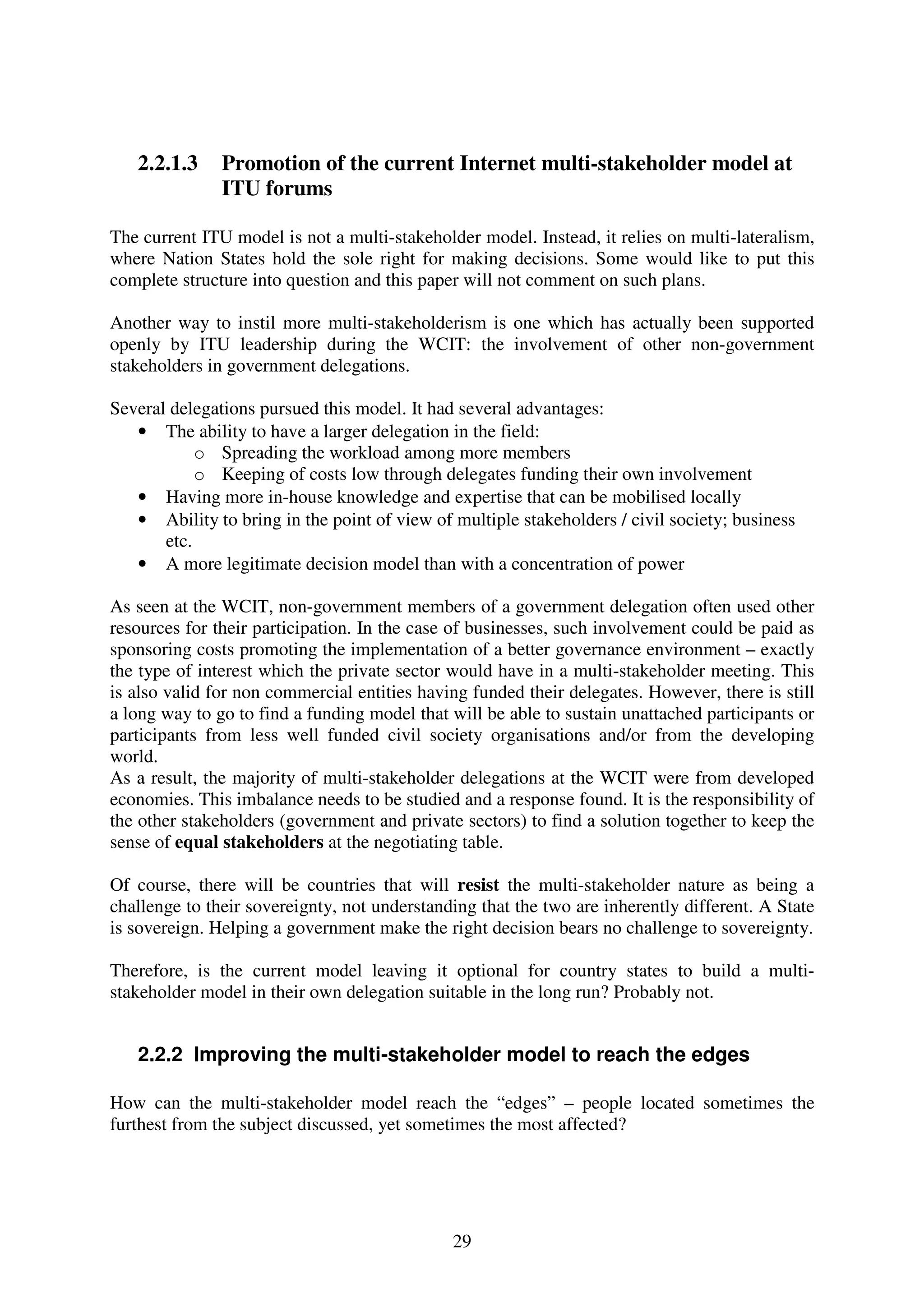 2.2.1.3     Promotion of the current Internet multi-stakeholder model at
               ITU forums

The current ITU model is not a multi-stakeholder model. Instead, it relies on multi-lateralism,
where Nation States hold the sole right for making decisions. Some would like to put this
complete structure into question and this paper will not comment on such plans.

Another way to instil more multi-stakeholderism is one which has actually been supported
openly by ITU leadership during the WCIT: the involvement of other non-government
stakeholders in government delegations.

Several delegations pursued this model. It had several advantages:
   • The ability to have a larger delegation in the field:
            o Spreading the workload among more members
            o Keeping of costs low through delegates funding their own involvement
   • Having more in-house knowledge and expertise that can be mobilised locally
   • Ability to bring in the point of view of multiple stakeholders / civil society; business
       etc.
   • A more legitimate decision model than with a concentration of power

As seen at the WCIT, non-government members of a government delegation often used other
resources for their participation. In the case of businesses, such involvement could be paid as
sponsoring costs promoting the implementation of a better governance environment – exactly
the type of interest which the private sector would have in a multi-stakeholder meeting. This
is also valid for non commercial entities having funded their delegates. However, there is still
a long way to go to find a funding model that will be able to sustain unattached participants or
participants from less well funded civil society organisations and/or from the developing
world.
As a result, the majority of multi-stakeholder delegations at the WCIT were from developed
economies. This imbalance needs to be studied and a response found. It is the responsibility of
the other stakeholders (government and private sectors) to find a solution together to keep the
sense of equal stakeholders at the negotiating table.

Of course, there will be countries that will resist the multi-stakeholder nature as being a
challenge to their sovereignty, not understanding that the two are inherently different. A State
is sovereign. Helping a government make the right decision bears no challenge to sovereignty.

Therefore, is the current model leaving it optional for country states to build a multi-
stakeholder model in their own delegation suitable in the long run? Probably not.


   2.2.2 Improving the multi-stakeholder model to reach the edges

How can the multi-stakeholder model reach the “edges” – people located sometimes the
furthest from the subject discussed, yet sometimes the most affected?




                                              29
 