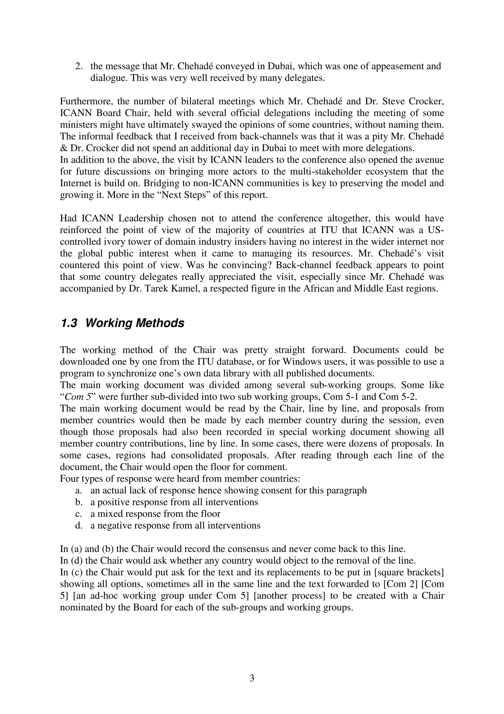 2. the message that Mr. Chehadé conveyed in Dubai, which was one of appeasement and
      dialogue. This was very well received by many delegates.

Furthermore, the number of bilateral meetings which Mr. Chehadé and Dr. Steve Crocker,
ICANN Board Chair, held with several official delegations including the meeting of some
ministers might have ultimately swayed the opinions of some countries, without naming them.
The informal feedback that I received from back-channels was that it was a pity Mr. Chehadé
& Dr. Crocker did not spend an additional day in Dubai to meet with more delegations.
In addition to the above, the visit by ICANN leaders to the conference also opened the avenue
for future discussions on bringing more actors to the multi-stakeholder ecosystem that the
Internet is build on. Bridging to non-ICANN communities is key to preserving the model and
growing it. More in the “Next Steps” of this report.

Had ICANN Leadership chosen not to attend the conference altogether, this would have
reinforced the point of view of the majority of countries at ITU that ICANN was a US-
controlled ivory tower of domain industry insiders having no interest in the wider internet nor
the global public interest when it came to managing its resources. Mr. Chehadé’s visit
countered this point of view. Was he convincing? Back-channel feedback appears to point
that some country delegates really appreciated the visit, especially since Mr. Chehadé was
accompanied by Dr. Tarek Kamel, a respected figure in the African and Middle East regions.


1.3 Working Methods

The working method of the Chair was pretty straight forward. Documents could be
downloaded one by one from the ITU database, or for Windows users, it was possible to use a
program to synchronize one’s own data library with all published documents.
The main working document was divided among several sub-working groups. Some like
“Com 5” were further sub-divided into two sub working groups, Com 5-1 and Com 5-2.
The main working document would be read by the Chair, line by line, and proposals from
member countries would then be made by each member country during the session, even
though those proposals had also been recorded in special working document showing all
member country contributions, line by line. In some cases, there were dozens of proposals. In
some cases, regions had consolidated proposals. After reading through each line of the
document, the Chair would open the floor for comment.
Four types of response were heard from member countries:
   a. an actual lack of response hence showing consent for this paragraph
   b. a positive response from all interventions
   c. a mixed response from the floor
   d. a negative response from all interventions

In (a) and (b) the Chair would record the consensus and never come back to this line.
In (d) the Chair would ask whether any country would object to the removal of the line.
In (c) the Chair would put ask for the text and its replacements to be put in [square brackets]
showing all options, sometimes all in the same line and the text forwarded to [Com 2] [Com
5] [an ad-hoc working group under Com 5] [another process] to be created with a Chair
nominated by the Board for each of the sub-groups and working groups.




                                              3
 