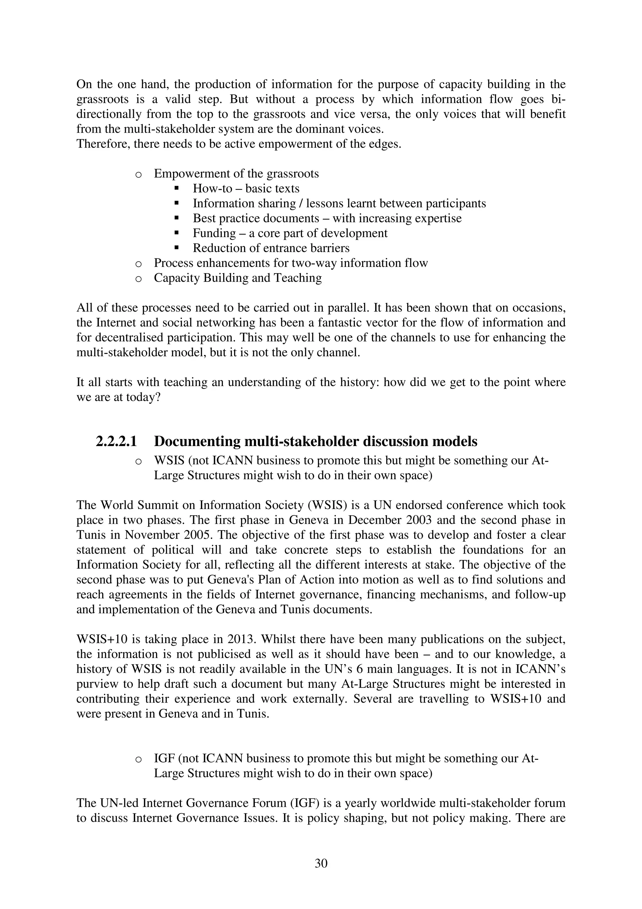 On the one hand, the production of information for the purpose of capacity building in the
grassroots is a valid step. But without a process by which information flow goes bi-
directionally from the top to the grassroots and vice versa, the only voices that will benefit
from the multi-stakeholder system are the dominant voices.
Therefore, there needs to be active empowerment of the edges.

           o Empowerment of the grassroots
                    How-to – basic texts
                    Information sharing / lessons learnt between participants
                    Best practice documents – with increasing expertise
                    Funding – a core part of development
                    Reduction of entrance barriers
           o Process enhancements for two-way information flow
           o Capacity Building and Teaching

All of these processes need to be carried out in parallel. It has been shown that on occasions,
the Internet and social networking has been a fantastic vector for the flow of information and
for decentralised participation. This may well be one of the channels to use for enhancing the
multi-stakeholder model, but it is not the only channel.

It all starts with teaching an understanding of the history: how did we get to the point where
we are at today?


   2.2.2.1     Documenting multi-stakeholder discussion models
           o WSIS (not ICANN business to promote this but might be something our At-
             Large Structures might wish to do in their own space)

The World Summit on Information Society (WSIS) is a UN endorsed conference which took
place in two phases. The first phase in Geneva in December 2003 and the second phase in
Tunis in November 2005. The objective of the first phase was to develop and foster a clear
statement of political will and take concrete steps to establish the foundations for an
Information Society for all, reflecting all the different interests at stake. The objective of the
second phase was to put Geneva's Plan of Action into motion as well as to find solutions and
reach agreements in the fields of Internet governance, financing mechanisms, and follow-up
and implementation of the Geneva and Tunis documents.

WSIS+10 is taking place in 2013. Whilst there have been many publications on the subject,
the information is not publicised as well as it should have been – and to our knowledge, a
history of WSIS is not readily available in the UN’s 6 main languages. It is not in ICANN’s
purview to help draft such a document but many At-Large Structures might be interested in
contributing their experience and work externally. Several are travelling to WSIS+10 and
were present in Geneva and in Tunis.


           o IGF (not ICANN business to promote this but might be something our At-
             Large Structures might wish to do in their own space)

The UN-led Internet Governance Forum (IGF) is a yearly worldwide multi-stakeholder forum
to discuss Internet Governance Issues. It is policy shaping, but not policy making. There are


                                               30
 