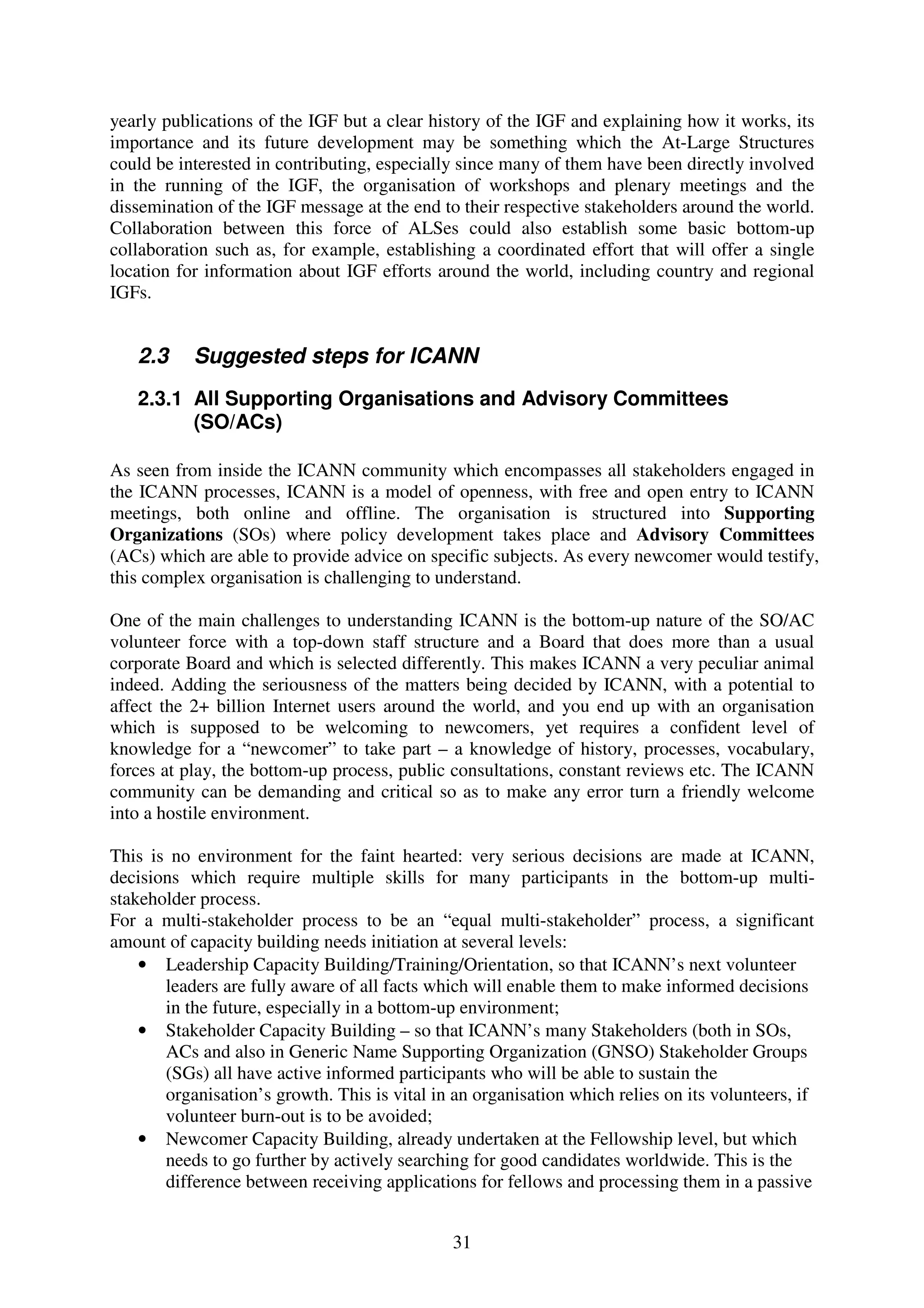 yearly publications of the IGF but a clear history of the IGF and explaining how it works, its
importance and its future development may be something which the At-Large Structures
could be interested in contributing, especially since many of them have been directly involved
in the running of the IGF, the organisation of workshops and plenary meetings and the
dissemination of the IGF message at the end to their respective stakeholders around the world.
Collaboration between this force of ALSes could also establish some basic bottom-up
collaboration such as, for example, establishing a coordinated effort that will offer a single
location for information about IGF efforts around the world, including country and regional
IGFs.


   2.3     Suggested steps for ICANN
   2.3.1 All Supporting Organisations and Advisory Committees
         (SO/ACs)

As seen from inside the ICANN community which encompasses all stakeholders engaged in
the ICANN processes, ICANN is a model of openness, with free and open entry to ICANN
meetings, both online and offline. The organisation is structured into Supporting
Organizations (SOs) where policy development takes place and Advisory Committees
(ACs) which are able to provide advice on specific subjects. As every newcomer would testify,
this complex organisation is challenging to understand.

One of the main challenges to understanding ICANN is the bottom-up nature of the SO/AC
volunteer force with a top-down staff structure and a Board that does more than a usual
corporate Board and which is selected differently. This makes ICANN a very peculiar animal
indeed. Adding the seriousness of the matters being decided by ICANN, with a potential to
affect the 2+ billion Internet users around the world, and you end up with an organisation
which is supposed to be welcoming to newcomers, yet requires a confident level of
knowledge for a “newcomer” to take part – a knowledge of history, processes, vocabulary,
forces at play, the bottom-up process, public consultations, constant reviews etc. The ICANN
community can be demanding and critical so as to make any error turn a friendly welcome
into a hostile environment.

This is no environment for the faint hearted: very serious decisions are made at ICANN,
decisions which require multiple skills for many participants in the bottom-up multi-
stakeholder process.
For a multi-stakeholder process to be an “equal multi-stakeholder” process, a significant
amount of capacity building needs initiation at several levels:
    • Leadership Capacity Building/Training/Orientation, so that ICANN’s next volunteer
       leaders are fully aware of all facts which will enable them to make informed decisions
       in the future, especially in a bottom-up environment;
    • Stakeholder Capacity Building – so that ICANN’s many Stakeholders (both in SOs,
       ACs and also in Generic Name Supporting Organization (GNSO) Stakeholder Groups
       (SGs) all have active informed participants who will be able to sustain the
       organisation’s growth. This is vital in an organisation which relies on its volunteers, if
       volunteer burn-out is to be avoided;
    • Newcomer Capacity Building, already undertaken at the Fellowship level, but which
       needs to go further by actively searching for good candidates worldwide. This is the
       difference between receiving applications for fellows and processing them in a passive


                                               31
 