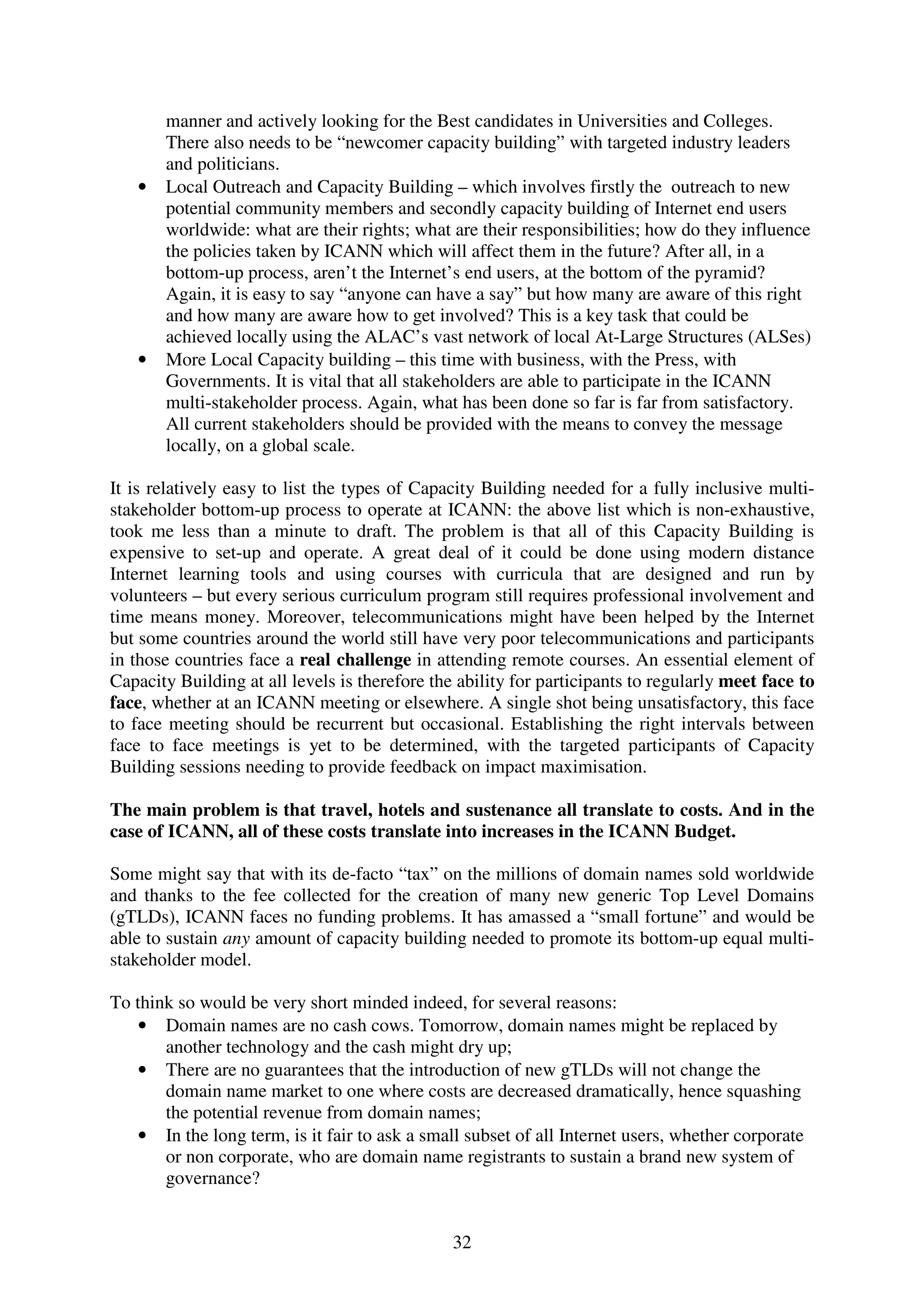 manner and actively looking for the Best candidates in Universities and Colleges.
       There also needs to be “newcomer capacity building” with targeted industry leaders
       and politicians.
   •   Local Outreach and Capacity Building – which involves firstly the outreach to new
       potential community members and secondly capacity building of Internet end users
       worldwide: what are their rights; what are their responsibilities; how do they influence
       the policies taken by ICANN which will affect them in the future? After all, in a
       bottom-up process, aren’t the Internet’s end users, at the bottom of the pyramid?
       Again, it is easy to say “anyone can have a say” but how many are aware of this right
       and how many are aware how to get involved? This is a key task that could be
       achieved locally using the ALAC’s vast network of local At-Large Structures (ALSes)
   •   More Local Capacity building – this time with business, with the Press, with
       Governments. It is vital that all stakeholders are able to participate in the ICANN
       multi-stakeholder process. Again, what has been done so far is far from satisfactory.
       All current stakeholders should be provided with the means to convey the message
       locally, on a global scale.

It is relatively easy to list the types of Capacity Building needed for a fully inclusive multi-
stakeholder bottom-up process to operate at ICANN: the above list which is non-exhaustive,
took me less than a minute to draft. The problem is that all of this Capacity Building is
expensive to set-up and operate. A great deal of it could be done using modern distance
Internet learning tools and using courses with curricula that are designed and run by
volunteers – but every serious curriculum program still requires professional involvement and
time means money. Moreover, telecommunications might have been helped by the Internet
but some countries around the world still have very poor telecommunications and participants
in those countries face a real challenge in attending remote courses. An essential element of
Capacity Building at all levels is therefore the ability for participants to regularly meet face to
face, whether at an ICANN meeting or elsewhere. A single shot being unsatisfactory, this face
to face meeting should be recurrent but occasional. Establishing the right intervals between
face to face meetings is yet to be determined, with the targeted participants of Capacity
Building sessions needing to provide feedback on impact maximisation.

The main problem is that travel, hotels and sustenance all translate to costs. And in the
case of ICANN, all of these costs translate into increases in the ICANN Budget.

Some might say that with its de-facto “tax” on the millions of domain names sold worldwide
and thanks to the fee collected for the creation of many new generic Top Level Domains
(gTLDs), ICANN faces no funding problems. It has amassed a “small fortune” and would be
able to sustain any amount of capacity building needed to promote its bottom-up equal multi-
stakeholder model.

To think so would be very short minded indeed, for several reasons:
    • Domain names are no cash cows. Tomorrow, domain names might be replaced by
       another technology and the cash might dry up;
    • There are no guarantees that the introduction of new gTLDs will not change the
       domain name market to one where costs are decreased dramatically, hence squashing
       the potential revenue from domain names;
    • In the long term, is it fair to ask a small subset of all Internet users, whether corporate
       or non corporate, who are domain name registrants to sustain a brand new system of
       governance?


                                                32
 