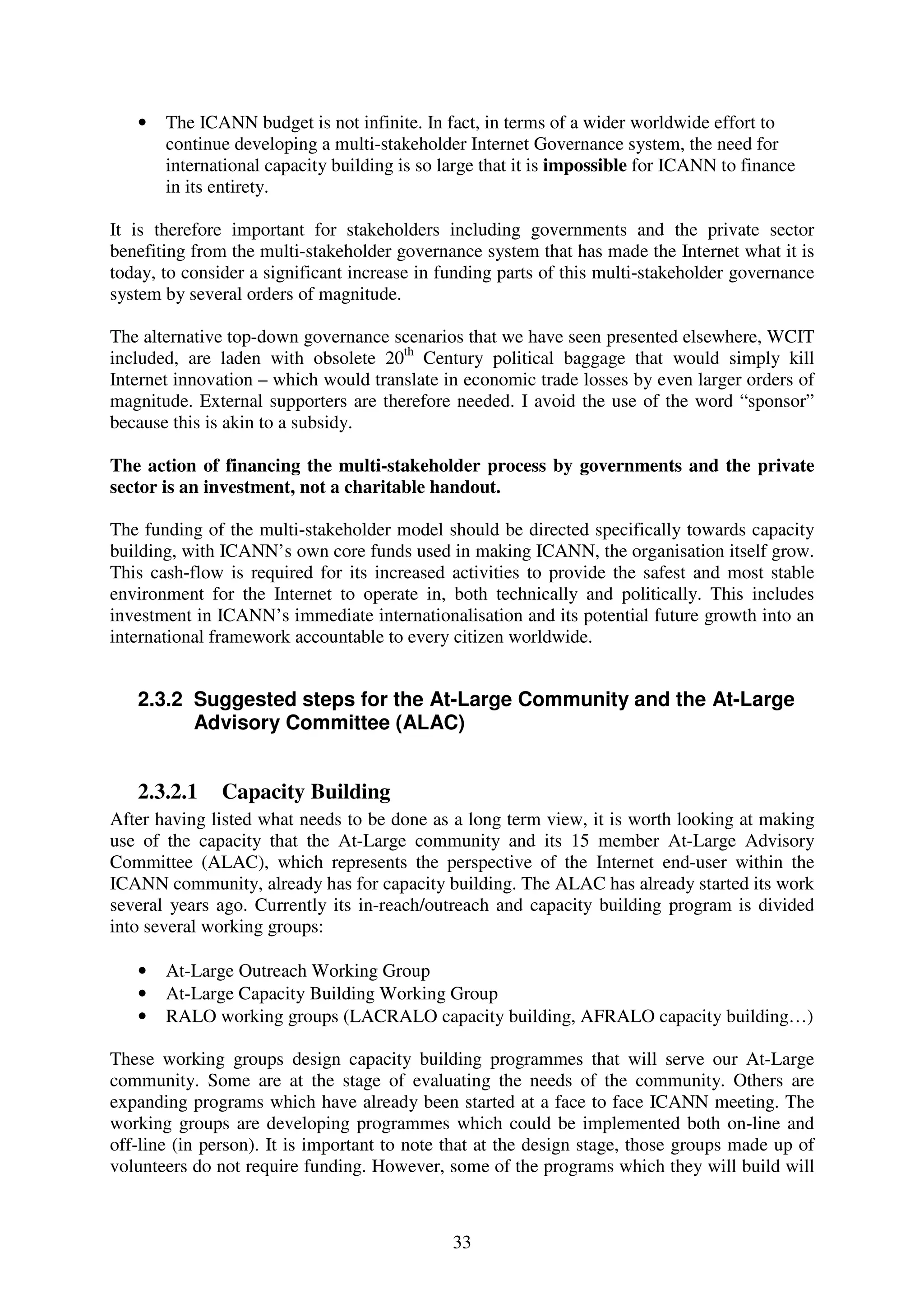•   The ICANN budget is not infinite. In fact, in terms of a wider worldwide effort to
       continue developing a multi-stakeholder Internet Governance system, the need for
       international capacity building is so large that it is impossible for ICANN to finance
       in its entirety.

It is therefore important for stakeholders including governments and the private sector
benefiting from the multi-stakeholder governance system that has made the Internet what it is
today, to consider a significant increase in funding parts of this multi-stakeholder governance
system by several orders of magnitude.

The alternative top-down governance scenarios that we have seen presented elsewhere, WCIT
included, are laden with obsolete 20th Century political baggage that would simply kill
Internet innovation – which would translate in economic trade losses by even larger orders of
magnitude. External supporters are therefore needed. I avoid the use of the word “sponsor”
because this is akin to a subsidy.

The action of financing the multi-stakeholder process by governments and the private
sector is an investment, not a charitable handout.

The funding of the multi-stakeholder model should be directed specifically towards capacity
building, with ICANN’s own core funds used in making ICANN, the organisation itself grow.
This cash-flow is required for its increased activities to provide the safest and most stable
environment for the Internet to operate in, both technically and politically. This includes
investment in ICANN’s immediate internationalisation and its potential future growth into an
international framework accountable to every citizen worldwide.


   2.3.2 Suggested steps for the At-Large Community and the At-Large
         Advisory Committee (ALAC)


   2.3.2.1     Capacity Building
After having listed what needs to be done as a long term view, it is worth looking at making
use of the capacity that the At-Large community and its 15 member At-Large Advisory
Committee (ALAC), which represents the perspective of the Internet end-user within the
ICANN community, already has for capacity building. The ALAC has already started its work
several years ago. Currently its in-reach/outreach and capacity building program is divided
into several working groups:

   •   At-Large Outreach Working Group
   •   At-Large Capacity Building Working Group
   •   RALO working groups (LACRALO capacity building, AFRALO capacity building…)

These working groups design capacity building programmes that will serve our At-Large
community. Some are at the stage of evaluating the needs of the community. Others are
expanding programs which have already been started at a face to face ICANN meeting. The
working groups are developing programmes which could be implemented both on-line and
off-line (in person). It is important to note that at the design stage, those groups made up of
volunteers do not require funding. However, some of the programs which they will build will



                                              33
 