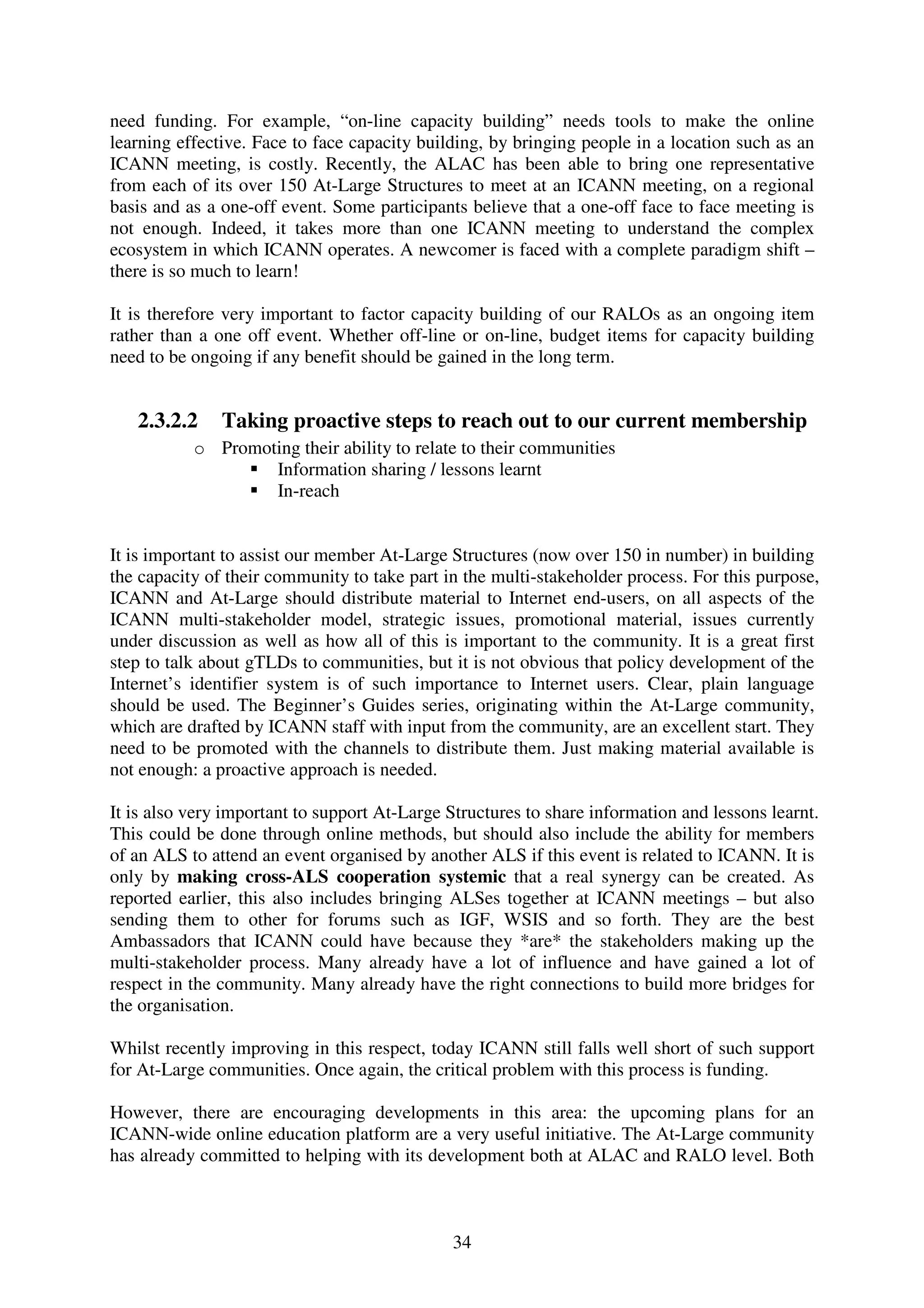 need funding. For example, “on-line capacity building” needs tools to make the online
learning effective. Face to face capacity building, by bringing people in a location such as an
ICANN meeting, is costly. Recently, the ALAC has been able to bring one representative
from each of its over 150 At-Large Structures to meet at an ICANN meeting, on a regional
basis and as a one-off event. Some participants believe that a one-off face to face meeting is
not enough. Indeed, it takes more than one ICANN meeting to understand the complex
ecosystem in which ICANN operates. A newcomer is faced with a complete paradigm shift –
there is so much to learn!

It is therefore very important to factor capacity building of our RALOs as an ongoing item
rather than a one off event. Whether off-line or on-line, budget items for capacity building
need to be ongoing if any benefit should be gained in the long term.


   2.3.2.2     Taking proactive steps to reach out to our current membership
           o Promoting their ability to relate to their communities
                   Information sharing / lessons learnt
                   In-reach


It is important to assist our member At-Large Structures (now over 150 in number) in building
the capacity of their community to take part in the multi-stakeholder process. For this purpose,
ICANN and At-Large should distribute material to Internet end-users, on all aspects of the
ICANN multi-stakeholder model, strategic issues, promotional material, issues currently
under discussion as well as how all of this is important to the community. It is a great first
step to talk about gTLDs to communities, but it is not obvious that policy development of the
Internet’s identifier system is of such importance to Internet users. Clear, plain language
should be used. The Beginner’s Guides series, originating within the At-Large community,
which are drafted by ICANN staff with input from the community, are an excellent start. They
need to be promoted with the channels to distribute them. Just making material available is
not enough: a proactive approach is needed.

It is also very important to support At-Large Structures to share information and lessons learnt.
This could be done through online methods, but should also include the ability for members
of an ALS to attend an event organised by another ALS if this event is related to ICANN. It is
only by making cross-ALS cooperation systemic that a real synergy can be created. As
reported earlier, this also includes bringing ALSes together at ICANN meetings – but also
sending them to other for forums such as IGF, WSIS and so forth. They are the best
Ambassadors that ICANN could have because they *are* the stakeholders making up the
multi-stakeholder process. Many already have a lot of influence and have gained a lot of
respect in the community. Many already have the right connections to build more bridges for
the organisation.

Whilst recently improving in this respect, today ICANN still falls well short of such support
for At-Large communities. Once again, the critical problem with this process is funding.

However, there are encouraging developments in this area: the upcoming plans for an
ICANN-wide online education platform are a very useful initiative. The At-Large community
has already committed to helping with its development both at ALAC and RALO level. Both



                                              34
 