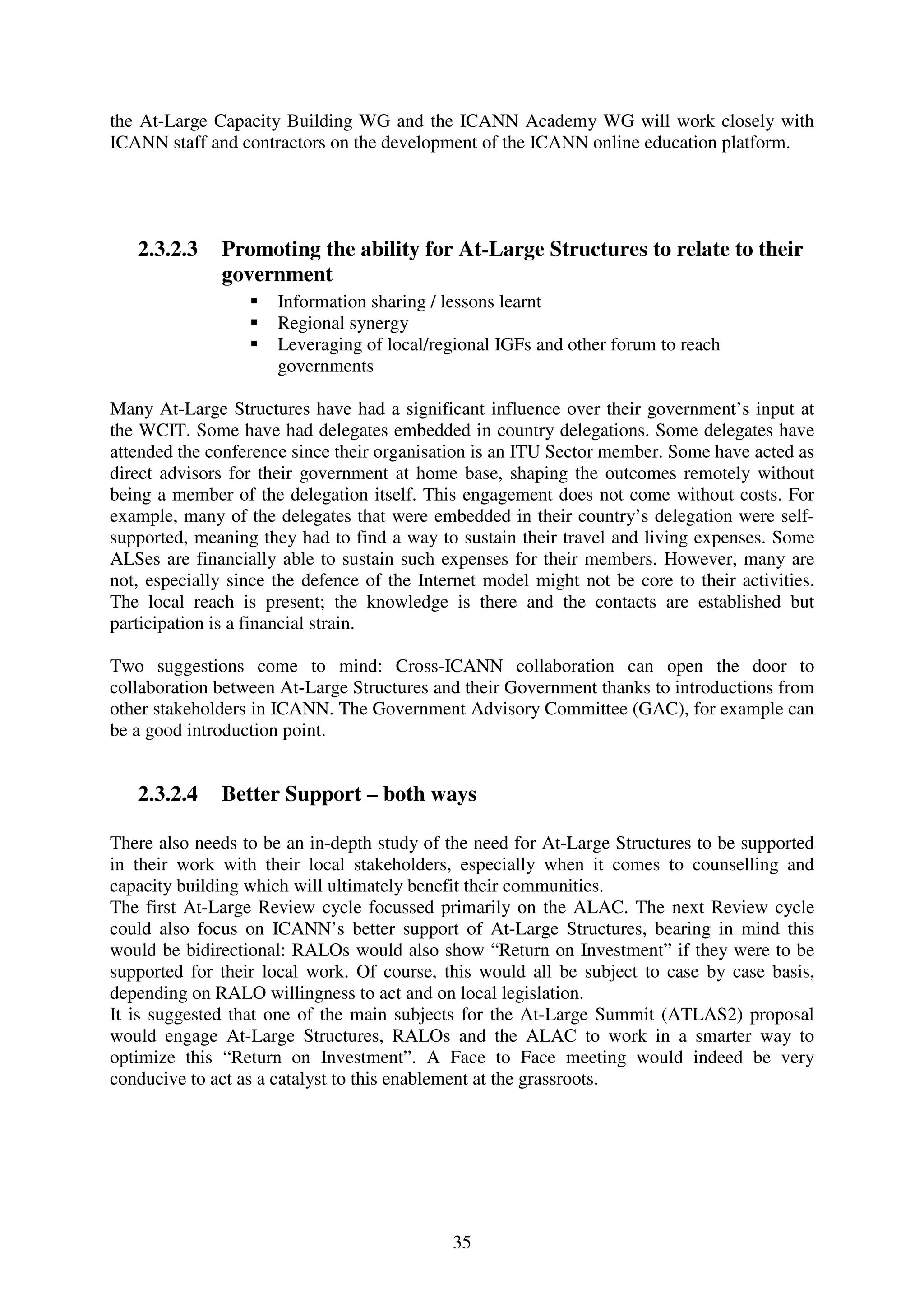 the At-Large Capacity Building WG and the ICANN Academy WG will work closely with
ICANN staff and contractors on the development of the ICANN online education platform.




   2.3.2.3    Promoting the ability for At-Large Structures to relate to their
              government
                      Information sharing / lessons learnt
                      Regional synergy
                      Leveraging of local/regional IGFs and other forum to reach
                      governments

Many At-Large Structures have had a significant influence over their government’s input at
the WCIT. Some have had delegates embedded in country delegations. Some delegates have
attended the conference since their organisation is an ITU Sector member. Some have acted as
direct advisors for their government at home base, shaping the outcomes remotely without
being a member of the delegation itself. This engagement does not come without costs. For
example, many of the delegates that were embedded in their country’s delegation were self-
supported, meaning they had to find a way to sustain their travel and living expenses. Some
ALSes are financially able to sustain such expenses for their members. However, many are
not, especially since the defence of the Internet model might not be core to their activities.
The local reach is present; the knowledge is there and the contacts are established but
participation is a financial strain.

Two suggestions come to mind: Cross-ICANN collaboration can open the door to
collaboration between At-Large Structures and their Government thanks to introductions from
other stakeholders in ICANN. The Government Advisory Committee (GAC), for example can
be a good introduction point.


   2.3.2.4    Better Support – both ways

There also needs to be an in-depth study of the need for At-Large Structures to be supported
in their work with their local stakeholders, especially when it comes to counselling and
capacity building which will ultimately benefit their communities.
The first At-Large Review cycle focussed primarily on the ALAC. The next Review cycle
could also focus on ICANN’s better support of At-Large Structures, bearing in mind this
would be bidirectional: RALOs would also show “Return on Investment” if they were to be
supported for their local work. Of course, this would all be subject to case by case basis,
depending on RALO willingness to act and on local legislation.
It is suggested that one of the main subjects for the At-Large Summit (ATLAS2) proposal
would engage At-Large Structures, RALOs and the ALAC to work in a smarter way to
optimize this “Return on Investment”. A Face to Face meeting would indeed be very
conducive to act as a catalyst to this enablement at the grassroots.




                                             35
 
