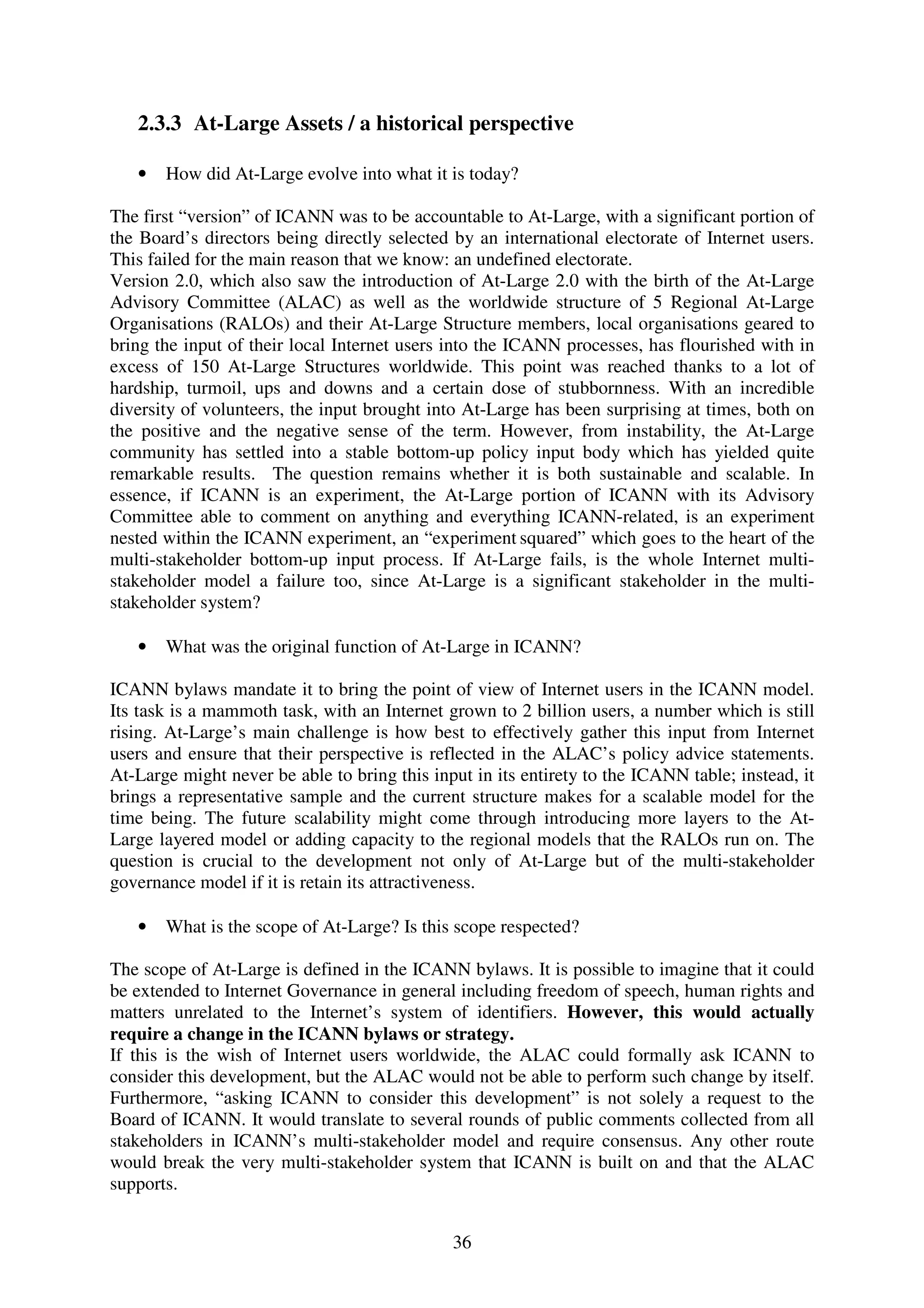 2.3.3 At-Large Assets / a historical perspective

   •   How did At-Large evolve into what it is today?

The first “version” of ICANN was to be accountable to At-Large, with a significant portion of
the Board’s directors being directly selected by an international electorate of Internet users.
This failed for the main reason that we know: an undefined electorate.
Version 2.0, which also saw the introduction of At-Large 2.0 with the birth of the At-Large
Advisory Committee (ALAC) as well as the worldwide structure of 5 Regional At-Large
Organisations (RALOs) and their At-Large Structure members, local organisations geared to
bring the input of their local Internet users into the ICANN processes, has flourished with in
excess of 150 At-Large Structures worldwide. This point was reached thanks to a lot of
hardship, turmoil, ups and downs and a certain dose of stubbornness. With an incredible
diversity of volunteers, the input brought into At-Large has been surprising at times, both on
the positive and the negative sense of the term. However, from instability, the At-Large
community has settled into a stable bottom-up policy input body which has yielded quite
remarkable results. The question remains whether it is both sustainable and scalable. In
essence, if ICANN is an experiment, the At-Large portion of ICANN with its Advisory
Committee able to comment on anything and everything ICANN-related, is an experiment
nested within the ICANN experiment, an “experiment squared” which goes to the heart of the
multi-stakeholder bottom-up input process. If At-Large fails, is the whole Internet multi-
stakeholder model a failure too, since At-Large is a significant stakeholder in the multi-
stakeholder system?

   •   What was the original function of At-Large in ICANN?

ICANN bylaws mandate it to bring the point of view of Internet users in the ICANN model.
Its task is a mammoth task, with an Internet grown to 2 billion users, a number which is still
rising. At-Large’s main challenge is how best to effectively gather this input from Internet
users and ensure that their perspective is reflected in the ALAC’s policy advice statements.
At-Large might never be able to bring this input in its entirety to the ICANN table; instead, it
brings a representative sample and the current structure makes for a scalable model for the
time being. The future scalability might come through introducing more layers to the At-
Large layered model or adding capacity to the regional models that the RALOs run on. The
question is crucial to the development not only of At-Large but of the multi-stakeholder
governance model if it is retain its attractiveness.

   •   What is the scope of At-Large? Is this scope respected?

The scope of At-Large is defined in the ICANN bylaws. It is possible to imagine that it could
be extended to Internet Governance in general including freedom of speech, human rights and
matters unrelated to the Internet’s system of identifiers. However, this would actually
require a change in the ICANN bylaws or strategy.
If this is the wish of Internet users worldwide, the ALAC could formally ask ICANN to
consider this development, but the ALAC would not be able to perform such change by itself.
Furthermore, “asking ICANN to consider this development” is not solely a request to the
Board of ICANN. It would translate to several rounds of public comments collected from all
stakeholders in ICANN’s multi-stakeholder model and require consensus. Any other route
would break the very multi-stakeholder system that ICANN is built on and that the ALAC
supports.


                                              36
 
