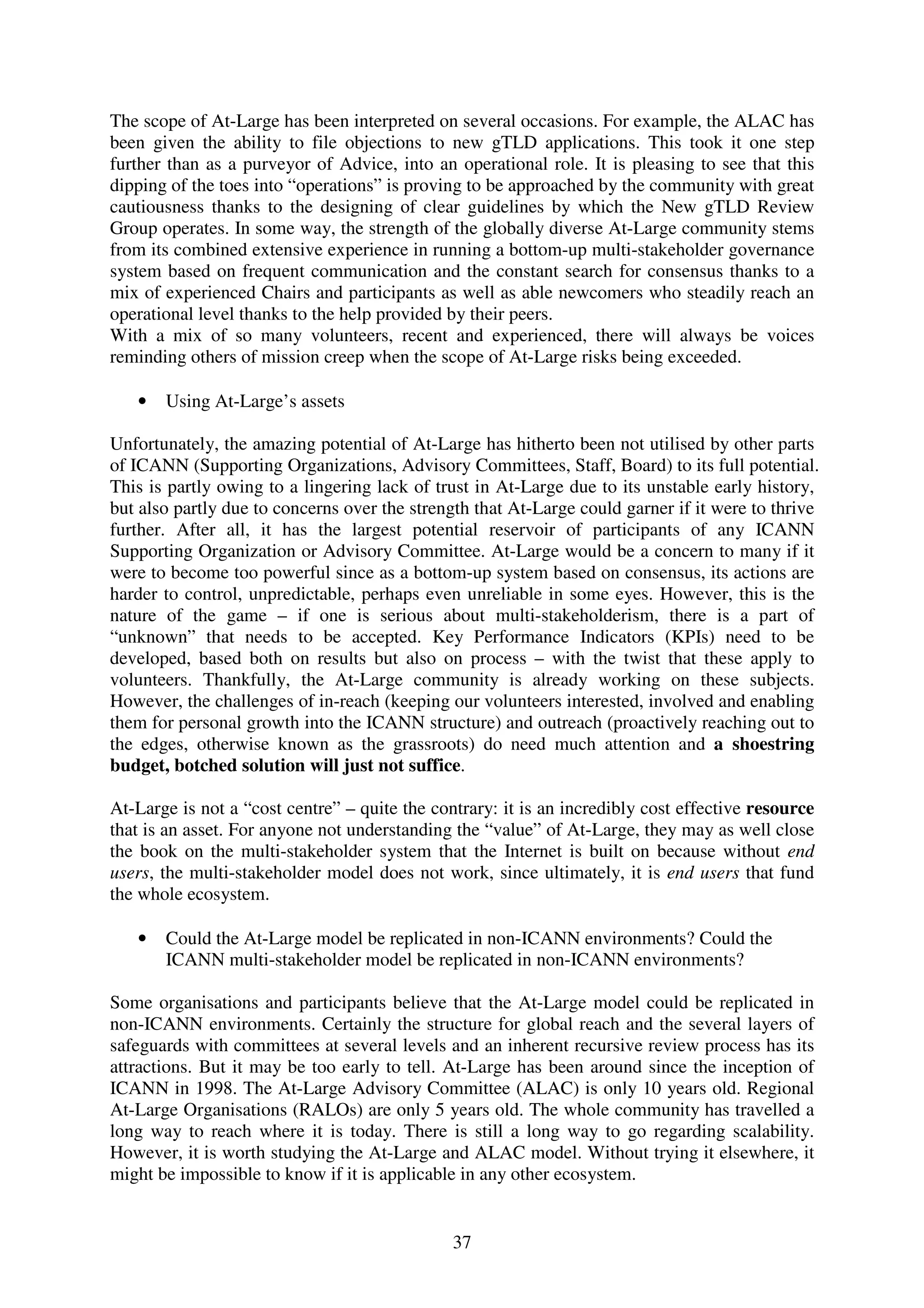 The scope of At-Large has been interpreted on several occasions. For example, the ALAC has
been given the ability to file objections to new gTLD applications. This took it one step
further than as a purveyor of Advice, into an operational role. It is pleasing to see that this
dipping of the toes into “operations” is proving to be approached by the community with great
cautiousness thanks to the designing of clear guidelines by which the New gTLD Review
Group operates. In some way, the strength of the globally diverse At-Large community stems
from its combined extensive experience in running a bottom-up multi-stakeholder governance
system based on frequent communication and the constant search for consensus thanks to a
mix of experienced Chairs and participants as well as able newcomers who steadily reach an
operational level thanks to the help provided by their peers.
With a mix of so many volunteers, recent and experienced, there will always be voices
reminding others of mission creep when the scope of At-Large risks being exceeded.

   •   Using At-Large’s assets

Unfortunately, the amazing potential of At-Large has hitherto been not utilised by other parts
of ICANN (Supporting Organizations, Advisory Committees, Staff, Board) to its full potential.
This is partly owing to a lingering lack of trust in At-Large due to its unstable early history,
but also partly due to concerns over the strength that At-Large could garner if it were to thrive
further. After all, it has the largest potential reservoir of participants of any ICANN
Supporting Organization or Advisory Committee. At-Large would be a concern to many if it
were to become too powerful since as a bottom-up system based on consensus, its actions are
harder to control, unpredictable, perhaps even unreliable in some eyes. However, this is the
nature of the game – if one is serious about multi-stakeholderism, there is a part of
“unknown” that needs to be accepted. Key Performance Indicators (KPIs) need to be
developed, based both on results but also on process – with the twist that these apply to
volunteers. Thankfully, the At-Large community is already working on these subjects.
However, the challenges of in-reach (keeping our volunteers interested, involved and enabling
them for personal growth into the ICANN structure) and outreach (proactively reaching out to
the edges, otherwise known as the grassroots) do need much attention and a shoestring
budget, botched solution will just not suffice.

At-Large is not a “cost centre” – quite the contrary: it is an incredibly cost effective resource
that is an asset. For anyone not understanding the “value” of At-Large, they may as well close
the book on the multi-stakeholder system that the Internet is built on because without end
users, the multi-stakeholder model does not work, since ultimately, it is end users that fund
the whole ecosystem.

   •   Could the At-Large model be replicated in non-ICANN environments? Could the
       ICANN multi-stakeholder model be replicated in non-ICANN environments?

Some organisations and participants believe that the At-Large model could be replicated in
non-ICANN environments. Certainly the structure for global reach and the several layers of
safeguards with committees at several levels and an inherent recursive review process has its
attractions. But it may be too early to tell. At-Large has been around since the inception of
ICANN in 1998. The At-Large Advisory Committee (ALAC) is only 10 years old. Regional
At-Large Organisations (RALOs) are only 5 years old. The whole community has travelled a
long way to reach where it is today. There is still a long way to go regarding scalability.
However, it is worth studying the At-Large and ALAC model. Without trying it elsewhere, it
might be impossible to know if it is applicable in any other ecosystem.


                                               37
 