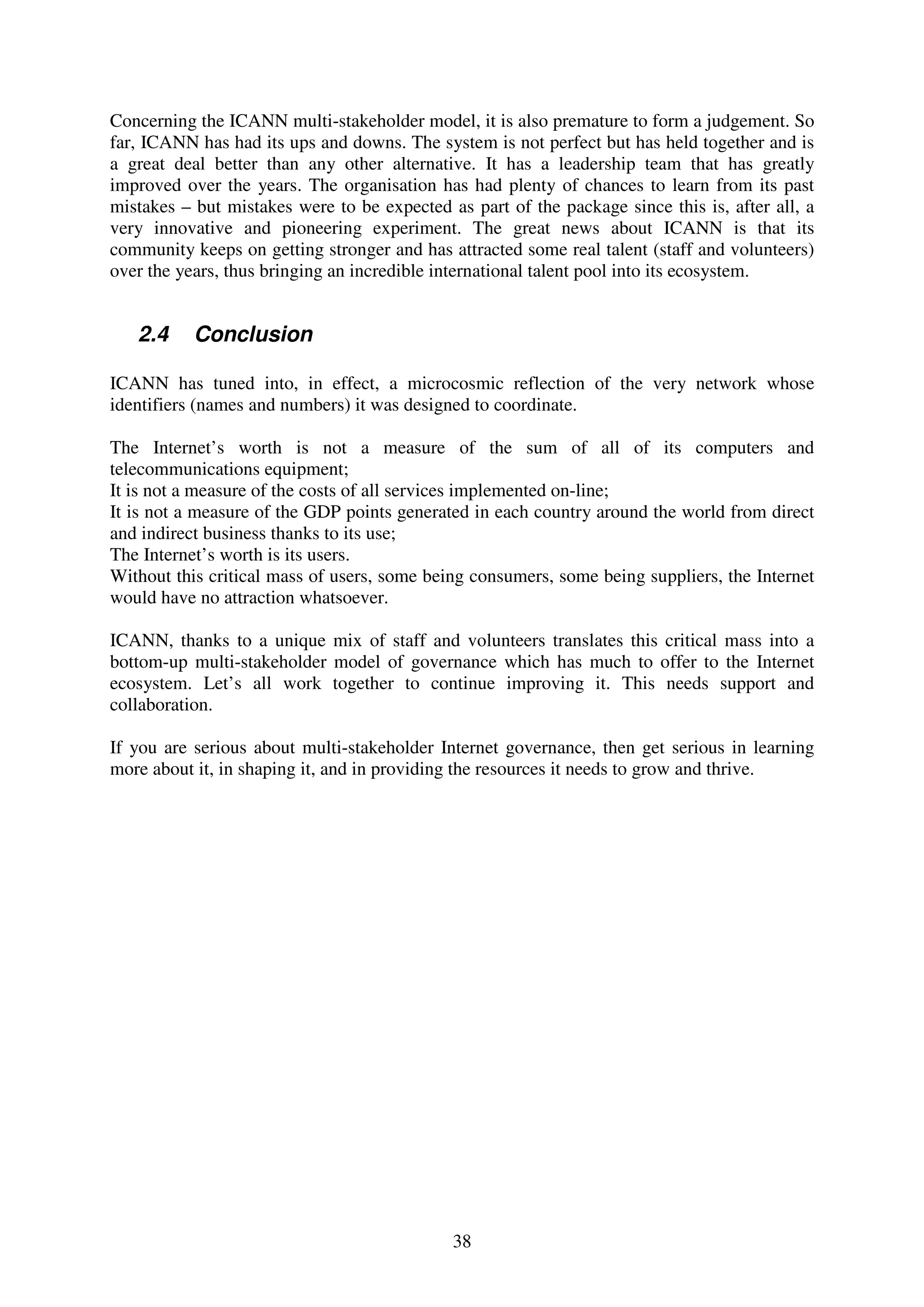 Concerning the ICANN multi-stakeholder model, it is also premature to form a judgement. So
far, ICANN has had its ups and downs. The system is not perfect but has held together and is
a great deal better than any other alternative. It has a leadership team that has greatly
improved over the years. The organisation has had plenty of chances to learn from its past
mistakes – but mistakes were to be expected as part of the package since this is, after all, a
very innovative and pioneering experiment. The great news about ICANN is that its
community keeps on getting stronger and has attracted some real talent (staff and volunteers)
over the years, thus bringing an incredible international talent pool into its ecosystem.


   2.4     Conclusion

ICANN has tuned into, in effect, a microcosmic reflection of the very network whose
identifiers (names and numbers) it was designed to coordinate.

The Internet’s worth is not a measure of the sum of all of its computers and
telecommunications equipment;
It is not a measure of the costs of all services implemented on-line;
It is not a measure of the GDP points generated in each country around the world from direct
and indirect business thanks to its use;
The Internet’s worth is its users.
Without this critical mass of users, some being consumers, some being suppliers, the Internet
would have no attraction whatsoever.

ICANN, thanks to a unique mix of staff and volunteers translates this critical mass into a
bottom-up multi-stakeholder model of governance which has much to offer to the Internet
ecosystem. Let’s all work together to continue improving it. This needs support and
collaboration.

If you are serious about multi-stakeholder Internet governance, then get serious in learning
more about it, in shaping it, and in providing the resources it needs to grow and thrive.




                                             38
 