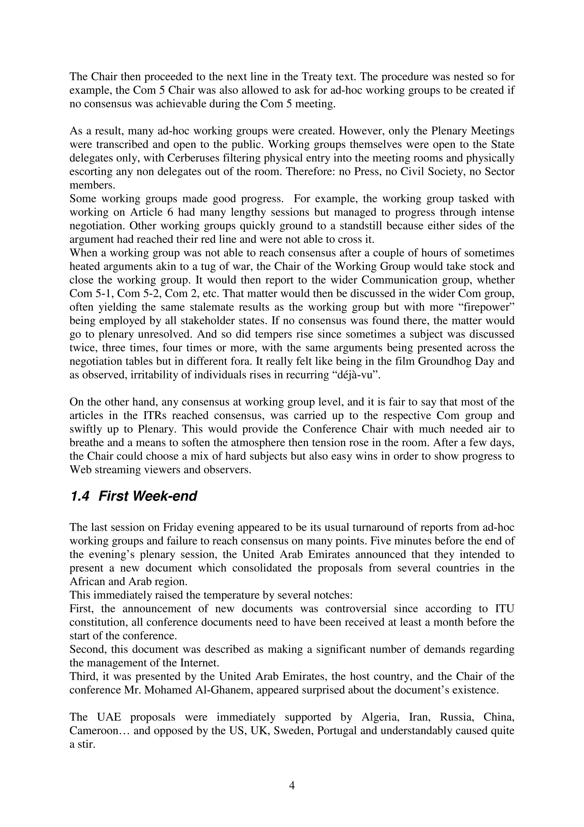 The Chair then proceeded to the next line in the Treaty text. The procedure was nested so for
example, the Com 5 Chair was also allowed to ask for ad-hoc working groups to be created if
no consensus was achievable during the Com 5 meeting.

As a result, many ad-hoc working groups were created. However, only the Plenary Meetings
were transcribed and open to the public. Working groups themselves were open to the State
delegates only, with Cerberuses filtering physical entry into the meeting rooms and physically
escorting any non delegates out of the room. Therefore: no Press, no Civil Society, no Sector
members.
Some working groups made good progress. For example, the working group tasked with
working on Article 6 had many lengthy sessions but managed to progress through intense
negotiation. Other working groups quickly ground to a standstill because either sides of the
argument had reached their red line and were not able to cross it.
When a working group was not able to reach consensus after a couple of hours of sometimes
heated arguments akin to a tug of war, the Chair of the Working Group would take stock and
close the working group. It would then report to the wider Communication group, whether
Com 5-1, Com 5-2, Com 2, etc. That matter would then be discussed in the wider Com group,
often yielding the same stalemate results as the working group but with more “firepower”
being employed by all stakeholder states. If no consensus was found there, the matter would
go to plenary unresolved. And so did tempers rise since sometimes a subject was discussed
twice, three times, four times or more, with the same arguments being presented across the
negotiation tables but in different fora. It really felt like being in the film Groundhog Day and
as observed, irritability of individuals rises in recurring “déjà-vu”.

On the other hand, any consensus at working group level, and it is fair to say that most of the
articles in the ITRs reached consensus, was carried up to the respective Com group and
swiftly up to Plenary. This would provide the Conference Chair with much needed air to
breathe and a means to soften the atmosphere then tension rose in the room. After a few days,
the Chair could choose a mix of hard subjects but also easy wins in order to show progress to
Web streaming viewers and observers.

1.4 First Week-end

The last session on Friday evening appeared to be its usual turnaround of reports from ad-hoc
working groups and failure to reach consensus on many points. Five minutes before the end of
the evening’s plenary session, the United Arab Emirates announced that they intended to
present a new document which consolidated the proposals from several countries in the
African and Arab region.
This immediately raised the temperature by several notches:
First, the announcement of new documents was controversial since according to ITU
constitution, all conference documents need to have been received at least a month before the
start of the conference.
Second, this document was described as making a significant number of demands regarding
the management of the Internet.
Third, it was presented by the United Arab Emirates, the host country, and the Chair of the
conference Mr. Mohamed Al-Ghanem, appeared surprised about the document’s existence.

The UAE proposals were immediately supported by Algeria, Iran, Russia, China,
Cameroon… and opposed by the US, UK, Sweden, Portugal and understandably caused quite
a stir.


                                               4
 