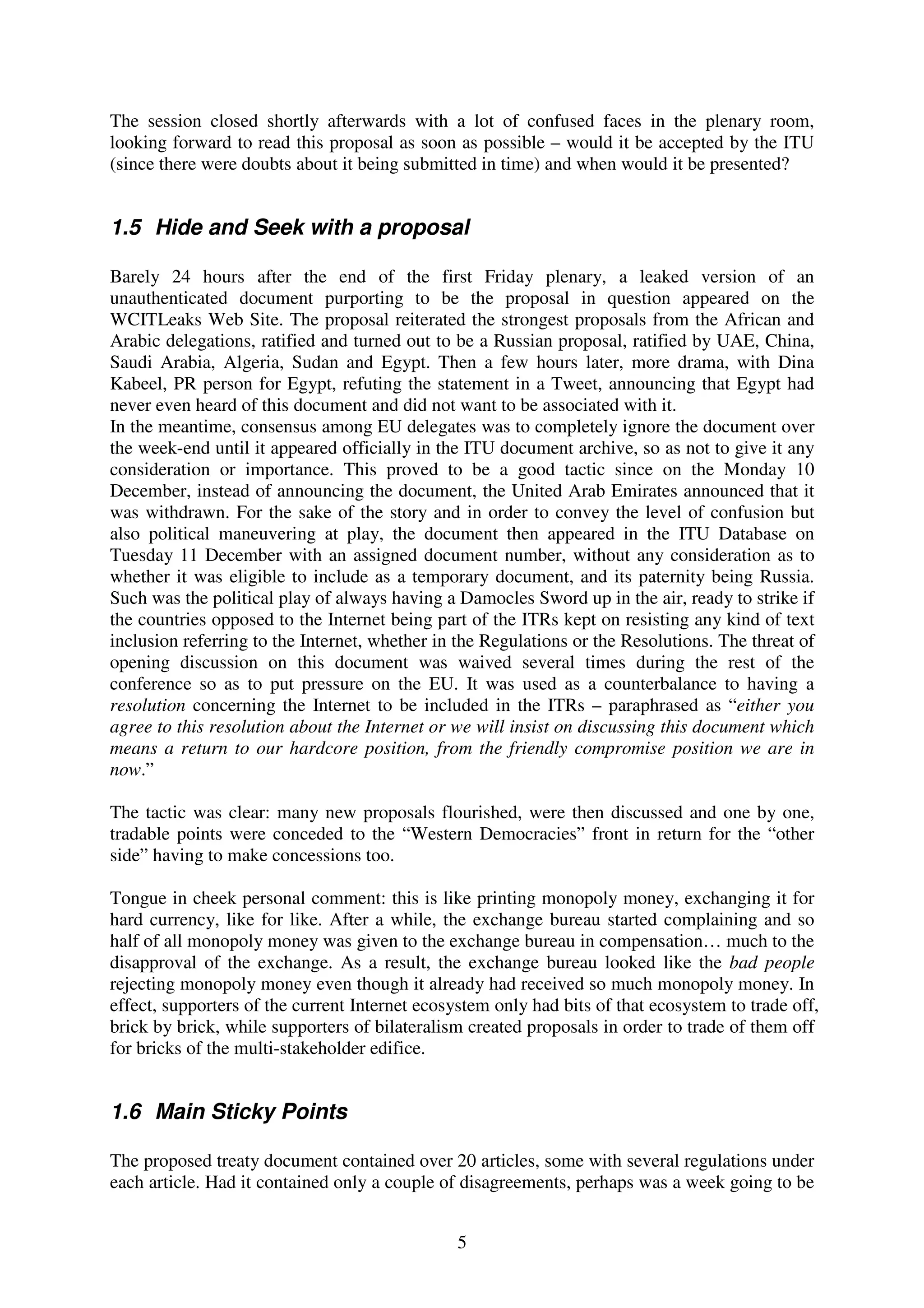 The session closed shortly afterwards with a lot of confused faces in the plenary room,
looking forward to read this proposal as soon as possible – would it be accepted by the ITU
(since there were doubts about it being submitted in time) and when would it be presented?


1.5 Hide and Seek with a proposal

Barely 24 hours after the end of the first Friday plenary, a leaked version of an
unauthenticated document purporting to be the proposal in question appeared on the
WCITLeaks Web Site. The proposal reiterated the strongest proposals from the African and
Arabic delegations, ratified and turned out to be a Russian proposal, ratified by UAE, China,
Saudi Arabia, Algeria, Sudan and Egypt. Then a few hours later, more drama, with Dina
Kabeel, PR person for Egypt, refuting the statement in a Tweet, announcing that Egypt had
never even heard of this document and did not want to be associated with it.
In the meantime, consensus among EU delegates was to completely ignore the document over
the week-end until it appeared officially in the ITU document archive, so as not to give it any
consideration or importance. This proved to be a good tactic since on the Monday 10
December, instead of announcing the document, the United Arab Emirates announced that it
was withdrawn. For the sake of the story and in order to convey the level of confusion but
also political maneuvering at play, the document then appeared in the ITU Database on
Tuesday 11 December with an assigned document number, without any consideration as to
whether it was eligible to include as a temporary document, and its paternity being Russia.
Such was the political play of always having a Damocles Sword up in the air, ready to strike if
the countries opposed to the Internet being part of the ITRs kept on resisting any kind of text
inclusion referring to the Internet, whether in the Regulations or the Resolutions. The threat of
opening discussion on this document was waived several times during the rest of the
conference so as to put pressure on the EU. It was used as a counterbalance to having a
resolution concerning the Internet to be included in the ITRs – paraphrased as “either you
agree to this resolution about the Internet or we will insist on discussing this document which
means a return to our hardcore position, from the friendly compromise position we are in
now.”

The tactic was clear: many new proposals flourished, were then discussed and one by one,
tradable points were conceded to the “Western Democracies” front in return for the “other
side” having to make concessions too.

Tongue in cheek personal comment: this is like printing monopoly money, exchanging it for
hard currency, like for like. After a while, the exchange bureau started complaining and so
half of all monopoly money was given to the exchange bureau in compensation… much to the
disapproval of the exchange. As a result, the exchange bureau looked like the bad people
rejecting monopoly money even though it already had received so much monopoly money. In
effect, supporters of the current Internet ecosystem only had bits of that ecosystem to trade off,
brick by brick, while supporters of bilateralism created proposals in order to trade of them off
for bricks of the multi-stakeholder edifice.


1.6 Main Sticky Points

The proposed treaty document contained over 20 articles, some with several regulations under
each article. Had it contained only a couple of disagreements, perhaps was a week going to be


                                                5
 