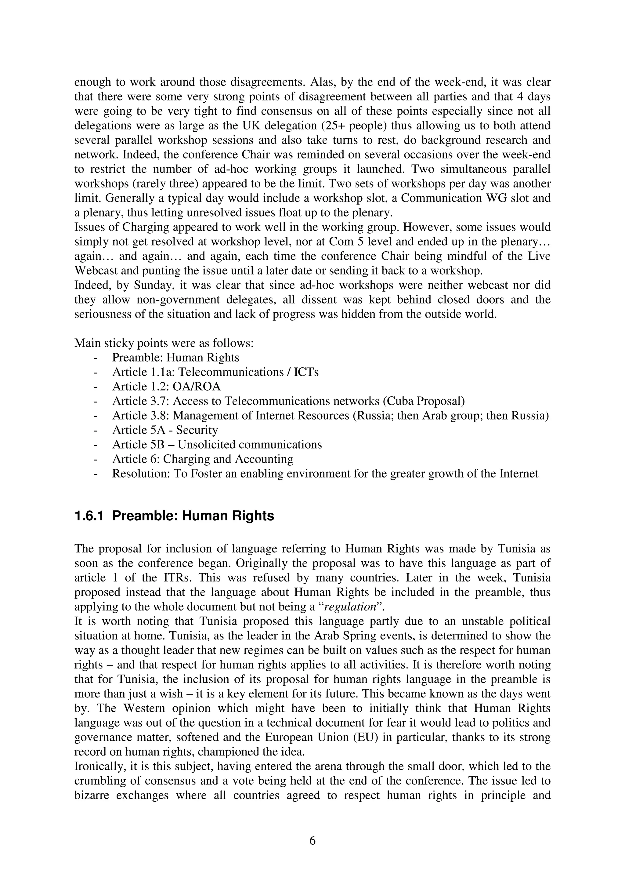 enough to work around those disagreements. Alas, by the end of the week-end, it was clear
that there were some very strong points of disagreement between all parties and that 4 days
were going to be very tight to find consensus on all of these points especially since not all
delegations were as large as the UK delegation (25+ people) thus allowing us to both attend
several parallel workshop sessions and also take turns to rest, do background research and
network. Indeed, the conference Chair was reminded on several occasions over the week-end
to restrict the number of ad-hoc working groups it launched. Two simultaneous parallel
workshops (rarely three) appeared to be the limit. Two sets of workshops per day was another
limit. Generally a typical day would include a workshop slot, a Communication WG slot and
a plenary, thus letting unresolved issues float up to the plenary.
Issues of Charging appeared to work well in the working group. However, some issues would
simply not get resolved at workshop level, nor at Com 5 level and ended up in the plenary…
again… and again… and again, each time the conference Chair being mindful of the Live
Webcast and punting the issue until a later date or sending it back to a workshop.
Indeed, by Sunday, it was clear that since ad-hoc workshops were neither webcast nor did
they allow non-government delegates, all dissent was kept behind closed doors and the
seriousness of the situation and lack of progress was hidden from the outside world.

Main sticky points were as follows:
   - Preamble: Human Rights
   - Article 1.1a: Telecommunications / ICTs
   - Article 1.2: OA/ROA
   - Article 3.7: Access to Telecommunications networks (Cuba Proposal)
   - Article 3.8: Management of Internet Resources (Russia; then Arab group; then Russia)
   - Article 5A - Security
   - Article 5B – Unsolicited communications
   - Article 6: Charging and Accounting
   - Resolution: To Foster an enabling environment for the greater growth of the Internet


1.6.1 Preamble: Human Rights

The proposal for inclusion of language referring to Human Rights was made by Tunisia as
soon as the conference began. Originally the proposal was to have this language as part of
article 1 of the ITRs. This was refused by many countries. Later in the week, Tunisia
proposed instead that the language about Human Rights be included in the preamble, thus
applying to the whole document but not being a “regulation”.
It is worth noting that Tunisia proposed this language partly due to an unstable political
situation at home. Tunisia, as the leader in the Arab Spring events, is determined to show the
way as a thought leader that new regimes can be built on values such as the respect for human
rights – and that respect for human rights applies to all activities. It is therefore worth noting
that for Tunisia, the inclusion of its proposal for human rights language in the preamble is
more than just a wish – it is a key element for its future. This became known as the days went
by. The Western opinion which might have been to initially think that Human Rights
language was out of the question in a technical document for fear it would lead to politics and
governance matter, softened and the European Union (EU) in particular, thanks to its strong
record on human rights, championed the idea.
Ironically, it is this subject, having entered the arena through the small door, which led to the
crumbling of consensus and a vote being held at the end of the conference. The issue led to
bizarre exchanges where all countries agreed to respect human rights in principle and


                                                6
 