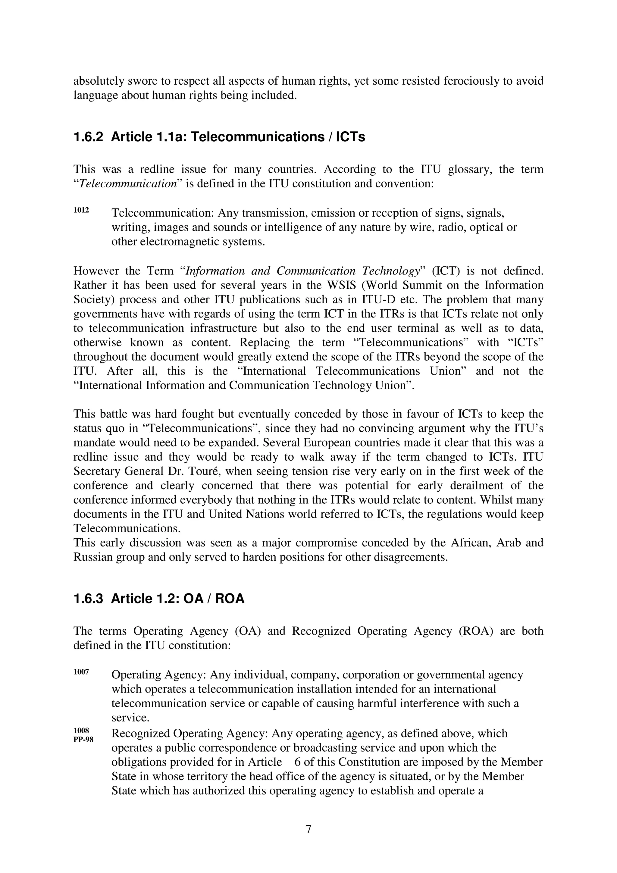 absolutely swore to respect all aspects of human rights, yet some resisted ferociously to avoid
language about human rights being included.


1.6.2 Article 1.1a: Telecommunications / ICTs

This was a redline issue for many countries. According to the ITU glossary, the term
“Telecommunication” is defined in the ITU constitution and convention:

1012
        Telecommunication: Any transmission, emission or reception of signs, signals,
        writing, images and sounds or intelligence of any nature by wire, radio, optical or
        other electromagnetic systems.

However the Term “Information and Communication Technology” (ICT) is not defined.
Rather it has been used for several years in the WSIS (World Summit on the Information
Society) process and other ITU publications such as in ITU-D etc. The problem that many
governments have with regards of using the term ICT in the ITRs is that ICTs relate not only
to telecommunication infrastructure but also to the end user terminal as well as to data,
otherwise known as content. Replacing the term “Telecommunications” with “ICTs”
throughout the document would greatly extend the scope of the ITRs beyond the scope of the
ITU. After all, this is the “International Telecommunications Union” and not the
“International Information and Communication Technology Union”.

This battle was hard fought but eventually conceded by those in favour of ICTs to keep the
status quo in “Telecommunications”, since they had no convincing argument why the ITU’s
mandate would need to be expanded. Several European countries made it clear that this was a
redline issue and they would be ready to walk away if the term changed to ICTs. ITU
Secretary General Dr. Touré, when seeing tension rise very early on in the first week of the
conference and clearly concerned that there was potential for early derailment of the
conference informed everybody that nothing in the ITRs would relate to content. Whilst many
documents in the ITU and United Nations world referred to ICTs, the regulations would keep
Telecommunications.
This early discussion was seen as a major compromise conceded by the African, Arab and
Russian group and only served to harden positions for other disagreements.


1.6.3 Article 1.2: OA / ROA

The terms Operating Agency (OA) and Recognized Operating Agency (ROA) are both
defined in the ITU constitution:

1007
        Operating Agency: Any individual, company, corporation or governmental agency
        which operates a telecommunication installation intended for an international
        telecommunication service or capable of causing harmful interference with such a
        service.
1008
PP-98
        Recognized Operating Agency: Any operating agency, as defined above, which
        operates a public correspondence or broadcasting service and upon which the
        obligations provided for in Article 6 of this Constitution are imposed by the Member
        State in whose territory the head office of the agency is situated, or by the Member
        State which has authorized this operating agency to establish and operate a


                                               7
 