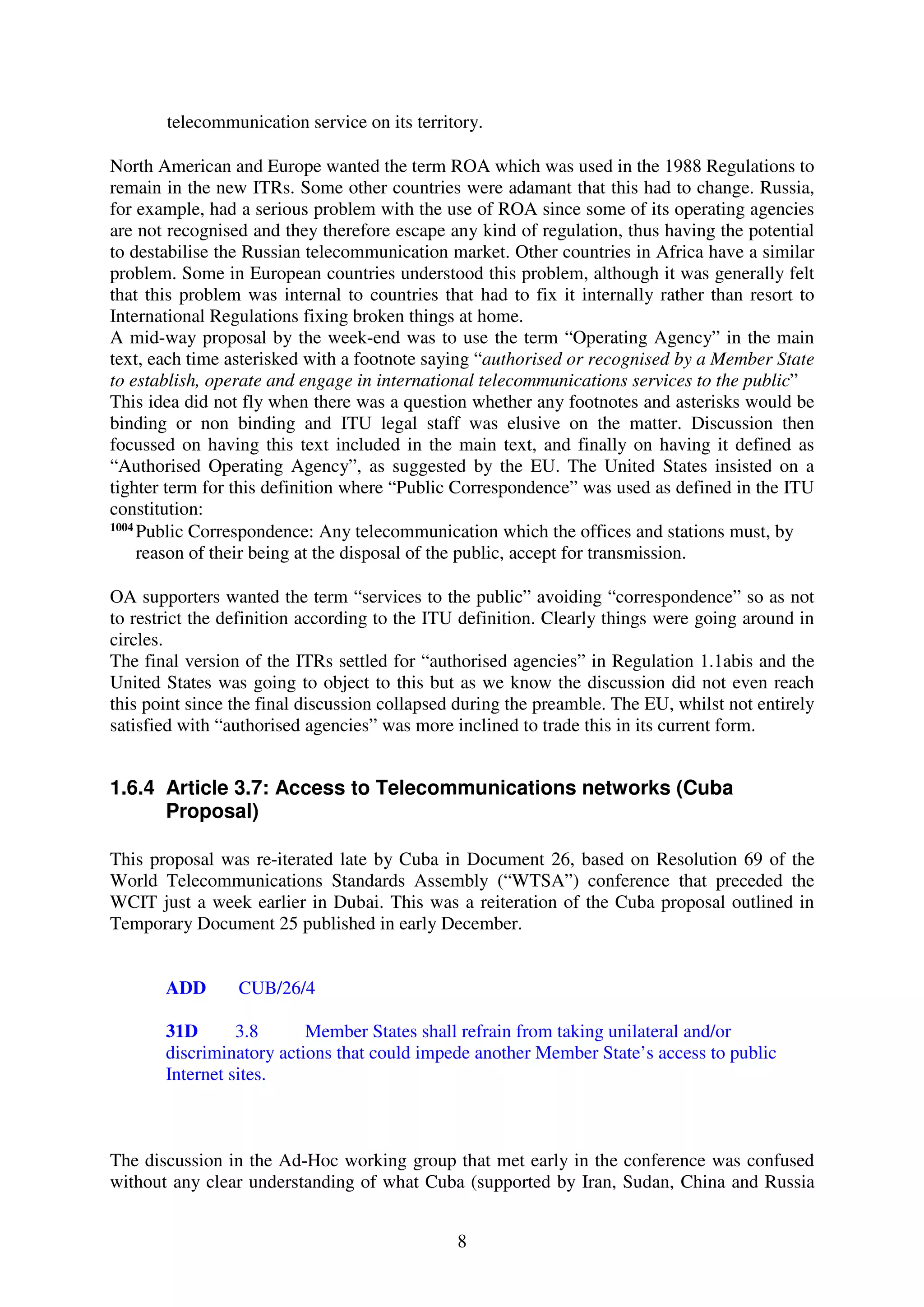 telecommunication service on its territory.

North American and Europe wanted the term ROA which was used in the 1988 Regulations to
remain in the new ITRs. Some other countries were adamant that this had to change. Russia,
for example, had a serious problem with the use of ROA since some of its operating agencies
are not recognised and they therefore escape any kind of regulation, thus having the potential
to destabilise the Russian telecommunication market. Other countries in Africa have a similar
problem. Some in European countries understood this problem, although it was generally felt
that this problem was internal to countries that had to fix it internally rather than resort to
International Regulations fixing broken things at home.
A mid-way proposal by the week-end was to use the term “Operating Agency” in the main
text, each time asterisked with a footnote saying “authorised or recognised by a Member State
to establish, operate and engage in international telecommunications services to the public”
This idea did not fly when there was a question whether any footnotes and asterisks would be
binding or non binding and ITU legal staff was elusive on the matter. Discussion then
focussed on having this text included in the main text, and finally on having it defined as
“Authorised Operating Agency”, as suggested by the EU. The United States insisted on a
tighter term for this definition where “Public Correspondence” was used as defined in the ITU
constitution:
1004
     Public Correspondence: Any telecommunication which the offices and stations must, by
     reason of their being at the disposal of the public, accept for transmission.

OA supporters wanted the term “services to the public” avoiding “correspondence” so as not
to restrict the definition according to the ITU definition. Clearly things were going around in
circles.
The final version of the ITRs settled for “authorised agencies” in Regulation 1.1abis and the
United States was going to object to this but as we know the discussion did not even reach
this point since the final discussion collapsed during the preamble. The EU, whilst not entirely
satisfied with “authorised agencies” was more inclined to trade this in its current form.


1.6.4 Article 3.7: Access to Telecommunications networks (Cuba
      Proposal)

This proposal was re-iterated late by Cuba in Document 26, based on Resolution 69 of the
World Telecommunications Standards Assembly (“WTSA”) conference that preceded the
WCIT just a week earlier in Dubai. This was a reiteration of the Cuba proposal outlined in
Temporary Document 25 published in early December.


       ADD       CUB/26/4

       31D       3.8      Member States shall refrain from taking unilateral and/or
       discriminatory actions that could impede another Member State’s access to public
       Internet sites.



The discussion in the Ad-Hoc working group that met early in the conference was confused
without any clear understanding of what Cuba (supported by Iran, Sudan, China and Russia


                                               8
 