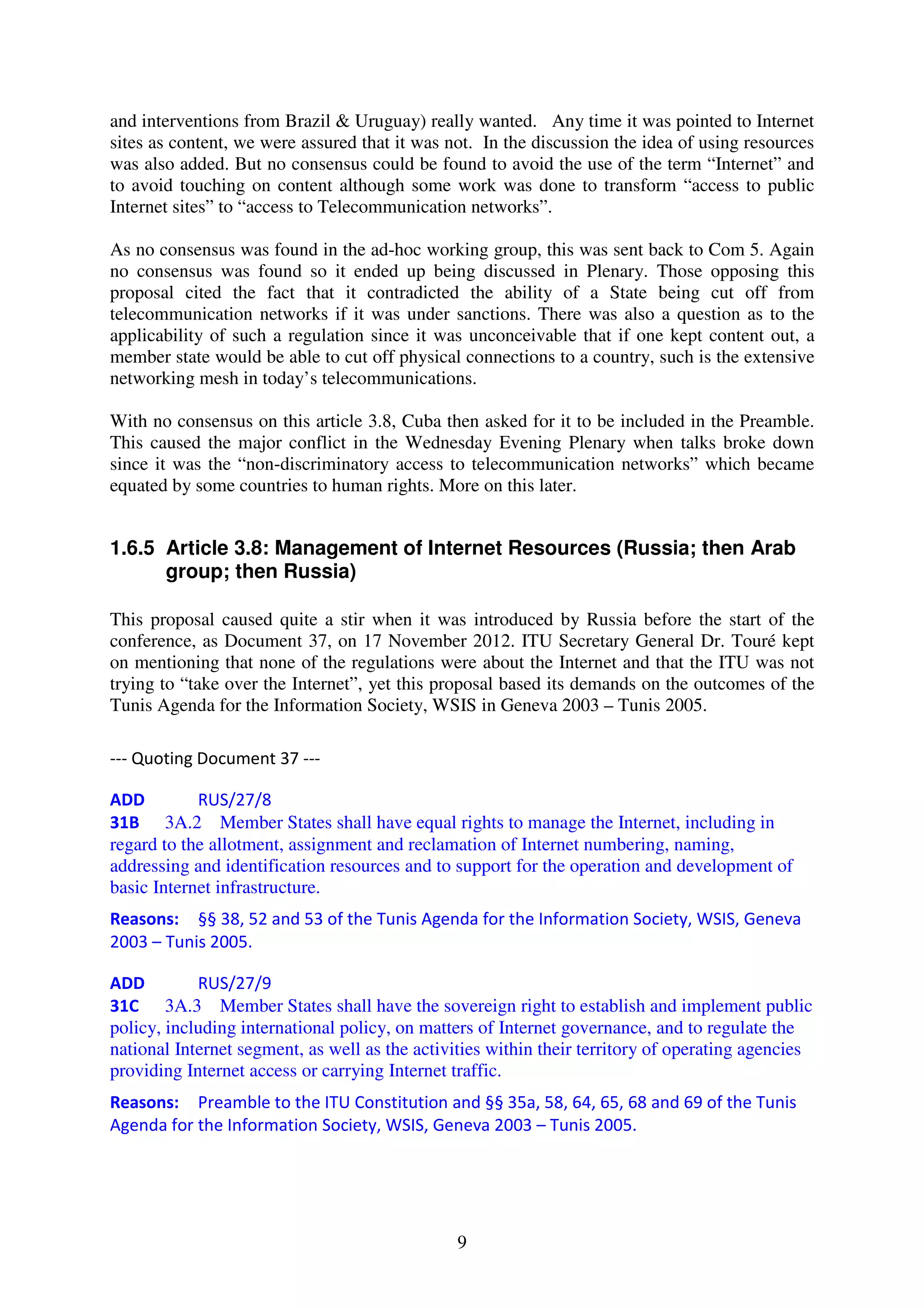 and interventions from Brazil & Uruguay) really wanted. Any time it was pointed to Internet
sites as content, we were assured that it was not. In the discussion the idea of using resources
was also added. But no consensus could be found to avoid the use of the term “Internet” and
to avoid touching on content although some work was done to transform “access to public
Internet sites” to “access to Telecommunication networks”.

As no consensus was found in the ad-hoc working group, this was sent back to Com 5. Again
no consensus was found so it ended up being discussed in Plenary. Those opposing this
proposal cited the fact that it contradicted the ability of a State being cut off from
telecommunication networks if it was under sanctions. There was also a question as to the
applicability of such a regulation since it was unconceivable that if one kept content out, a
member state would be able to cut off physical connections to a country, such is the extensive
networking mesh in today’s telecommunications.

With no consensus on this article 3.8, Cuba then asked for it to be included in the Preamble.
This caused the major conflict in the Wednesday Evening Plenary when talks broke down
since it was the “non-discriminatory access to telecommunication networks” which became
equated by some countries to human rights. More on this later.


1.6.5 Article 3.8: Management of Internet Resources (Russia; then Arab
      group; then Russia)

This proposal caused quite a stir when it was introduced by Russia before the start of the
conference, as Document 37, on 17 November 2012. ITU Secretary General Dr. Touré kept
on mentioning that none of the regulations were about the Internet and that the ITU was not
trying to “take over the Internet”, yet this proposal based its demands on the outcomes of the
Tunis Agenda for the Information Society, WSIS in Geneva 2003 – Tunis 2005.

--- Quoting Document 37 ---

ADD         RUS/27/8
31B 3A.2 Member States shall have equal rights to manage the Internet, including in
regard to the allotment, assignment and reclamation of Internet numbering, naming,
addressing and identification resources and to support for the operation and development of
basic Internet infrastructure.
Reasons: §§ 38, 52 and 53 of the Tunis Agenda for the Information Society, WSIS, Geneva
2003 – Tunis 2005.

ADD         RUS/27/9
31C 3A.3 Member States shall have the sovereign right to establish and implement public
policy, including international policy, on matters of Internet governance, and to regulate the
national Internet segment, as well as the activities within their territory of operating agencies
providing Internet access or carrying Internet traffic.
Reasons: Preamble to the ITU Constitution and §§ 35a, 58, 64, 65, 68 and 69 of the Tunis
Agenda for the Information Society, WSIS, Geneva 2003 – Tunis 2005.




                                               9
 