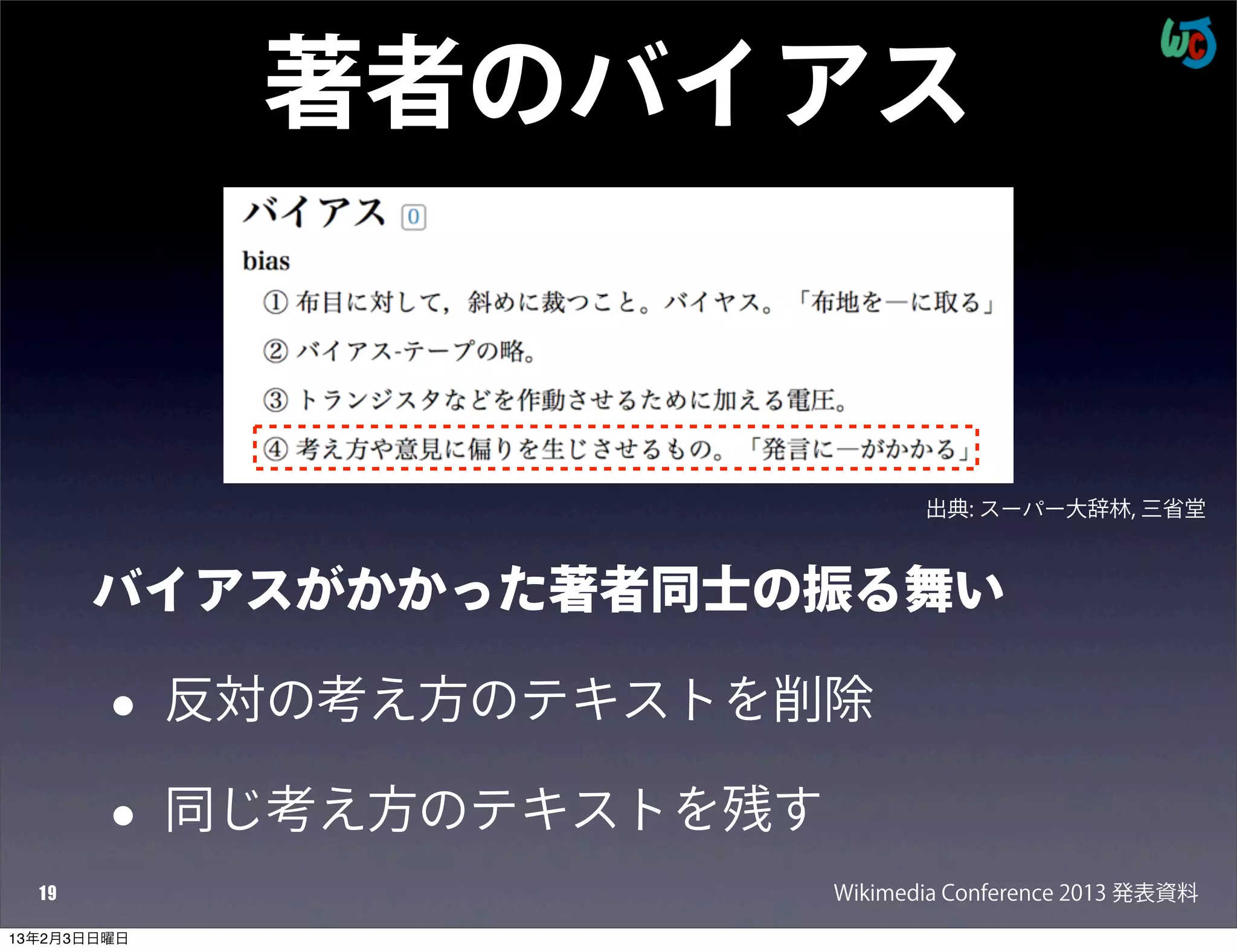 著者のバイアス


                                    出典: スーパー大辞林, 三省堂



       バイアスがかかった著者同士の振る舞い

        •    反対の考え方のテキストを削除

        •    同じ考え方のテキストを残す
  19                         Wikimedia Conference 2013 発表資料
13年2月3日日曜日
 