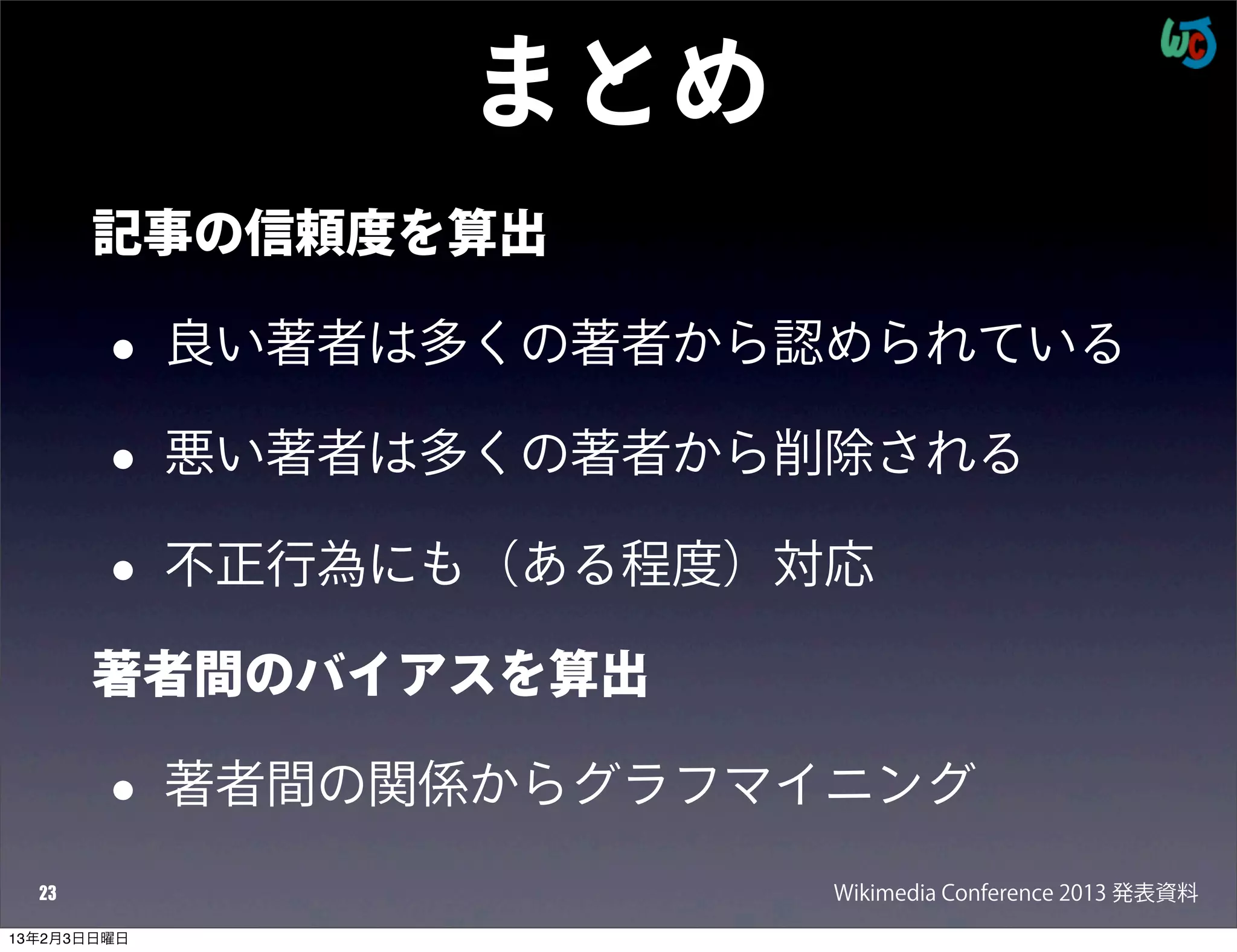 まとめ
       記事の信頼度を算出

        •    良い著者は多くの著者から認められている

        •    悪い著者は多くの著者から削除される

        •    不正行為にも（ある程度）対応

       著者間のバイアスを算出

        •    著者間の関係からグラフマイニング
  23                      Wikimedia Conference 2013 発表資料
13年2月3日日曜日
 