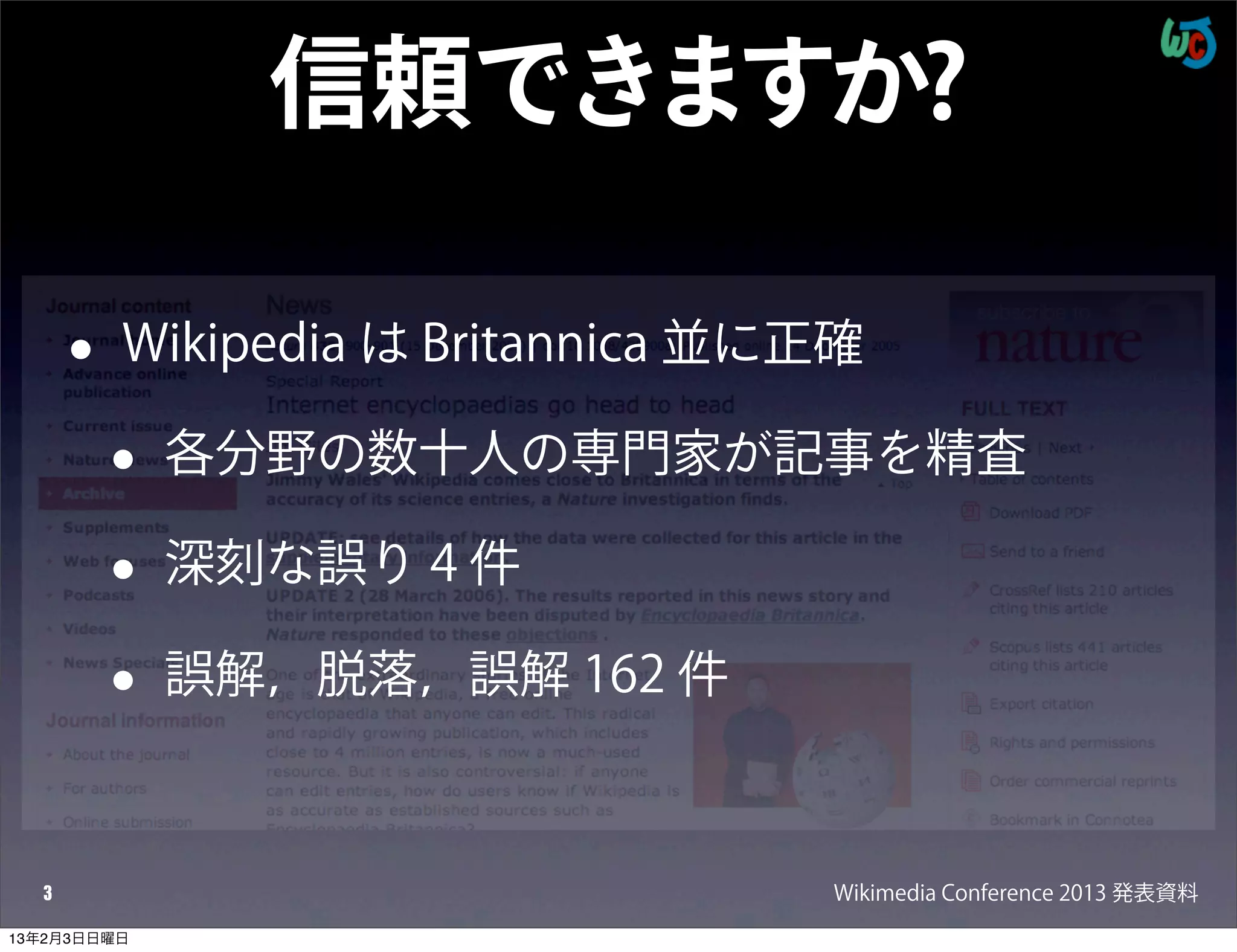信頼できますか?

      •   Wikipedia は Britannica 並に正確

          •   各分野の数十人の専門家が記事を精査

          •   深刻な誤り 4 件

          •   誤解，脱落，誤解 162 件



  3                                Wikimedia Conference 2013 発表資料
13年2月3日日曜日
 