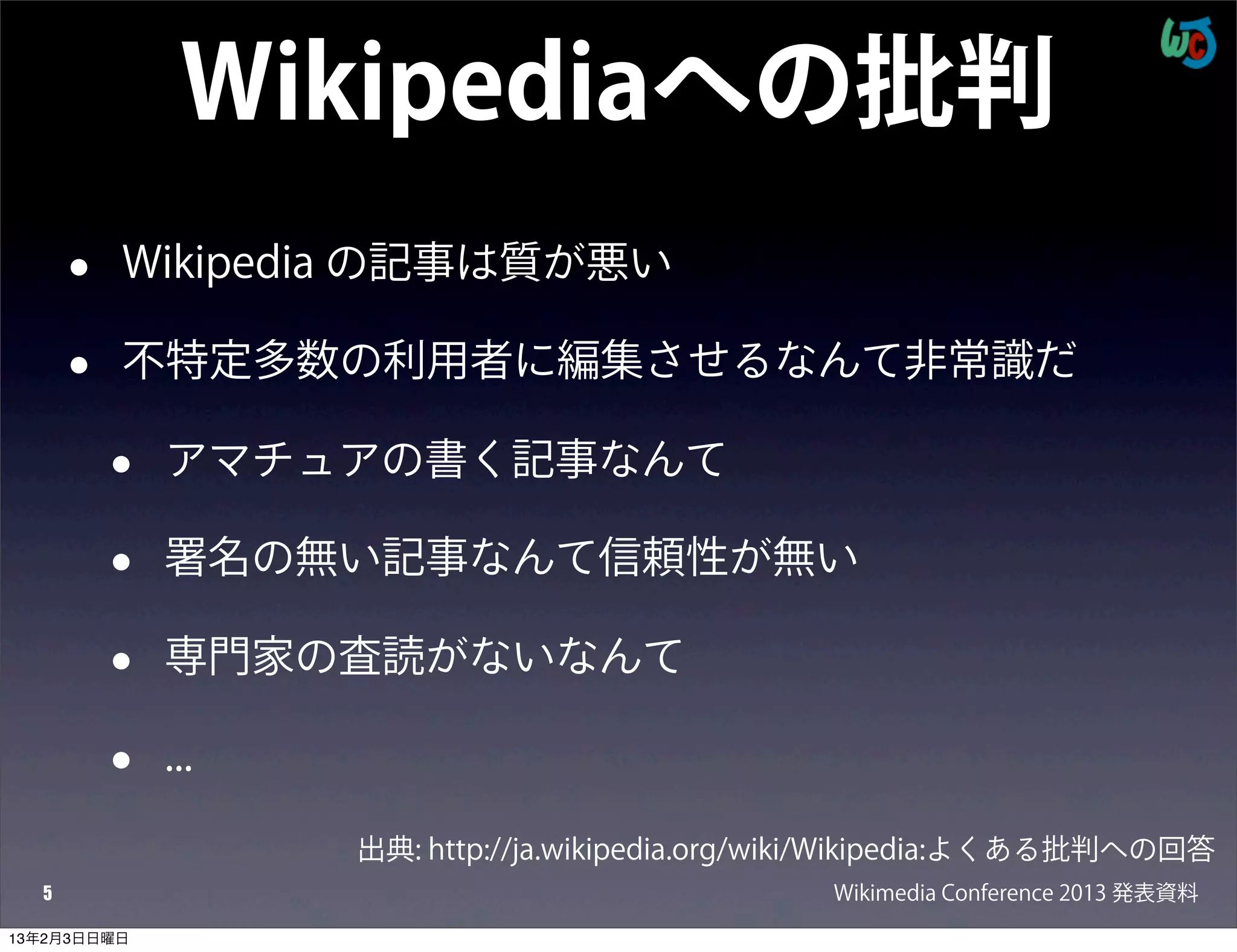 Wikipediaへの批判
      •   Wikipedia の記事は質が悪い

      •   不特定多数の利用者に編集させるなんて非常識だ

          •   アマチュアの書く記事なんて

          •   署名の無い記事なんて信頼性が無い

          •   専門家の査読がないなんて

          •   ...

                    出典: http://ja.wikipedia.org/wiki/Wikipedia:よくある批判への回答
  5                                              Wikimedia Conference 2013 発表資料
13年2月3日日曜日
 